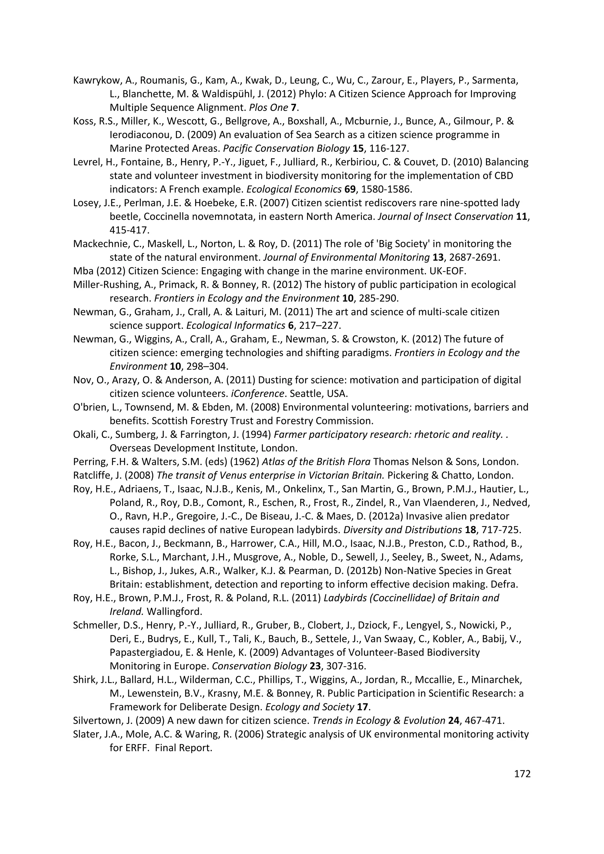 172
Kawrykow, A., Roumanis, G., Kam, A., Kwak, D., Leung, C., Wu, C., Zarour, E., Players, P., Sarmenta,
L., Blanchette, M. & Waldispühl, J. (2012) Phylo: A Citizen Science Approach for Improving
Multiple Sequence Alignment. Plos One 7.
Koss, R.S., Miller, K., Wescott, G., Bellgrove, A., Boxshall, A., Mcburnie, J., Bunce, A., Gilmour, P. &
Ierodiaconou, D. (2009) An evaluation of Sea Search as a citizen science programme in
Marine Protected Areas. Pacific Conservation Biology 15, 116-127.
Levrel, H., Fontaine, B., Henry, P.-Y., Jiguet, F., Julliard, R., Kerbiriou, C. & Couvet, D. (2010) Balancing
state and volunteer investment in biodiversity monitoring for the implementation of CBD
indicators: A French example. Ecological Economics 69, 1580-1586.
Losey, J.E., Perlman, J.E. & Hoebeke, E.R. (2007) Citizen scientist rediscovers rare nine-spotted lady
beetle, Coccinella novemnotata, in eastern North America. Journal of Insect Conservation 11,
415-417.
Mackechnie, C., Maskell, L., Norton, L. & Roy, D. (2011) The role of 'Big Society' in monitoring the
state of the natural environment. Journal of Environmental Monitoring 13, 2687-2691.
Mba (2012) Citizen Science: Engaging with change in the marine environment. UK-EOF.
Miller-Rushing, A., Primack, R. & Bonney, R. (2012) The history of public participation in ecological
research. Frontiers in Ecology and the Environment 10, 285-290.
Newman, G., Graham, J., Crall, A. & Laituri, M. (2011) The art and science of multi-scale citizen
science support. Ecological Informatics 6, 217–227.
Newman, G., Wiggins, A., Crall, A., Graham, E., Newman, S. & Crowston, K. (2012) The future of
citizen science: emerging technologies and shifting paradigms. Frontiers in Ecology and the
Environment 10, 298–304.
Nov, O., Arazy, O. & Anderson, A. (2011) Dusting for science: motivation and participation of digital
citizen science volunteers. iConference. Seattle, USA.
O'brien, L., Townsend, M. & Ebden, M. (2008) Environmental volunteering: motivations, barriers and
benefits. Scottish Forestry Trust and Forestry Commission.
Okali, C., Sumberg, J. & Farrington, J. (1994) Farmer participatory research: rhetoric and reality. .
Overseas Development Institute, London.
Perring, F.H. & Walters, S.M. (eds) (1962) Atlas of the British Flora Thomas Nelson & Sons, London.
Ratcliffe, J. (2008) The transit of Venus enterprise in Victorian Britain. Pickering & Chatto, London.
Roy, H.E., Adriaens, T., Isaac, N.J.B., Kenis, M., Onkelinx, T., San Martin, G., Brown, P.M.J., Hautier, L.,
Poland, R., Roy, D.B., Comont, R., Eschen, R., Frost, R., Zindel, R., Van Vlaenderen, J., Nedved,
O., Ravn, H.P., Gregoire, J.-C., De Biseau, J.-C. & Maes, D. (2012a) Invasive alien predator
causes rapid declines of native European ladybirds. Diversity and Distributions 18, 717-725.
Roy, H.E., Bacon, J., Beckmann, B., Harrower, C.A., Hill, M.O., Isaac, N.J.B., Preston, C.D., Rathod, B.,
Rorke, S.L., Marchant, J.H., Musgrove, A., Noble, D., Sewell, J., Seeley, B., Sweet, N., Adams,
L., Bishop, J., Jukes, A.R., Walker, K.J. & Pearman, D. (2012b) Non-Native Species in Great
Britain: establishment, detection and reporting to inform effective decision making. Defra.
Roy, H.E., Brown, P.M.J., Frost, R. & Poland, R.L. (2011) Ladybirds (Coccinellidae) of Britain and
Ireland. Wallingford.
Schmeller, D.S., Henry, P.-Y., Julliard, R., Gruber, B., Clobert, J., Dziock, F., Lengyel, S., Nowicki, P.,
Deri, E., Budrys, E., Kull, T., Tali, K., Bauch, B., Settele, J., Van Swaay, C., Kobler, A., Babij, V.,
Papastergiadou, E. & Henle, K. (2009) Advantages of Volunteer-Based Biodiversity
Monitoring in Europe. Conservation Biology 23, 307-316.
Shirk, J.L., Ballard, H.L., Wilderman, C.C., Phillips, T., Wiggins, A., Jordan, R., Mccallie, E., Minarchek,
M., Lewenstein, B.V., Krasny, M.E. & Bonney, R. Public Participation in Scientific Research: a
Framework for Deliberate Design. Ecology and Society 17.
Silvertown, J. (2009) A new dawn for citizen science. Trends in Ecology & Evolution 24, 467-471.
Slater, J.A., Mole, A.C. & Waring, R. (2006) Strategic analysis of UK environmental monitoring activity
for ERFF. Final Report.
 