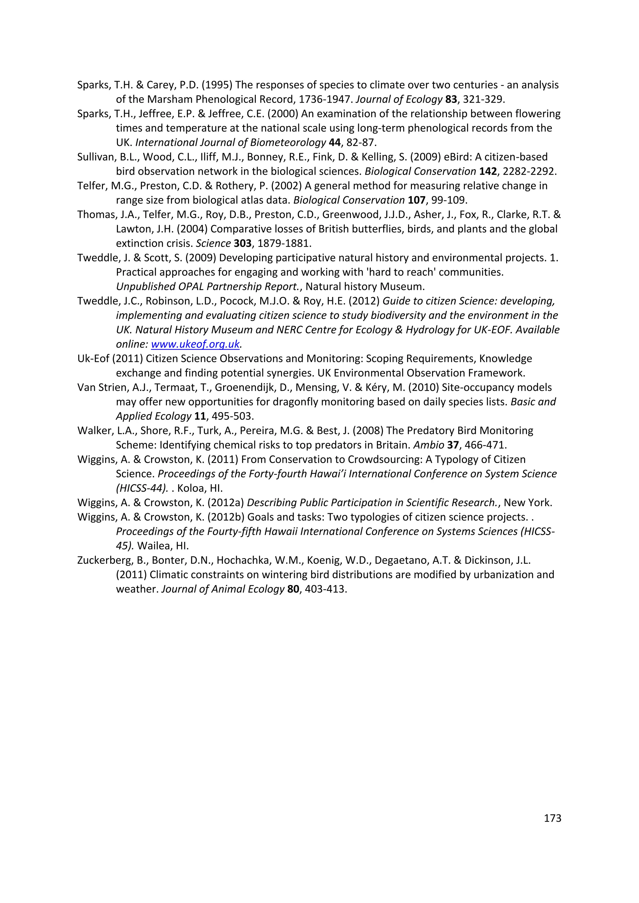 173
Sparks, T.H. & Carey, P.D. (1995) The responses of species to climate over two centuries - an analysis
of the Marsham Phenological Record, 1736-1947. Journal of Ecology 83, 321-329.
Sparks, T.H., Jeffree, E.P. & Jeffree, C.E. (2000) An examination of the relationship between flowering
times and temperature at the national scale using long-term phenological records from the
UK. International Journal of Biometeorology 44, 82-87.
Sullivan, B.L., Wood, C.L., Iliff, M.J., Bonney, R.E., Fink, D. & Kelling, S. (2009) eBird: A citizen-based
bird observation network in the biological sciences. Biological Conservation 142, 2282-2292.
Telfer, M.G., Preston, C.D. & Rothery, P. (2002) A general method for measuring relative change in
range size from biological atlas data. Biological Conservation 107, 99-109.
Thomas, J.A., Telfer, M.G., Roy, D.B., Preston, C.D., Greenwood, J.J.D., Asher, J., Fox, R., Clarke, R.T. &
Lawton, J.H. (2004) Comparative losses of British butterflies, birds, and plants and the global
extinction crisis. Science 303, 1879-1881.
Tweddle, J. & Scott, S. (2009) Developing participative natural history and environmental projects. 1.
Practical approaches for engaging and working with 'hard to reach' communities.
Unpublished OPAL Partnership Report., Natural history Museum.
Tweddle, J.C., Robinson, L.D., Pocock, M.J.O. & Roy, H.E. (2012) Guide to citizen Science: developing,
implementing and evaluating citizen science to study biodiversity and the environment in the
UK. Natural History Museum and NERC Centre for Ecology & Hydrology for UK-EOF. Available
online: www.ukeof.org.uk.
Uk-Eof (2011) Citizen Science Observations and Monitoring: Scoping Requirements, Knowledge
exchange and finding potential synergies. UK Environmental Observation Framework.
Van Strien, A.J., Termaat, T., Groenendijk, D., Mensing, V. & Kéry, M. (2010) Site-occupancy models
may offer new opportunities for dragonfly monitoring based on daily species lists. Basic and
Applied Ecology 11, 495-503.
Walker, L.A., Shore, R.F., Turk, A., Pereira, M.G. & Best, J. (2008) The Predatory Bird Monitoring
Scheme: Identifying chemical risks to top predators in Britain. Ambio 37, 466-471.
Wiggins, A. & Crowston, K. (2011) From Conservation to Crowdsourcing: A Typology of Citizen
Science. Proceedings of the Forty-fourth Hawai’i International Conference on System Science
(HICSS-44). . Koloa, HI.
Wiggins, A. & Crowston, K. (2012a) Describing Public Participation in Scientific Research., New York.
Wiggins, A. & Crowston, K. (2012b) Goals and tasks: Two typologies of citizen science projects. .
Proceedings of the Fourty-fifth Hawaii International Conference on Systems Sciences (HICSS-
45). Wailea, HI.
Zuckerberg, B., Bonter, D.N., Hochachka, W.M., Koenig, W.D., Degaetano, A.T. & Dickinson, J.L.
(2011) Climatic constraints on wintering bird distributions are modified by urbanization and
weather. Journal of Animal Ecology 80, 403-413.
 