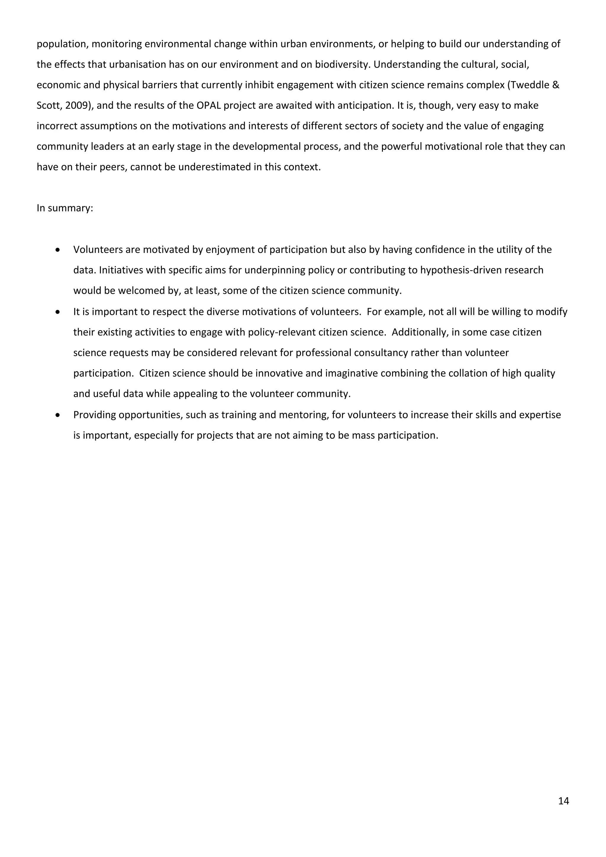 14
population, monitoring environmental change within urban environments, or helping to build our understanding of
the effects that urbanisation has on our environment and on biodiversity. Understanding the cultural, social,
economic and physical barriers that currently inhibit engagement with citizen science remains complex (Tweddle &
Scott, 2009), and the results of the OPAL project are awaited with anticipation. It is, though, very easy to make
incorrect assumptions on the motivations and interests of different sectors of society and the value of engaging
community leaders at an early stage in the developmental process, and the powerful motivational role that they can
have on their peers, cannot be underestimated in this context.
In summary:
 Volunteers are motivated by enjoyment of participation but also by having confidence in the utility of the
data. Initiatives with specific aims for underpinning policy or contributing to hypothesis-driven research
would be welcomed by, at least, some of the citizen science community.
 It is important to respect the diverse motivations of volunteers. For example, not all will be willing to modify
their existing activities to engage with policy-relevant citizen science. Additionally, in some case citizen
science requests may be considered relevant for professional consultancy rather than volunteer
participation. Citizen science should be innovative and imaginative combining the collation of high quality
and useful data while appealing to the volunteer community.
 Providing opportunities, such as training and mentoring, for volunteers to increase their skills and expertise
is important, especially for projects that are not aiming to be mass participation.
 