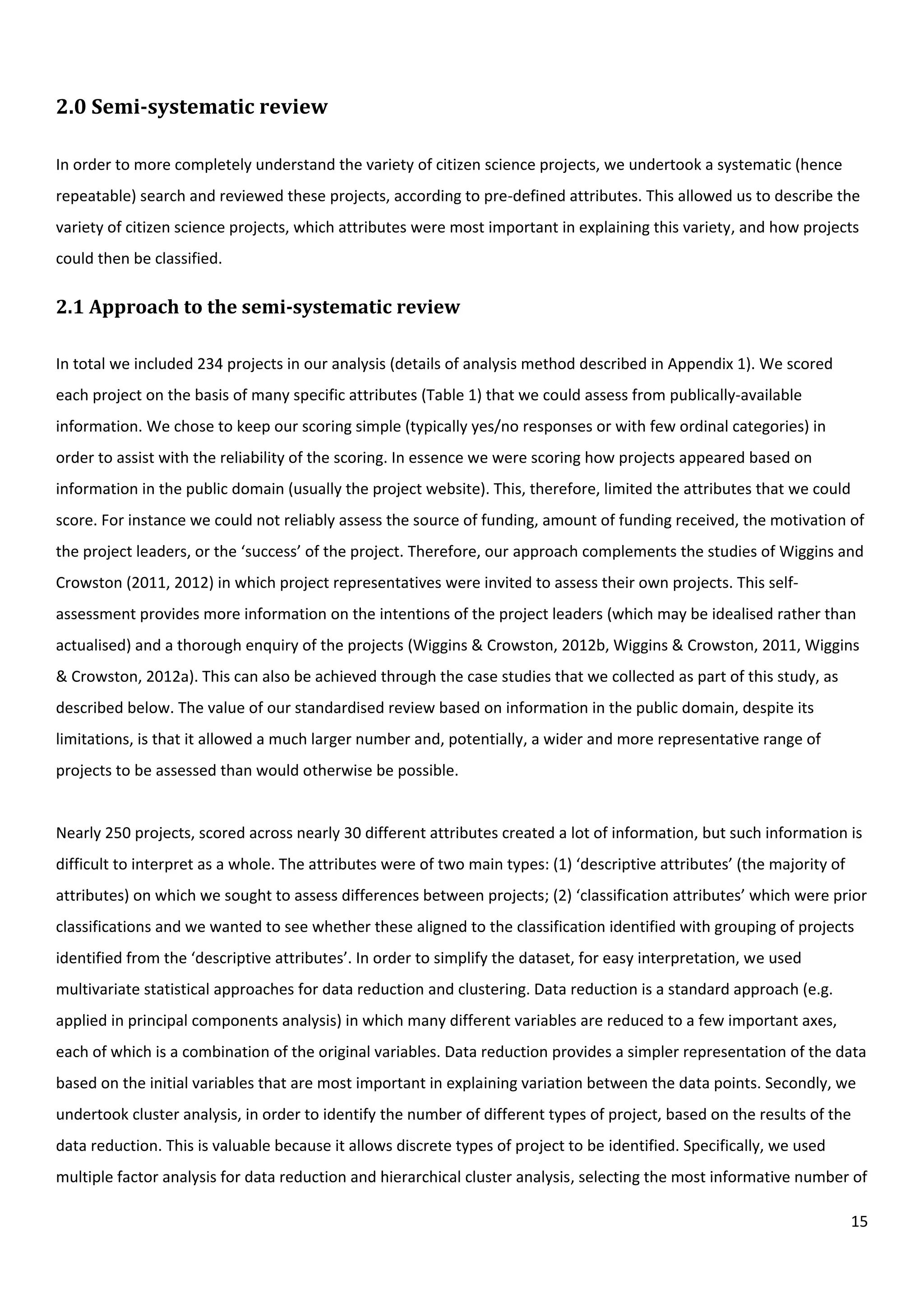 15
2.0 Semi-systematic review
In order to more completely understand the variety of citizen science projects, we undertook a systematic (hence
repeatable) search and reviewed these projects, according to pre-defined attributes. This allowed us to describe the
variety of citizen science projects, which attributes were most important in explaining this variety, and how projects
could then be classified.
2.1 Approach to the semi-systematic review
In total we included 234 projects in our analysis (details of analysis method described in Appendix 1). We scored
each project on the basis of many specific attributes (Table 1) that we could assess from publically-available
information. We chose to keep our scoring simple (typically yes/no responses or with few ordinal categories) in
order to assist with the reliability of the scoring. In essence we were scoring how projects appeared based on
information in the public domain (usually the project website). This, therefore, limited the attributes that we could
score. For instance we could not reliably assess the source of funding, amount of funding received, the motivation of
the project leaders, or the ‘success’ of the project. Therefore, our approach complements the studies of Wiggins and
Crowston (2011, 2012) in which project representatives were invited to assess their own projects. This self-
assessment provides more information on the intentions of the project leaders (which may be idealised rather than
actualised) and a thorough enquiry of the projects (Wiggins & Crowston, 2012b, Wiggins & Crowston, 2011, Wiggins
& Crowston, 2012a). This can also be achieved through the case studies that we collected as part of this study, as
described below. The value of our standardised review based on information in the public domain, despite its
limitations, is that it allowed a much larger number and, potentially, a wider and more representative range of
projects to be assessed than would otherwise be possible.
Nearly 250 projects, scored across nearly 30 different attributes created a lot of information, but such information is
difficult to interpret as a whole. The attributes were of two main types: (1) ‘descriptive attributes’ (the majority of
attributes) on which we sought to assess differences between projects; (2) ‘classification attributes’ which were prior
classifications and we wanted to see whether these aligned to the classification identified with grouping of projects
identified from the ‘descriptive attributes’. In order to simplify the dataset, for easy interpretation, we used
multivariate statistical approaches for data reduction and clustering. Data reduction is a standard approach (e.g.
applied in principal components analysis) in which many different variables are reduced to a few important axes,
each of which is a combination of the original variables. Data reduction provides a simpler representation of the data
based on the initial variables that are most important in explaining variation between the data points. Secondly, we
undertook cluster analysis, in order to identify the number of different types of project, based on the results of the
data reduction. This is valuable because it allows discrete types of project to be identified. Specifically, we used
multiple factor analysis for data reduction and hierarchical cluster analysis, selecting the most informative number of
 