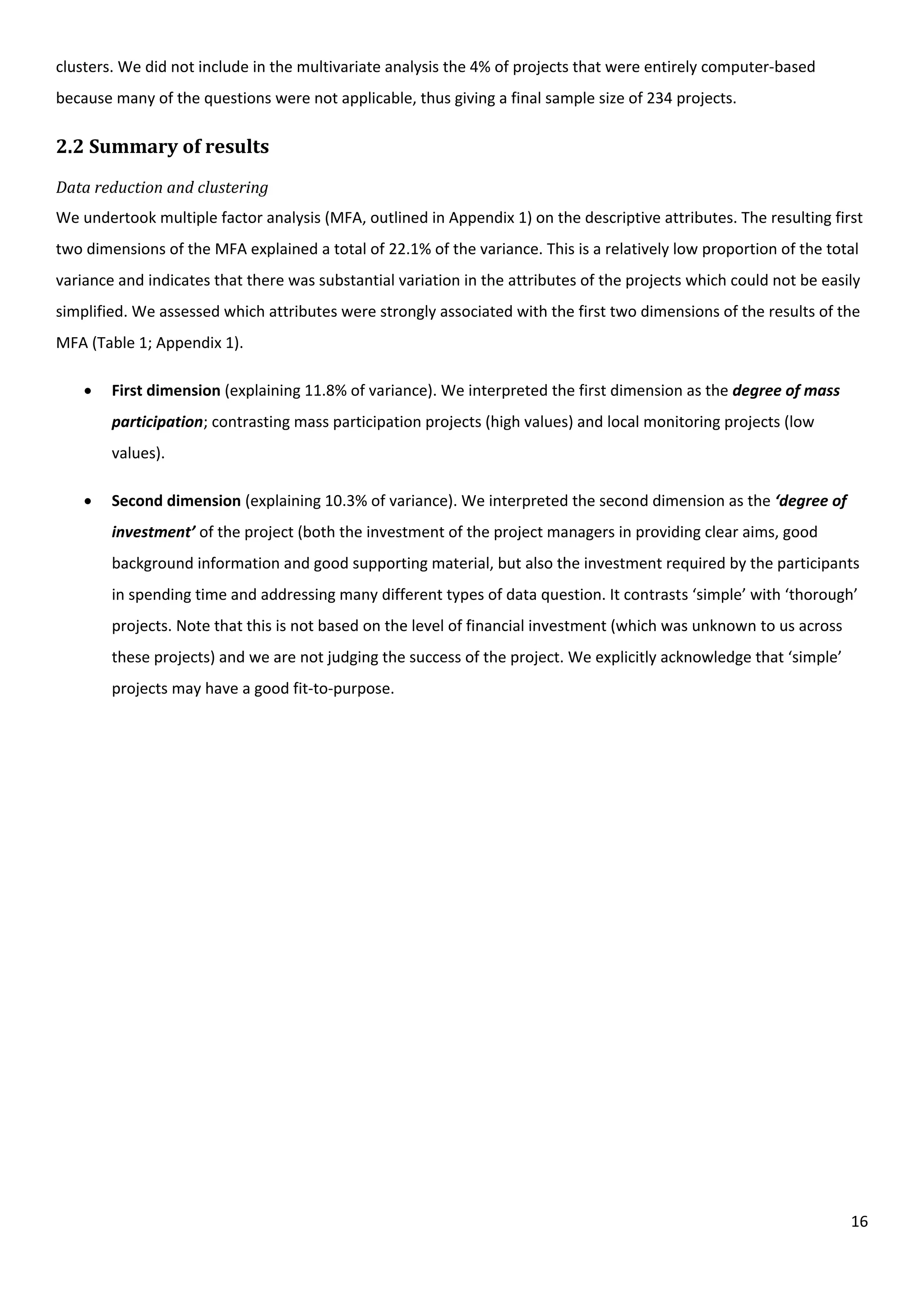 16
clusters. We did not include in the multivariate analysis the 4% of projects that were entirely computer-based
because many of the questions were not applicable, thus giving a final sample size of 234 projects.
2.2 Summary of results
Data reduction and clustering
We undertook multiple factor analysis (MFA, outlined in Appendix 1) on the descriptive attributes. The resulting first
two dimensions of the MFA explained a total of 22.1% of the variance. This is a relatively low proportion of the total
variance and indicates that there was substantial variation in the attributes of the projects which could not be easily
simplified. We assessed which attributes were strongly associated with the first two dimensions of the results of the
MFA (Table 1; Appendix 1).
 First dimension (explaining 11.8% of variance). We interpreted the first dimension as the degree of mass
participation; contrasting mass participation projects (high values) and local monitoring projects (low
values).
 Second dimension (explaining 10.3% of variance). We interpreted the second dimension as the ‘degree of
investment’ of the project (both the investment of the project managers in providing clear aims, good
background information and good supporting material, but also the investment required by the participants
in spending time and addressing many different types of data question. It contrasts ‘simple’ with ‘thorough’
projects. Note that this is not based on the level of financial investment (which was unknown to us across
these projects) and we are not judging the success of the project. We explicitly acknowledge that ‘simple’
projects may have a good fit-to-purpose.
 