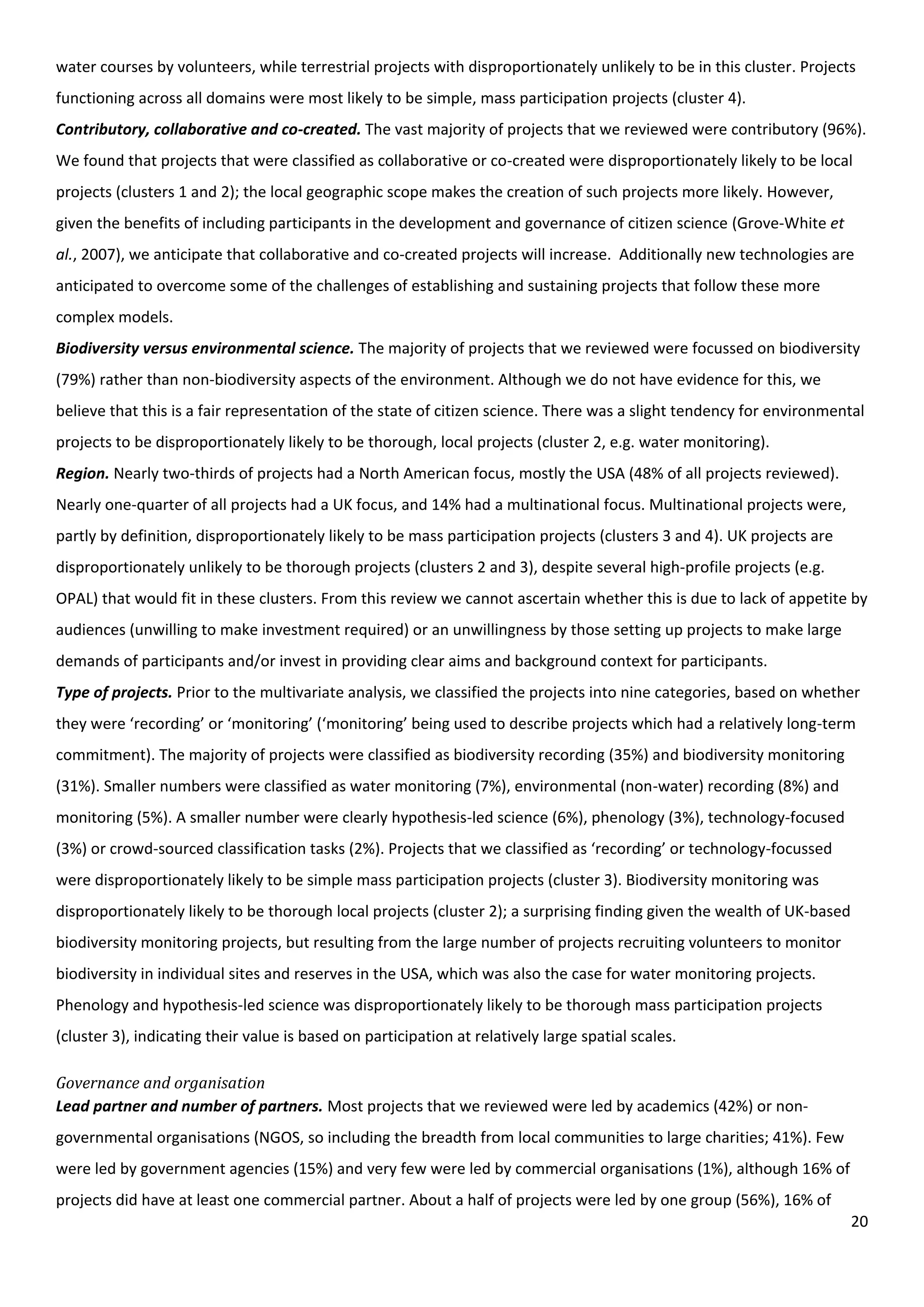 20
water courses by volunteers, while terrestrial projects with disproportionately unlikely to be in this cluster. Projects
functioning across all domains were most likely to be simple, mass participation projects (cluster 4).
Contributory, collaborative and co-created. The vast majority of projects that we reviewed were contributory (96%).
We found that projects that were classified as collaborative or co-created were disproportionately likely to be local
projects (clusters 1 and 2); the local geographic scope makes the creation of such projects more likely. However,
given the benefits of including participants in the development and governance of citizen science (Grove-White et
al., 2007), we anticipate that collaborative and co-created projects will increase. Additionally new technologies are
anticipated to overcome some of the challenges of establishing and sustaining projects that follow these more
complex models.
Biodiversity versus environmental science. The majority of projects that we reviewed were focussed on biodiversity
(79%) rather than non-biodiversity aspects of the environment. Although we do not have evidence for this, we
believe that this is a fair representation of the state of citizen science. There was a slight tendency for environmental
projects to be disproportionately likely to be thorough, local projects (cluster 2, e.g. water monitoring).
Region. Nearly two-thirds of projects had a North American focus, mostly the USA (48% of all projects reviewed).
Nearly one-quarter of all projects had a UK focus, and 14% had a multinational focus. Multinational projects were,
partly by definition, disproportionately likely to be mass participation projects (clusters 3 and 4). UK projects are
disproportionately unlikely to be thorough projects (clusters 2 and 3), despite several high-profile projects (e.g.
OPAL) that would fit in these clusters. From this review we cannot ascertain whether this is due to lack of appetite by
audiences (unwilling to make investment required) or an unwillingness by those setting up projects to make large
demands of participants and/or invest in providing clear aims and background context for participants.
Type of projects. Prior to the multivariate analysis, we classified the projects into nine categories, based on whether
they were ‘recording’ or ‘monitoring’ (‘monitoring’ being used to describe projects which had a relatively long-term
commitment). The majority of projects were classified as biodiversity recording (35%) and biodiversity monitoring
(31%). Smaller numbers were classified as water monitoring (7%), environmental (non-water) recording (8%) and
monitoring (5%). A smaller number were clearly hypothesis-led science (6%), phenology (3%), technology-focused
(3%) or crowd-sourced classification tasks (2%). Projects that we classified as ‘recording’ or technology-focussed
were disproportionately likely to be simple mass participation projects (cluster 3). Biodiversity monitoring was
disproportionately likely to be thorough local projects (cluster 2); a surprising finding given the wealth of UK-based
biodiversity monitoring projects, but resulting from the large number of projects recruiting volunteers to monitor
biodiversity in individual sites and reserves in the USA, which was also the case for water monitoring projects.
Phenology and hypothesis-led science was disproportionately likely to be thorough mass participation projects
(cluster 3), indicating their value is based on participation at relatively large spatial scales.
Governance and organisation
Lead partner and number of partners. Most projects that we reviewed were led by academics (42%) or non-
governmental organisations (NGOS, so including the breadth from local communities to large charities; 41%). Few
were led by government agencies (15%) and very few were led by commercial organisations (1%), although 16% of
projects did have at least one commercial partner. About a half of projects were led by one group (56%), 16% of
 