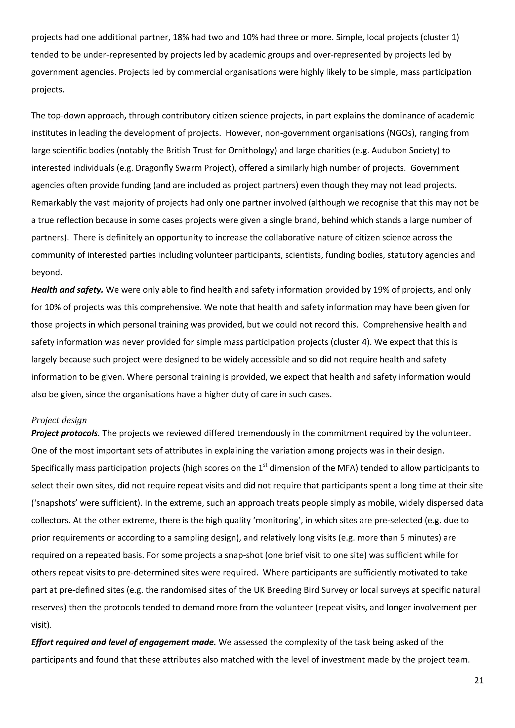 21
projects had one additional partner, 18% had two and 10% had three or more. Simple, local projects (cluster 1)
tended to be under-represented by projects led by academic groups and over-represented by projects led by
government agencies. Projects led by commercial organisations were highly likely to be simple, mass participation
projects.
The top-down approach, through contributory citizen science projects, in part explains the dominance of academic
institutes in leading the development of projects. However, non-government organisations (NGOs), ranging from
large scientific bodies (notably the British Trust for Ornithology) and large charities (e.g. Audubon Society) to
interested individuals (e.g. Dragonfly Swarm Project), offered a similarly high number of projects. Government
agencies often provide funding (and are included as project partners) even though they may not lead projects.
Remarkably the vast majority of projects had only one partner involved (although we recognise that this may not be
a true reflection because in some cases projects were given a single brand, behind which stands a large number of
partners). There is definitely an opportunity to increase the collaborative nature of citizen science across the
community of interested parties including volunteer participants, scientists, funding bodies, statutory agencies and
beyond.
Health and safety. We were only able to find health and safety information provided by 19% of projects, and only
for 10% of projects was this comprehensive. We note that health and safety information may have been given for
those projects in which personal training was provided, but we could not record this. Comprehensive health and
safety information was never provided for simple mass participation projects (cluster 4). We expect that this is
largely because such project were designed to be widely accessible and so did not require health and safety
information to be given. Where personal training is provided, we expect that health and safety information would
also be given, since the organisations have a higher duty of care in such cases.
Project design
Project protocols. The projects we reviewed differed tremendously in the commitment required by the volunteer.
One of the most important sets of attributes in explaining the variation among projects was in their design.
Specifically mass participation projects (high scores on the 1st
dimension of the MFA) tended to allow participants to
select their own sites, did not require repeat visits and did not require that participants spent a long time at their site
(‘snapshots’ were sufficient). In the extreme, such an approach treats people simply as mobile, widely dispersed data
collectors. At the other extreme, there is the high quality ‘monitoring’, in which sites are pre-selected (e.g. due to
prior requirements or according to a sampling design), and relatively long visits (e.g. more than 5 minutes) are
required on a repeated basis. For some projects a snap-shot (one brief visit to one site) was sufficient while for
others repeat visits to pre-determined sites were required. Where participants are sufficiently motivated to take
part at pre-defined sites (e.g. the randomised sites of the UK Breeding Bird Survey or local surveys at specific natural
reserves) then the protocols tended to demand more from the volunteer (repeat visits, and longer involvement per
visit).
Effort required and level of engagement made. We assessed the complexity of the task being asked of the
participants and found that these attributes also matched with the level of investment made by the project team.
 
