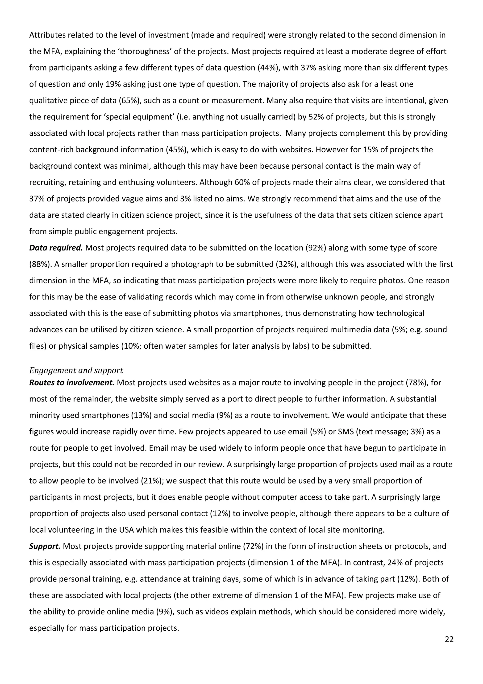 22
Attributes related to the level of investment (made and required) were strongly related to the second dimension in
the MFA, explaining the ‘thoroughness’ of the projects. Most projects required at least a moderate degree of effort
from participants asking a few different types of data question (44%), with 37% asking more than six different types
of question and only 19% asking just one type of question. The majority of projects also ask for a least one
qualitative piece of data (65%), such as a count or measurement. Many also require that visits are intentional, given
the requirement for ‘special equipment’ (i.e. anything not usually carried) by 52% of projects, but this is strongly
associated with local projects rather than mass participation projects. Many projects complement this by providing
content-rich background information (45%), which is easy to do with websites. However for 15% of projects the
background context was minimal, although this may have been because personal contact is the main way of
recruiting, retaining and enthusing volunteers. Although 60% of projects made their aims clear, we considered that
37% of projects provided vague aims and 3% listed no aims. We strongly recommend that aims and the use of the
data are stated clearly in citizen science project, since it is the usefulness of the data that sets citizen science apart
from simple public engagement projects.
Data required. Most projects required data to be submitted on the location (92%) along with some type of score
(88%). A smaller proportion required a photograph to be submitted (32%), although this was associated with the first
dimension in the MFA, so indicating that mass participation projects were more likely to require photos. One reason
for this may be the ease of validating records which may come in from otherwise unknown people, and strongly
associated with this is the ease of submitting photos via smartphones, thus demonstrating how technological
advances can be utilised by citizen science. A small proportion of projects required multimedia data (5%; e.g. sound
files) or physical samples (10%; often water samples for later analysis by labs) to be submitted.
Engagement and support
Routes to involvement. Most projects used websites as a major route to involving people in the project (78%), for
most of the remainder, the website simply served as a port to direct people to further information. A substantial
minority used smartphones (13%) and social media (9%) as a route to involvement. We would anticipate that these
figures would increase rapidly over time. Few projects appeared to use email (5%) or SMS (text message; 3%) as a
route for people to get involved. Email may be used widely to inform people once that have begun to participate in
projects, but this could not be recorded in our review. A surprisingly large proportion of projects used mail as a route
to allow people to be involved (21%); we suspect that this route would be used by a very small proportion of
participants in most projects, but it does enable people without computer access to take part. A surprisingly large
proportion of projects also used personal contact (12%) to involve people, although there appears to be a culture of
local volunteering in the USA which makes this feasible within the context of local site monitoring.
Support. Most projects provide supporting material online (72%) in the form of instruction sheets or protocols, and
this is especially associated with mass participation projects (dimension 1 of the MFA). In contrast, 24% of projects
provide personal training, e.g. attendance at training days, some of which is in advance of taking part (12%). Both of
these are associated with local projects (the other extreme of dimension 1 of the MFA). Few projects make use of
the ability to provide online media (9%), such as videos explain methods, which should be considered more widely,
especially for mass participation projects.
 