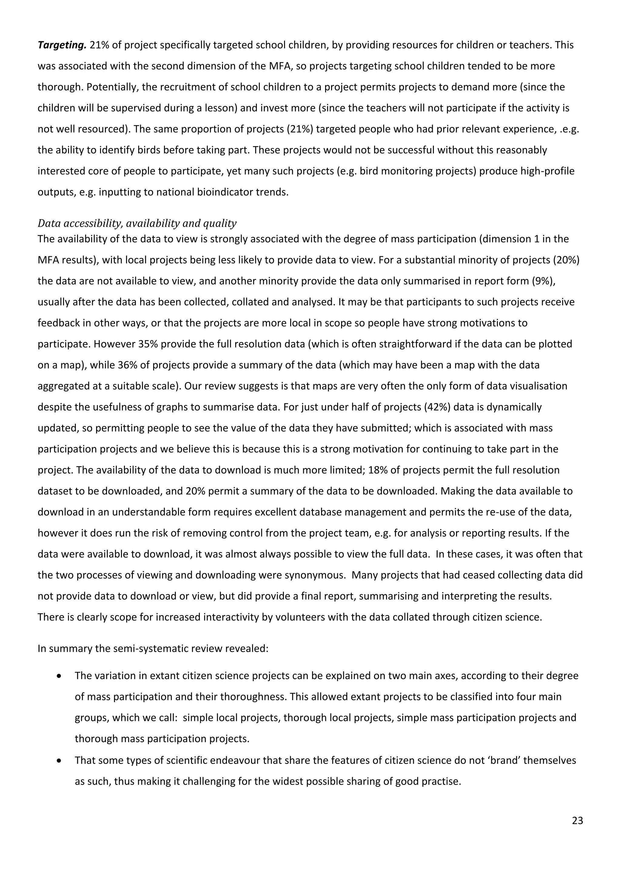 23
Targeting. 21% of project specifically targeted school children, by providing resources for children or teachers. This
was associated with the second dimension of the MFA, so projects targeting school children tended to be more
thorough. Potentially, the recruitment of school children to a project permits projects to demand more (since the
children will be supervised during a lesson) and invest more (since the teachers will not participate if the activity is
not well resourced). The same proportion of projects (21%) targeted people who had prior relevant experience, .e.g.
the ability to identify birds before taking part. These projects would not be successful without this reasonably
interested core of people to participate, yet many such projects (e.g. bird monitoring projects) produce high-profile
outputs, e.g. inputting to national bioindicator trends.
Data accessibility, availability and quality
The availability of the data to view is strongly associated with the degree of mass participation (dimension 1 in the
MFA results), with local projects being less likely to provide data to view. For a substantial minority of projects (20%)
the data are not available to view, and another minority provide the data only summarised in report form (9%),
usually after the data has been collected, collated and analysed. It may be that participants to such projects receive
feedback in other ways, or that the projects are more local in scope so people have strong motivations to
participate. However 35% provide the full resolution data (which is often straightforward if the data can be plotted
on a map), while 36% of projects provide a summary of the data (which may have been a map with the data
aggregated at a suitable scale). Our review suggests is that maps are very often the only form of data visualisation
despite the usefulness of graphs to summarise data. For just under half of projects (42%) data is dynamically
updated, so permitting people to see the value of the data they have submitted; which is associated with mass
participation projects and we believe this is because this is a strong motivation for continuing to take part in the
project. The availability of the data to download is much more limited; 18% of projects permit the full resolution
dataset to be downloaded, and 20% permit a summary of the data to be downloaded. Making the data available to
download in an understandable form requires excellent database management and permits the re-use of the data,
however it does run the risk of removing control from the project team, e.g. for analysis or reporting results. If the
data were available to download, it was almost always possible to view the full data. In these cases, it was often that
the two processes of viewing and downloading were synonymous. Many projects that had ceased collecting data did
not provide data to download or view, but did provide a final report, summarising and interpreting the results.
There is clearly scope for increased interactivity by volunteers with the data collated through citizen science.
In summary the semi-systematic review revealed:
 The variation in extant citizen science projects can be explained on two main axes, according to their degree
of mass participation and their thoroughness. This allowed extant projects to be classified into four main
groups, which we call: simple local projects, thorough local projects, simple mass participation projects and
thorough mass participation projects.
 That some types of scientific endeavour that share the features of citizen science do not ‘brand’ themselves
as such, thus making it challenging for the widest possible sharing of good practise.
 