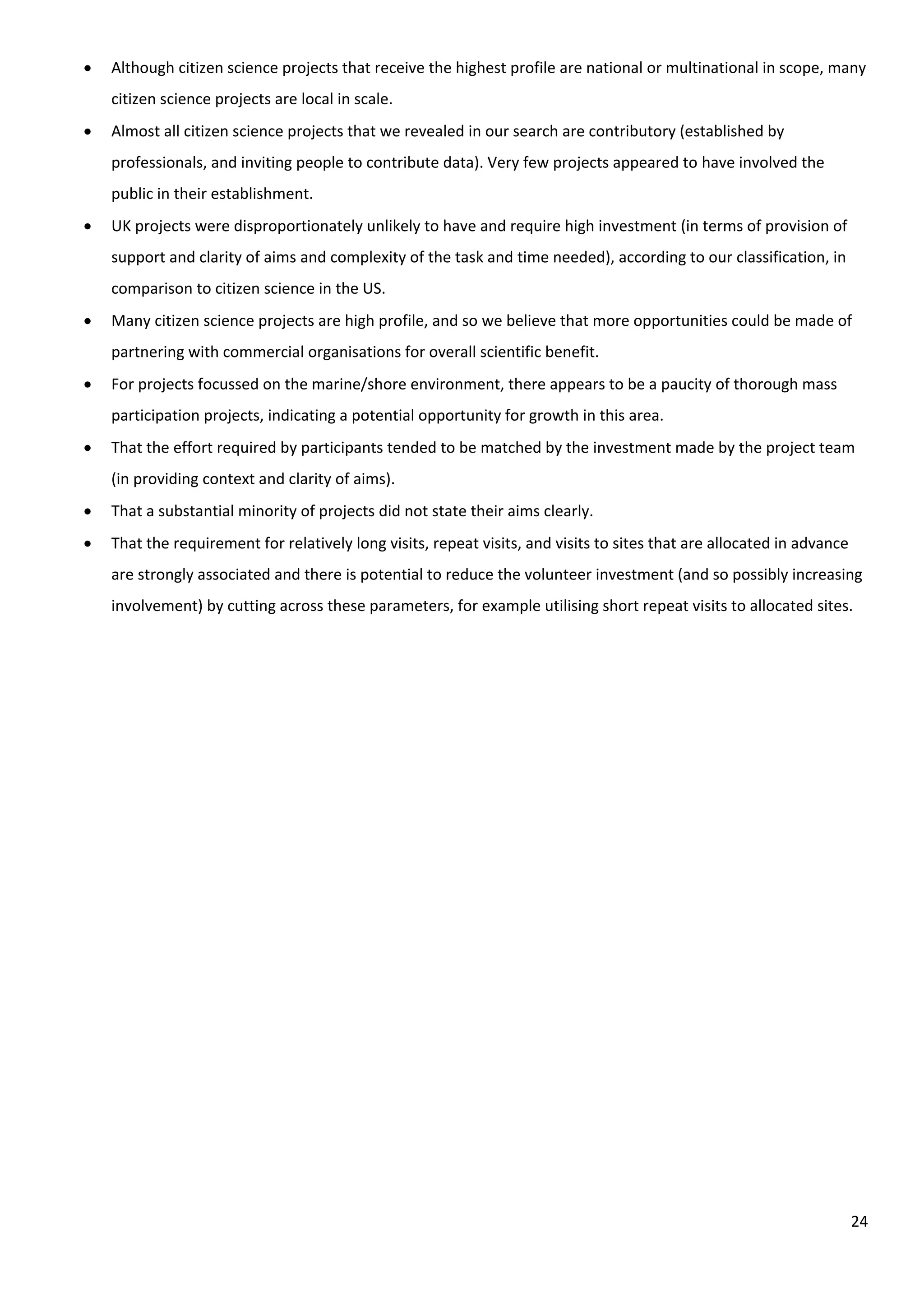24
 Although citizen science projects that receive the highest profile are national or multinational in scope, many
citizen science projects are local in scale.
 Almost all citizen science projects that we revealed in our search are contributory (established by
professionals, and inviting people to contribute data). Very few projects appeared to have involved the
public in their establishment.
 UK projects were disproportionately unlikely to have and require high investment (in terms of provision of
support and clarity of aims and complexity of the task and time needed), according to our classification, in
comparison to citizen science in the US.
 Many citizen science projects are high profile, and so we believe that more opportunities could be made of
partnering with commercial organisations for overall scientific benefit.
 For projects focussed on the marine/shore environment, there appears to be a paucity of thorough mass
participation projects, indicating a potential opportunity for growth in this area.
 That the effort required by participants tended to be matched by the investment made by the project team
(in providing context and clarity of aims).
 That a substantial minority of projects did not state their aims clearly.
 That the requirement for relatively long visits, repeat visits, and visits to sites that are allocated in advance
are strongly associated and there is potential to reduce the volunteer investment (and so possibly increasing
involvement) by cutting across these parameters, for example utilising short repeat visits to allocated sites.
 