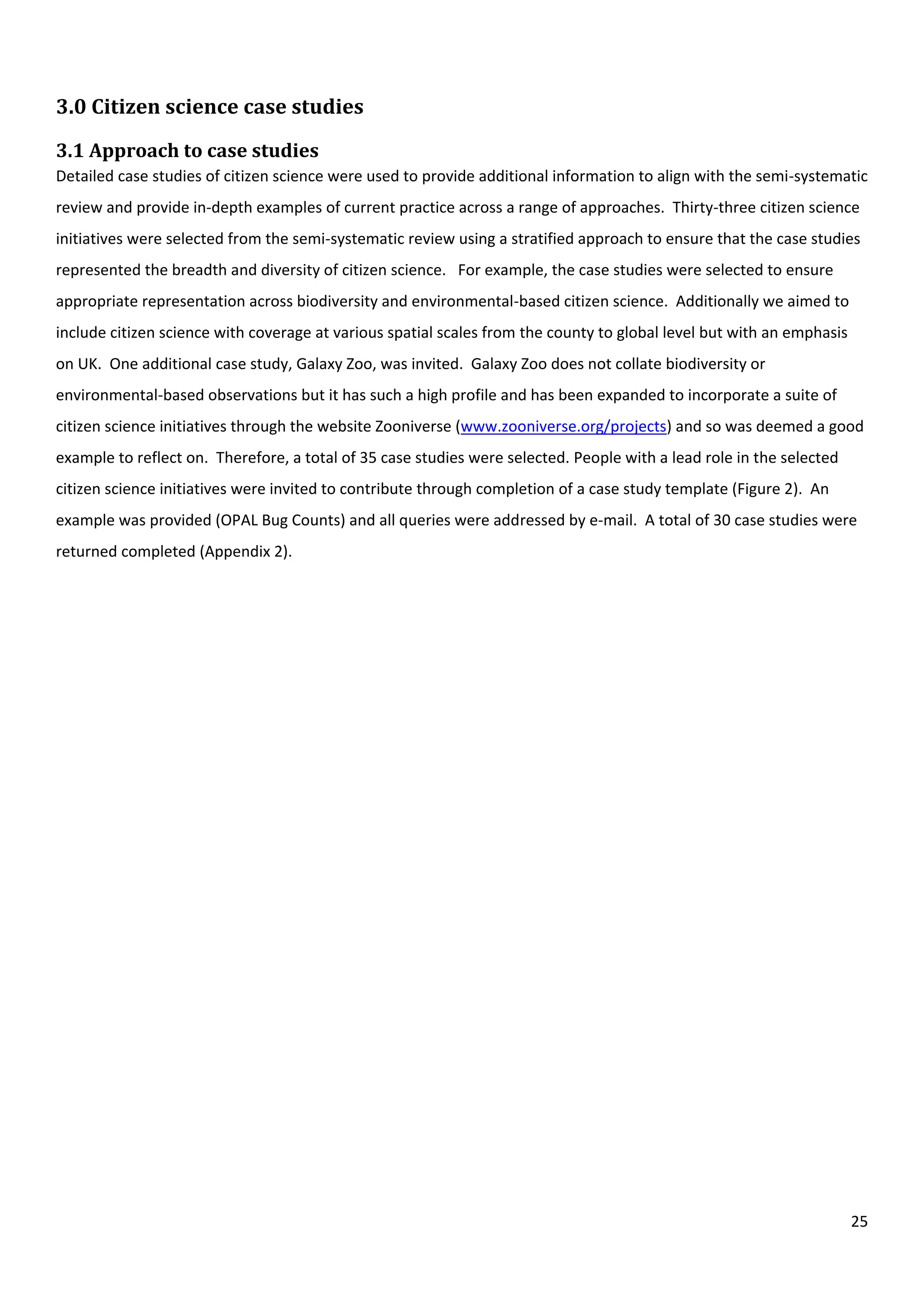 25
3.0 Citizen science case studies
3.1 Approach to case studies
Detailed case studies of citizen science were used to provide additional information to align with the semi-systematic
review and provide in-depth examples of current practice across a range of approaches. Thirty-three citizen science
initiatives were selected from the semi-systematic review using a stratified approach to ensure that the case studies
represented the breadth and diversity of citizen science. For example, the case studies were selected to ensure
appropriate representation across biodiversity and environmental-based citizen science. Additionally we aimed to
include citizen science with coverage at various spatial scales from the county to global level but with an emphasis
on UK. One additional case study, Galaxy Zoo, was invited. Galaxy Zoo does not collate biodiversity or
environmental-based observations but it has such a high profile and has been expanded to incorporate a suite of
citizen science initiatives through the website Zooniverse (www.zooniverse.org/projects) and so was deemed a good
example to reflect on. Therefore, a total of 35 case studies were selected. People with a lead role in the selected
citizen science initiatives were invited to contribute through completion of a case study template (Figure 2). An
example was provided (OPAL Bug Counts) and all queries were addressed by e-mail. A total of 30 case studies were
returned completed (Appendix 2).
 