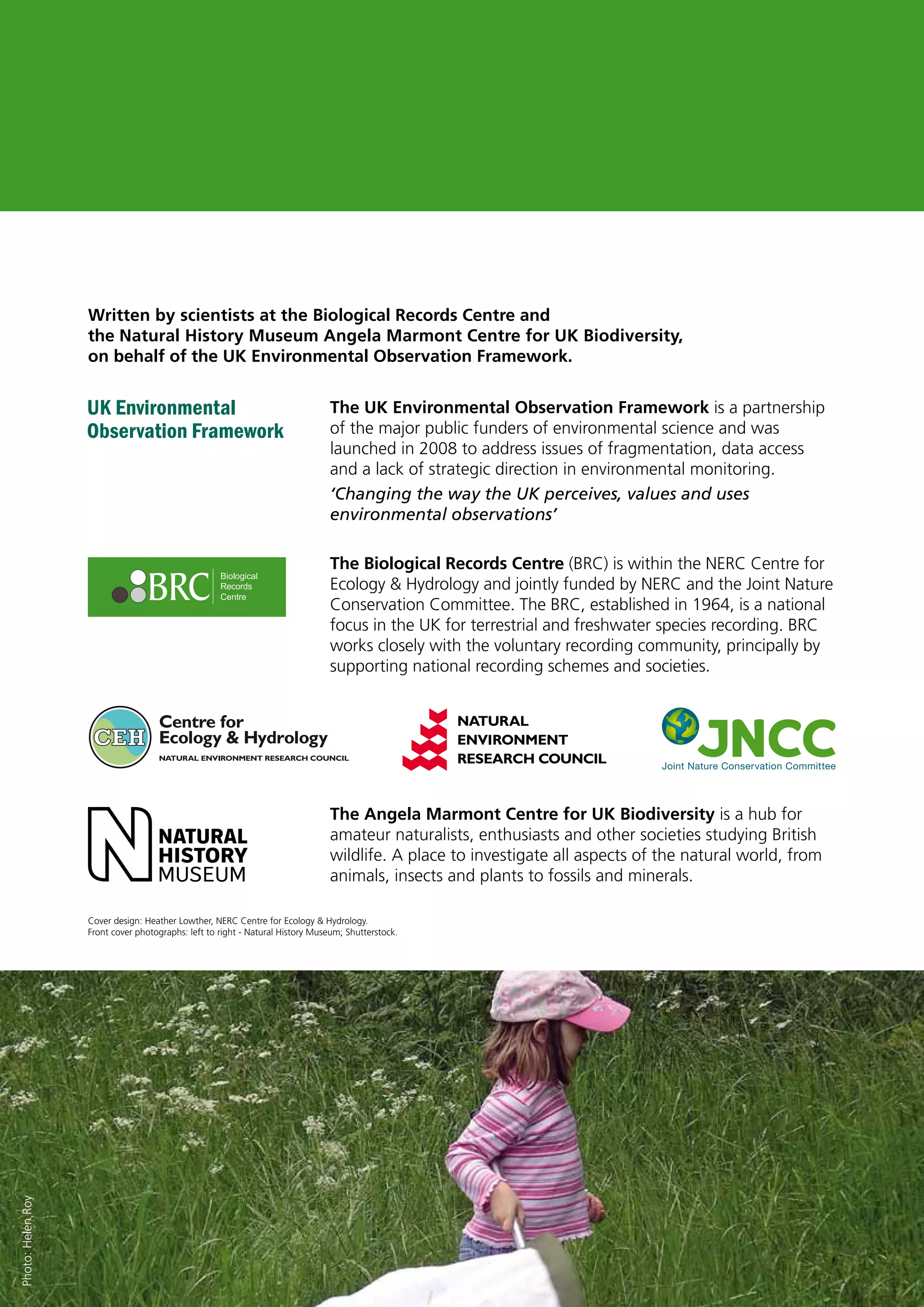 Written by scientists at the Biological Records Centre and
the Natural History Museum Angela Marmont Centre for UK Biodiversity,
on behalf of the UK Environmental Observation Framework.
The UK Environmental Observation Framework is a partnership
of the major public funders of environmental science and was
launched in 2008 to address issues of fragmentation, data access
and a lack of strategic direction in environmental monitoring.
‘Changing the way the UK perceives, values and uses
environmental observations’
The Biological Records Centre (BRC) is within the NERC Centre for
Ecology & Hydrology and jointly funded by NERC and the Joint Nature
Conservation Committee. The BRC, established in 1964, is a national
focus in the UK for terrestrial and freshwater species recording. BRC
works closely with the voluntary recording community, principally by
supporting national recording schemes and societies.
The Angela Marmont Centre for UK Biodiversity is a hub for
amateur naturalists, enthusiasts and other societies studying British
wildlife. A place to investigate all aspects of the natural world, from
animals, insects and plants to fossils and minerals.
Photo:HelenRoy
Full Colour CMYK
Cover design: Heather Lowther, NERC Centre for Ecology & Hydrology.
Front cover photographs: left to right - Natural History Museum; Shutterstock.
UK Environmental
Observation Framework
 