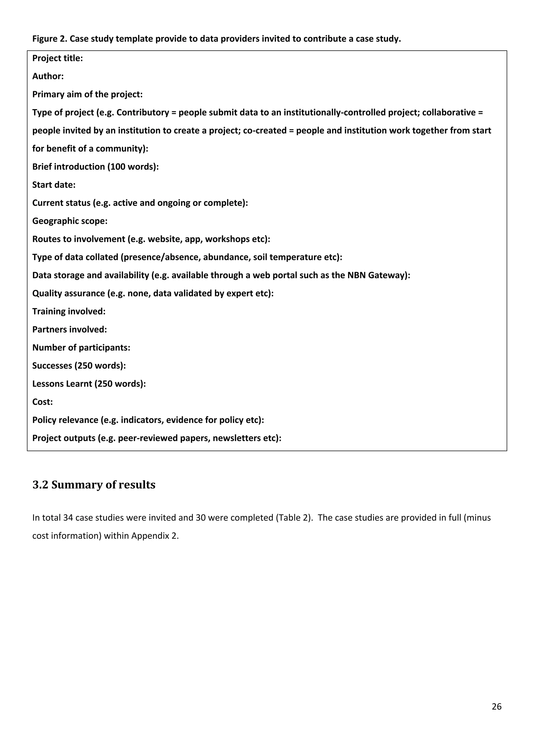 26
Figure 2. Case study template provide to data providers invited to contribute a case study.
Project title:
Author:
Primary aim of the project:
Type of project (e.g. Contributory = people submit data to an institutionally-controlled project; collaborative =
people invited by an institution to create a project; co-created = people and institution work together from start
for benefit of a community):
Brief introduction (100 words):
Start date:
Current status (e.g. active and ongoing or complete):
Geographic scope:
Routes to involvement (e.g. website, app, workshops etc):
Type of data collated (presence/absence, abundance, soil temperature etc):
Data storage and availability (e.g. available through a web portal such as the NBN Gateway):
Quality assurance (e.g. none, data validated by expert etc):
Training involved:
Partners involved:
Number of participants:
Successes (250 words):
Lessons Learnt (250 words):
Cost:
Policy relevance (e.g. indicators, evidence for policy etc):
Project outputs (e.g. peer-reviewed papers, newsletters etc):
3.2 Summary of results
In total 34 case studies were invited and 30 were completed (Table 2). The case studies are provided in full (minus
cost information) within Appendix 2.
 