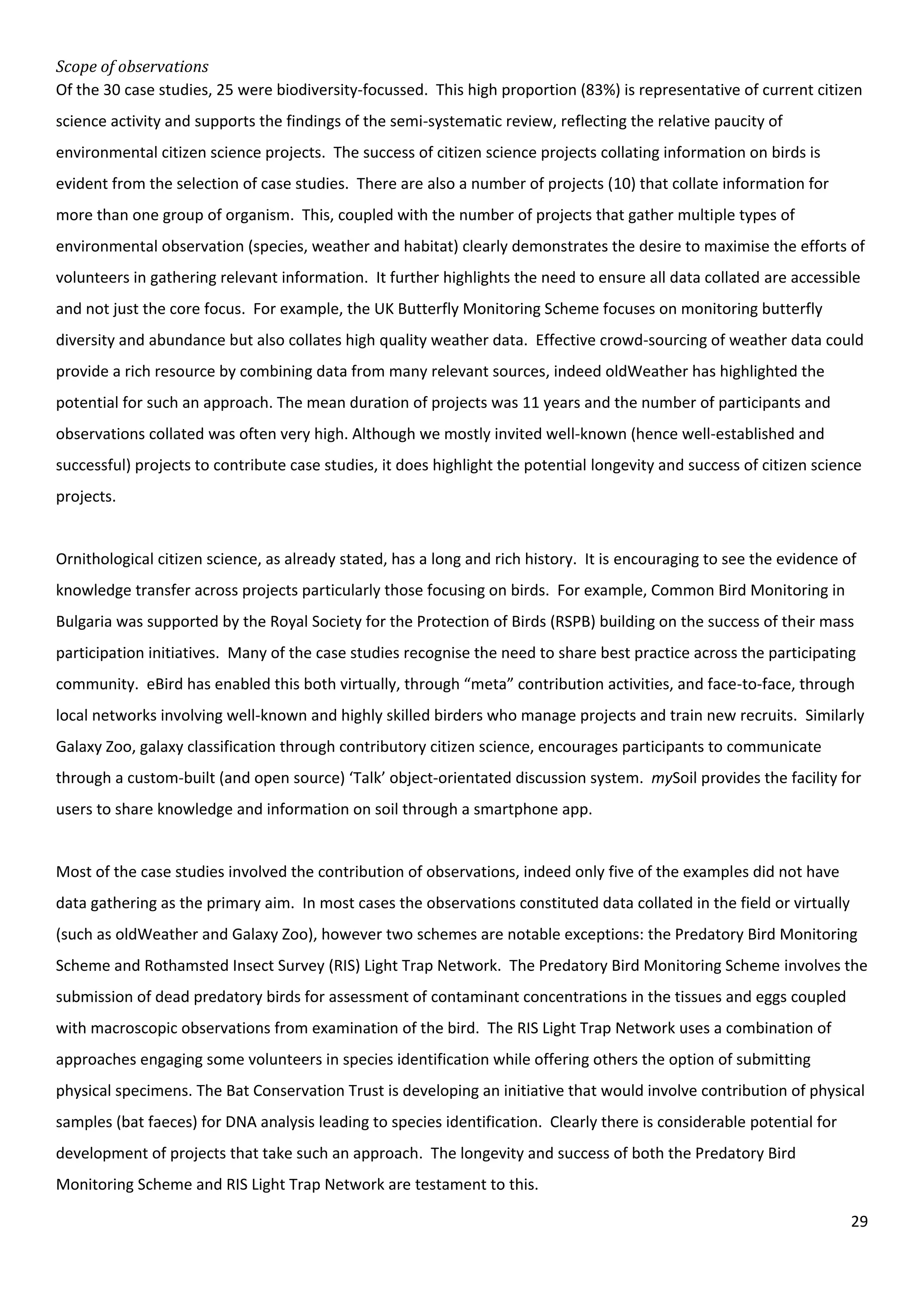 29
Scope of observations
Of the 30 case studies, 25 were biodiversity-focussed. This high proportion (83%) is representative of current citizen
science activity and supports the findings of the semi-systematic review, reflecting the relative paucity of
environmental citizen science projects. The success of citizen science projects collating information on birds is
evident from the selection of case studies. There are also a number of projects (10) that collate information for
more than one group of organism. This, coupled with the number of projects that gather multiple types of
environmental observation (species, weather and habitat) clearly demonstrates the desire to maximise the efforts of
volunteers in gathering relevant information. It further highlights the need to ensure all data collated are accessible
and not just the core focus. For example, the UK Butterfly Monitoring Scheme focuses on monitoring butterfly
diversity and abundance but also collates high quality weather data. Effective crowd-sourcing of weather data could
provide a rich resource by combining data from many relevant sources, indeed oldWeather has highlighted the
potential for such an approach. The mean duration of projects was 11 years and the number of participants and
observations collated was often very high. Although we mostly invited well-known (hence well-established and
successful) projects to contribute case studies, it does highlight the potential longevity and success of citizen science
projects.
Ornithological citizen science, as already stated, has a long and rich history. It is encouraging to see the evidence of
knowledge transfer across projects particularly those focusing on birds. For example, Common Bird Monitoring in
Bulgaria was supported by the Royal Society for the Protection of Birds (RSPB) building on the success of their mass
participation initiatives. Many of the case studies recognise the need to share best practice across the participating
community. eBird has enabled this both virtually, through “meta” contribution activities, and face-to-face, through
local networks involving well-known and highly skilled birders who manage projects and train new recruits. Similarly
Galaxy Zoo, galaxy classification through contributory citizen science, encourages participants to communicate
through a custom-built (and open source) ‘Talk’ object-orientated discussion system. mySoil provides the facility for
users to share knowledge and information on soil through a smartphone app.
Most of the case studies involved the contribution of observations, indeed only five of the examples did not have
data gathering as the primary aim. In most cases the observations constituted data collated in the field or virtually
(such as oldWeather and Galaxy Zoo), however two schemes are notable exceptions: the Predatory Bird Monitoring
Scheme and Rothamsted Insect Survey (RIS) Light Trap Network. The Predatory Bird Monitoring Scheme involves the
submission of dead predatory birds for assessment of contaminant concentrations in the tissues and eggs coupled
with macroscopic observations from examination of the bird. The RIS Light Trap Network uses a combination of
approaches engaging some volunteers in species identification while offering others the option of submitting
physical specimens. The Bat Conservation Trust is developing an initiative that would involve contribution of physical
samples (bat faeces) for DNA analysis leading to species identification. Clearly there is considerable potential for
development of projects that take such an approach. The longevity and success of both the Predatory Bird
Monitoring Scheme and RIS Light Trap Network are testament to this.
 