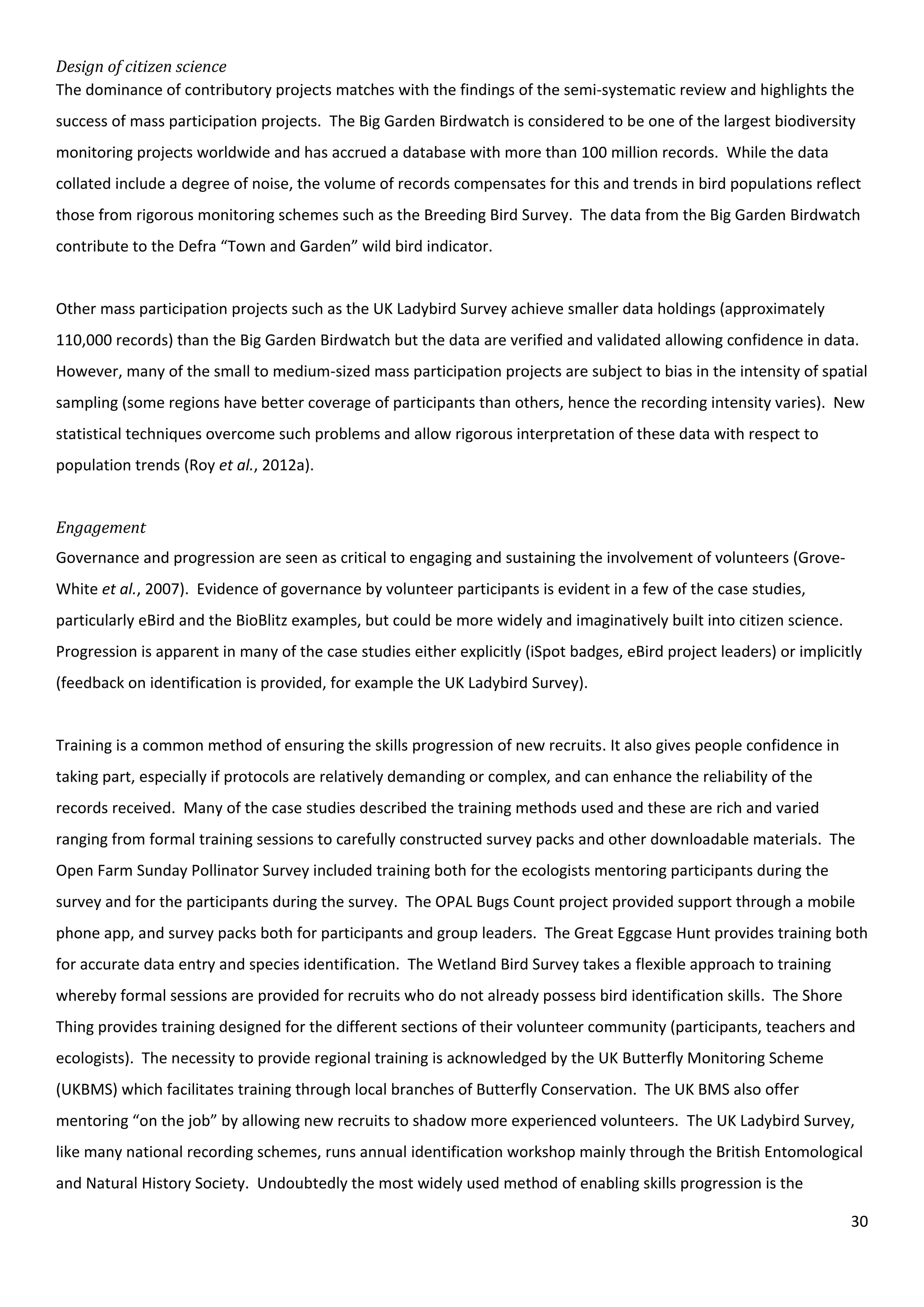 30
Design of citizen science
The dominance of contributory projects matches with the findings of the semi-systematic review and highlights the
success of mass participation projects. The Big Garden Birdwatch is considered to be one of the largest biodiversity
monitoring projects worldwide and has accrued a database with more than 100 million records. While the data
collated include a degree of noise, the volume of records compensates for this and trends in bird populations reflect
those from rigorous monitoring schemes such as the Breeding Bird Survey. The data from the Big Garden Birdwatch
contribute to the Defra “Town and Garden” wild bird indicator.
Other mass participation projects such as the UK Ladybird Survey achieve smaller data holdings (approximately
110,000 records) than the Big Garden Birdwatch but the data are verified and validated allowing confidence in data.
However, many of the small to medium-sized mass participation projects are subject to bias in the intensity of spatial
sampling (some regions have better coverage of participants than others, hence the recording intensity varies). New
statistical techniques overcome such problems and allow rigorous interpretation of these data with respect to
population trends (Roy et al., 2012a).
Engagement
Governance and progression are seen as critical to engaging and sustaining the involvement of volunteers (Grove-
White et al., 2007). Evidence of governance by volunteer participants is evident in a few of the case studies,
particularly eBird and the BioBlitz examples, but could be more widely and imaginatively built into citizen science.
Progression is apparent in many of the case studies either explicitly (iSpot badges, eBird project leaders) or implicitly
(feedback on identification is provided, for example the UK Ladybird Survey).
Training is a common method of ensuring the skills progression of new recruits. It also gives people confidence in
taking part, especially if protocols are relatively demanding or complex, and can enhance the reliability of the
records received. Many of the case studies described the training methods used and these are rich and varied
ranging from formal training sessions to carefully constructed survey packs and other downloadable materials. The
Open Farm Sunday Pollinator Survey included training both for the ecologists mentoring participants during the
survey and for the participants during the survey. The OPAL Bugs Count project provided support through a mobile
phone app, and survey packs both for participants and group leaders. The Great Eggcase Hunt provides training both
for accurate data entry and species identification. The Wetland Bird Survey takes a flexible approach to training
whereby formal sessions are provided for recruits who do not already possess bird identification skills. The Shore
Thing provides training designed for the different sections of their volunteer community (participants, teachers and
ecologists). The necessity to provide regional training is acknowledged by the UK Butterfly Monitoring Scheme
(UKBMS) which facilitates training through local branches of Butterfly Conservation. The UK BMS also offer
mentoring “on the job” by allowing new recruits to shadow more experienced volunteers. The UK Ladybird Survey,
like many national recording schemes, runs annual identification workshop mainly through the British Entomological
and Natural History Society. Undoubtedly the most widely used method of enabling skills progression is the
 
