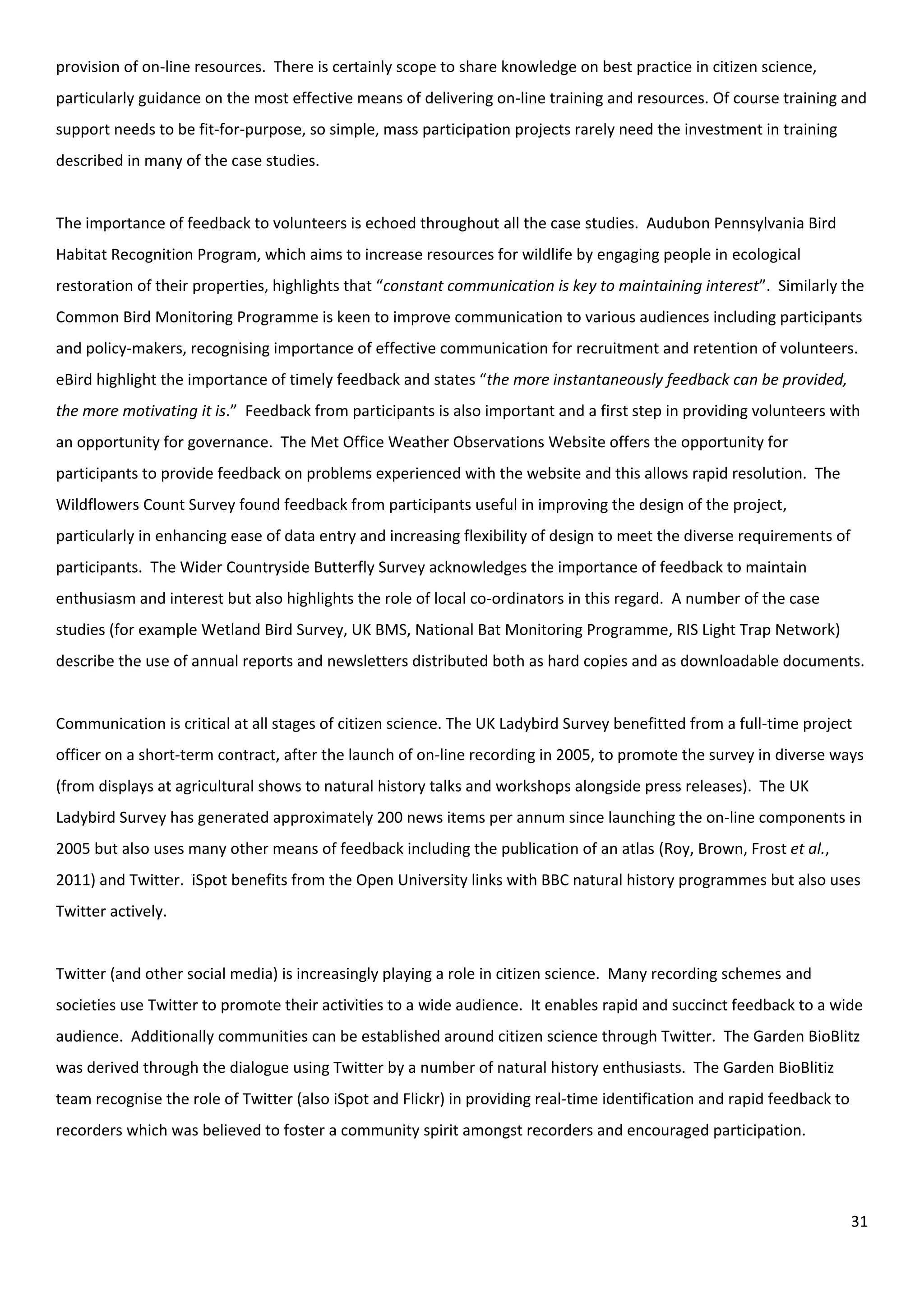 31
provision of on-line resources. There is certainly scope to share knowledge on best practice in citizen science,
particularly guidance on the most effective means of delivering on-line training and resources. Of course training and
support needs to be fit-for-purpose, so simple, mass participation projects rarely need the investment in training
described in many of the case studies.
The importance of feedback to volunteers is echoed throughout all the case studies. Audubon Pennsylvania Bird
Habitat Recognition Program, which aims to increase resources for wildlife by engaging people in ecological
restoration of their properties, highlights that “constant communication is key to maintaining interest”. Similarly the
Common Bird Monitoring Programme is keen to improve communication to various audiences including participants
and policy-makers, recognising importance of effective communication for recruitment and retention of volunteers.
eBird highlight the importance of timely feedback and states “the more instantaneously feedback can be provided,
the more motivating it is.” Feedback from participants is also important and a first step in providing volunteers with
an opportunity for governance. The Met Office Weather Observations Website offers the opportunity for
participants to provide feedback on problems experienced with the website and this allows rapid resolution. The
Wildflowers Count Survey found feedback from participants useful in improving the design of the project,
particularly in enhancing ease of data entry and increasing flexibility of design to meet the diverse requirements of
participants. The Wider Countryside Butterfly Survey acknowledges the importance of feedback to maintain
enthusiasm and interest but also highlights the role of local co-ordinators in this regard. A number of the case
studies (for example Wetland Bird Survey, UK BMS, National Bat Monitoring Programme, RIS Light Trap Network)
describe the use of annual reports and newsletters distributed both as hard copies and as downloadable documents.
Communication is critical at all stages of citizen science. The UK Ladybird Survey benefitted from a full-time project
officer on a short-term contract, after the launch of on-line recording in 2005, to promote the survey in diverse ways
(from displays at agricultural shows to natural history talks and workshops alongside press releases). The UK
Ladybird Survey has generated approximately 200 news items per annum since launching the on-line components in
2005 but also uses many other means of feedback including the publication of an atlas (Roy, Brown, Frost et al.,
2011) and Twitter. iSpot benefits from the Open University links with BBC natural history programmes but also uses
Twitter actively.
Twitter (and other social media) is increasingly playing a role in citizen science. Many recording schemes and
societies use Twitter to promote their activities to a wide audience. It enables rapid and succinct feedback to a wide
audience. Additionally communities can be established around citizen science through Twitter. The Garden BioBlitz
was derived through the dialogue using Twitter by a number of natural history enthusiasts. The Garden BioBlitiz
team recognise the role of Twitter (also iSpot and Flickr) in providing real-time identification and rapid feedback to
recorders which was believed to foster a community spirit amongst recorders and encouraged participation.
 