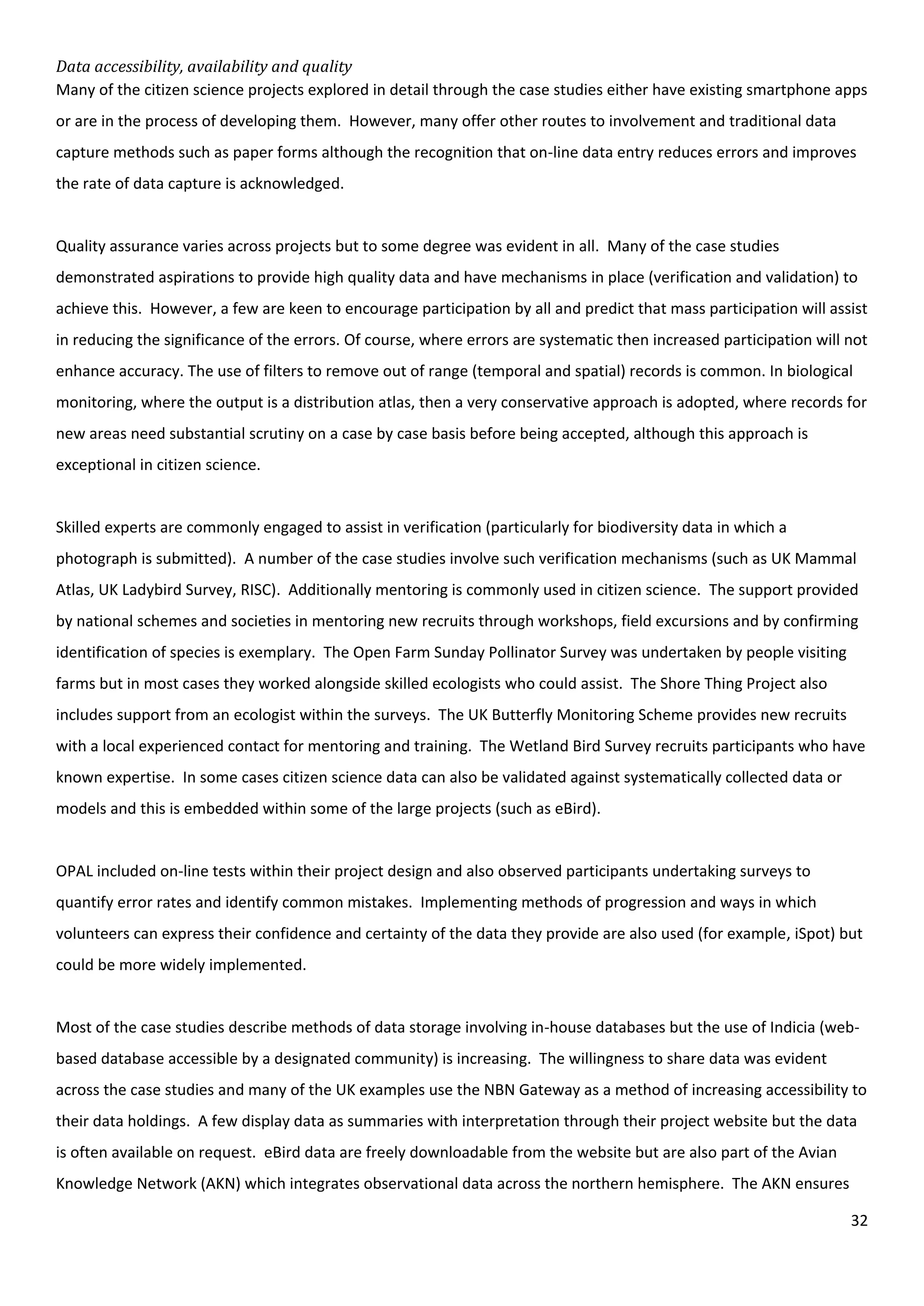 32
Data accessibility, availability and quality
Many of the citizen science projects explored in detail through the case studies either have existing smartphone apps
or are in the process of developing them. However, many offer other routes to involvement and traditional data
capture methods such as paper forms although the recognition that on-line data entry reduces errors and improves
the rate of data capture is acknowledged.
Quality assurance varies across projects but to some degree was evident in all. Many of the case studies
demonstrated aspirations to provide high quality data and have mechanisms in place (verification and validation) to
achieve this. However, a few are keen to encourage participation by all and predict that mass participation will assist
in reducing the significance of the errors. Of course, where errors are systematic then increased participation will not
enhance accuracy. The use of filters to remove out of range (temporal and spatial) records is common. In biological
monitoring, where the output is a distribution atlas, then a very conservative approach is adopted, where records for
new areas need substantial scrutiny on a case by case basis before being accepted, although this approach is
exceptional in citizen science.
Skilled experts are commonly engaged to assist in verification (particularly for biodiversity data in which a
photograph is submitted). A number of the case studies involve such verification mechanisms (such as UK Mammal
Atlas, UK Ladybird Survey, RISC). Additionally mentoring is commonly used in citizen science. The support provided
by national schemes and societies in mentoring new recruits through workshops, field excursions and by confirming
identification of species is exemplary. The Open Farm Sunday Pollinator Survey was undertaken by people visiting
farms but in most cases they worked alongside skilled ecologists who could assist. The Shore Thing Project also
includes support from an ecologist within the surveys. The UK Butterfly Monitoring Scheme provides new recruits
with a local experienced contact for mentoring and training. The Wetland Bird Survey recruits participants who have
known expertise. In some cases citizen science data can also be validated against systematically collected data or
models and this is embedded within some of the large projects (such as eBird).
OPAL included on-line tests within their project design and also observed participants undertaking surveys to
quantify error rates and identify common mistakes. Implementing methods of progression and ways in which
volunteers can express their confidence and certainty of the data they provide are also used (for example, iSpot) but
could be more widely implemented.
Most of the case studies describe methods of data storage involving in-house databases but the use of Indicia (web-
based database accessible by a designated community) is increasing. The willingness to share data was evident
across the case studies and many of the UK examples use the NBN Gateway as a method of increasing accessibility to
their data holdings. A few display data as summaries with interpretation through their project website but the data
is often available on request. eBird data are freely downloadable from the website but are also part of the Avian
Knowledge Network (AKN) which integrates observational data across the northern hemisphere. The AKN ensures
 