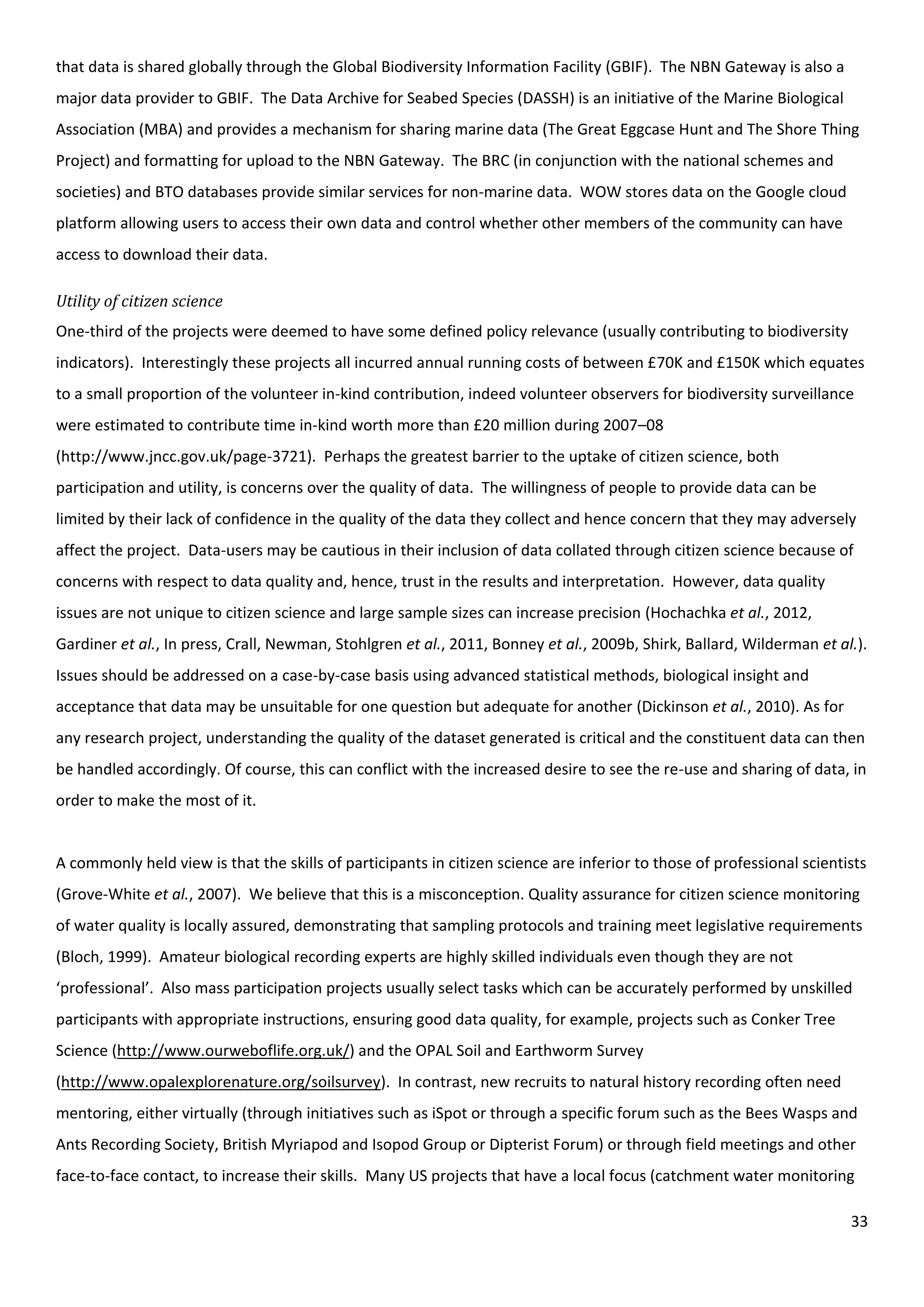 33
that data is shared globally through the Global Biodiversity Information Facility (GBIF). The NBN Gateway is also a
major data provider to GBIF. The Data Archive for Seabed Species (DASSH) is an initiative of the Marine Biological
Association (MBA) and provides a mechanism for sharing marine data (The Great Eggcase Hunt and The Shore Thing
Project) and formatting for upload to the NBN Gateway. The BRC (in conjunction with the national schemes and
societies) and BTO databases provide similar services for non-marine data. WOW stores data on the Google cloud
platform allowing users to access their own data and control whether other members of the community can have
access to download their data.
Utility of citizen science
One-third of the projects were deemed to have some defined policy relevance (usually contributing to biodiversity
indicators). Interestingly these projects all incurred annual running costs of between £70K and £150K which equates
to a small proportion of the volunteer in-kind contribution, indeed volunteer observers for biodiversity surveillance
were estimated to contribute time in-kind worth more than £20 million during 2007–08
(http://www.jncc.gov.uk/page-3721). Perhaps the greatest barrier to the uptake of citizen science, both
participation and utility, is concerns over the quality of data. The willingness of people to provide data can be
limited by their lack of confidence in the quality of the data they collect and hence concern that they may adversely
affect the project. Data-users may be cautious in their inclusion of data collated through citizen science because of
concerns with respect to data quality and, hence, trust in the results and interpretation. However, data quality
issues are not unique to citizen science and large sample sizes can increase precision (Hochachka et al., 2012,
Gardiner et al., In press, Crall, Newman, Stohlgren et al., 2011, Bonney et al., 2009b, Shirk, Ballard, Wilderman et al.).
Issues should be addressed on a case-by-case basis using advanced statistical methods, biological insight and
acceptance that data may be unsuitable for one question but adequate for another (Dickinson et al., 2010). As for
any research project, understanding the quality of the dataset generated is critical and the constituent data can then
be handled accordingly. Of course, this can conflict with the increased desire to see the re-use and sharing of data, in
order to make the most of it.
A commonly held view is that the skills of participants in citizen science are inferior to those of professional scientists
(Grove-White et al., 2007). We believe that this is a misconception. Quality assurance for citizen science monitoring
of water quality is locally assured, demonstrating that sampling protocols and training meet legislative requirements
(Bloch, 1999). Amateur biological recording experts are highly skilled individuals even though they are not
‘professional’. Also mass participation projects usually select tasks which can be accurately performed by unskilled
participants with appropriate instructions, ensuring good data quality, for example, projects such as Conker Tree
Science (http://www.ourweboflife.org.uk/) and the OPAL Soil and Earthworm Survey
(http://www.opalexplorenature.org/soilsurvey). In contrast, new recruits to natural history recording often need
mentoring, either virtually (through initiatives such as iSpot or through a specific forum such as the Bees Wasps and
Ants Recording Society, British Myriapod and Isopod Group or Dipterist Forum) or through field meetings and other
face-to-face contact, to increase their skills. Many US projects that have a local focus (catchment water monitoring
 