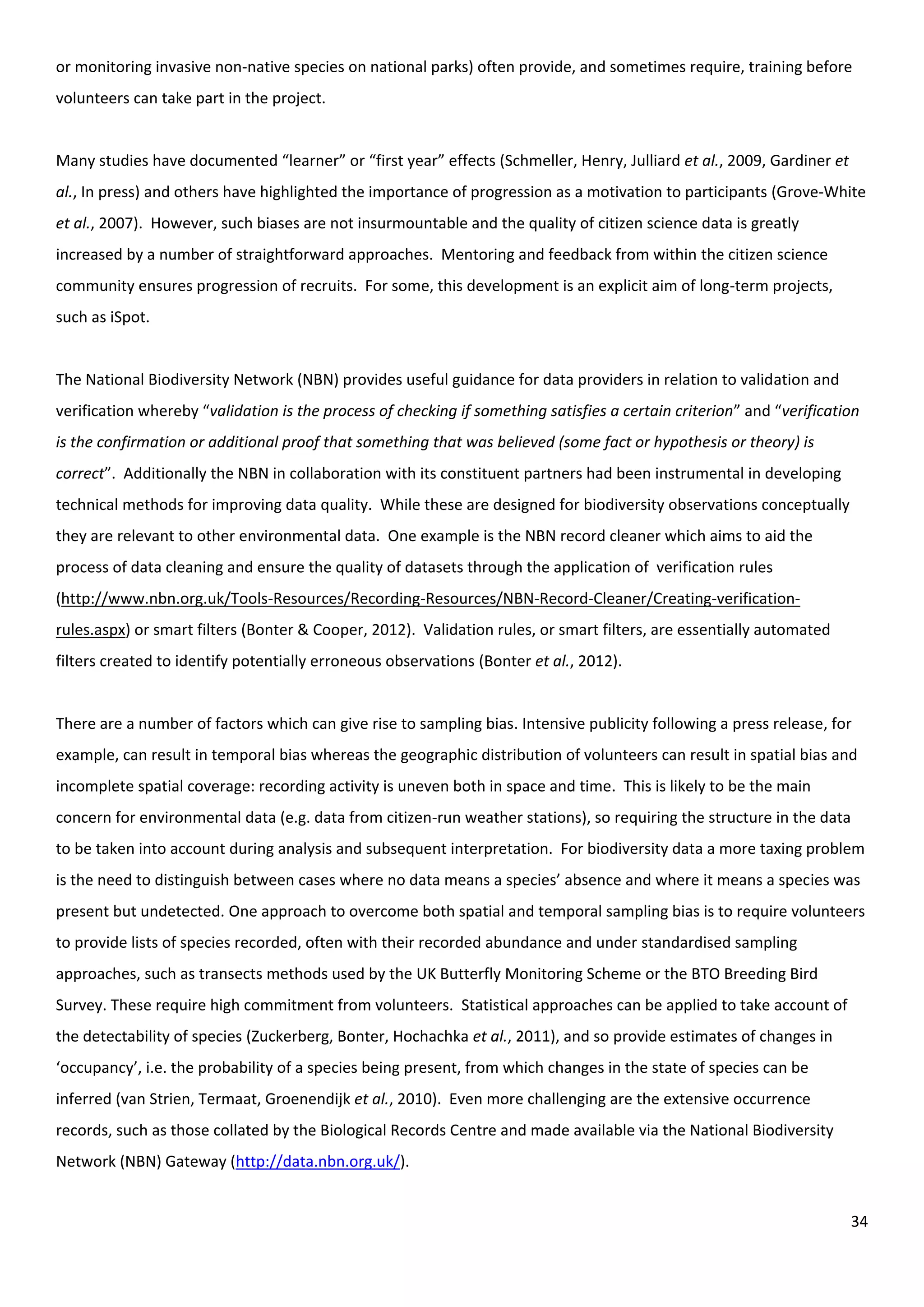 34
or monitoring invasive non-native species on national parks) often provide, and sometimes require, training before
volunteers can take part in the project.
Many studies have documented “learner” or “first year” effects (Schmeller, Henry, Julliard et al., 2009, Gardiner et
al., In press) and others have highlighted the importance of progression as a motivation to participants (Grove-White
et al., 2007). However, such biases are not insurmountable and the quality of citizen science data is greatly
increased by a number of straightforward approaches. Mentoring and feedback from within the citizen science
community ensures progression of recruits. For some, this development is an explicit aim of long-term projects,
such as iSpot.
The National Biodiversity Network (NBN) provides useful guidance for data providers in relation to validation and
verification whereby “validation is the process of checking if something satisfies a certain criterion” and “verification
is the confirmation or additional proof that something that was believed (some fact or hypothesis or theory) is
correct”. Additionally the NBN in collaboration with its constituent partners had been instrumental in developing
technical methods for improving data quality. While these are designed for biodiversity observations conceptually
they are relevant to other environmental data. One example is the NBN record cleaner which aims to aid the
process of data cleaning and ensure the quality of datasets through the application of verification rules
(http://www.nbn.org.uk/Tools-Resources/Recording-Resources/NBN-Record-Cleaner/Creating-verification-
rules.aspx) or smart filters (Bonter & Cooper, 2012). Validation rules, or smart filters, are essentially automated
filters created to identify potentially erroneous observations (Bonter et al., 2012).
There are a number of factors which can give rise to sampling bias. Intensive publicity following a press release, for
example, can result in temporal bias whereas the geographic distribution of volunteers can result in spatial bias and
incomplete spatial coverage: recording activity is uneven both in space and time. This is likely to be the main
concern for environmental data (e.g. data from citizen-run weather stations), so requiring the structure in the data
to be taken into account during analysis and subsequent interpretation. For biodiversity data a more taxing problem
is the need to distinguish between cases where no data means a species’ absence and where it means a species was
present but undetected. One approach to overcome both spatial and temporal sampling bias is to require volunteers
to provide lists of species recorded, often with their recorded abundance and under standardised sampling
approaches, such as transects methods used by the UK Butterfly Monitoring Scheme or the BTO Breeding Bird
Survey. These require high commitment from volunteers. Statistical approaches can be applied to take account of
the detectability of species (Zuckerberg, Bonter, Hochachka et al., 2011), and so provide estimates of changes in
‘occupancy’, i.e. the probability of a species being present, from which changes in the state of species can be
inferred (van Strien, Termaat, Groenendijk et al., 2010). Even more challenging are the extensive occurrence
records, such as those collated by the Biological Records Centre and made available via the National Biodiversity
Network (NBN) Gateway (http://data.nbn.org.uk/).
 
