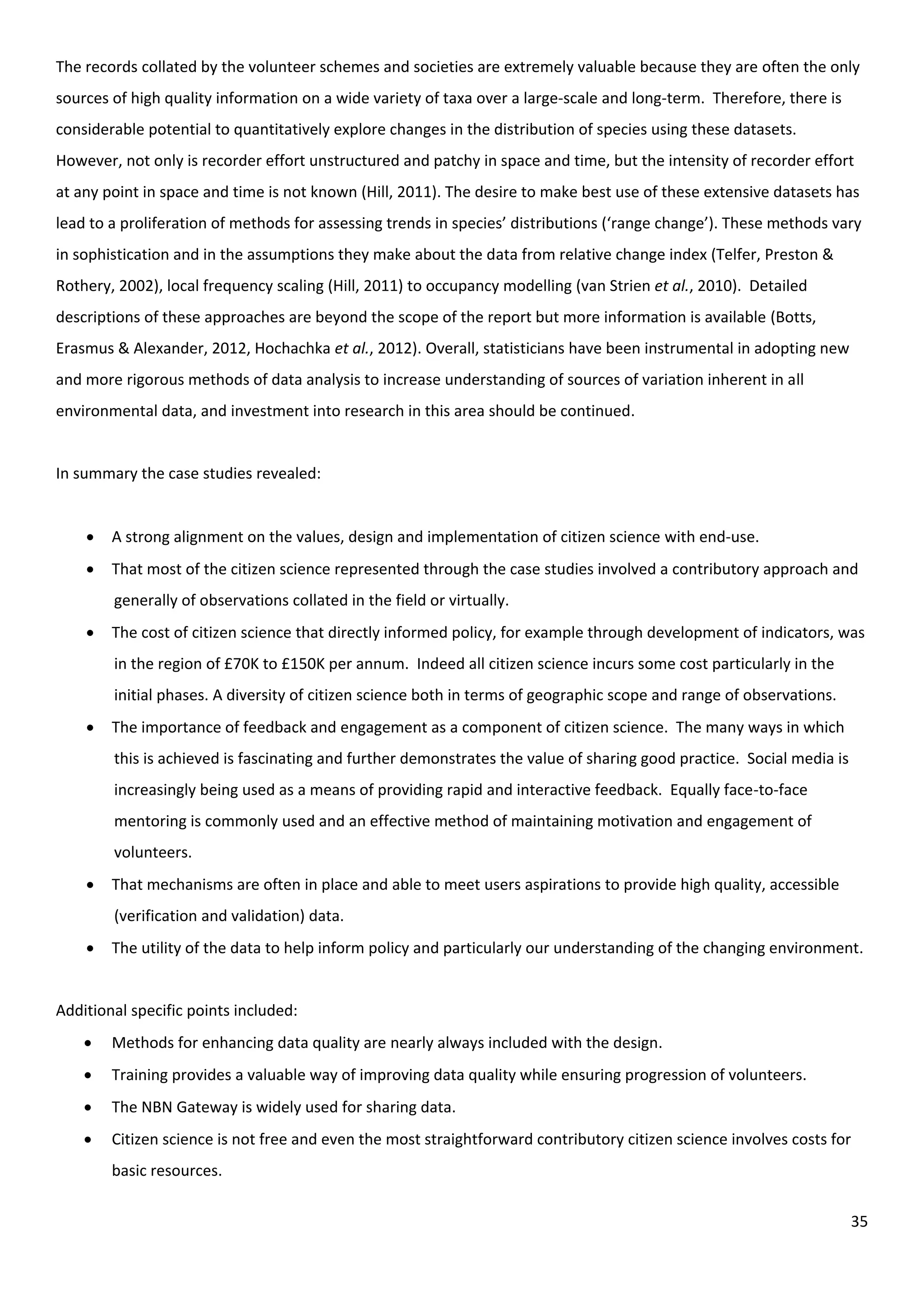 35
The records collated by the volunteer schemes and societies are extremely valuable because they are often the only
sources of high quality information on a wide variety of taxa over a large-scale and long-term. Therefore, there is
considerable potential to quantitatively explore changes in the distribution of species using these datasets.
However, not only is recorder effort unstructured and patchy in space and time, but the intensity of recorder effort
at any point in space and time is not known (Hill, 2011). The desire to make best use of these extensive datasets has
lead to a proliferation of methods for assessing trends in species’ distributions (‘range change’). These methods vary
in sophistication and in the assumptions they make about the data from relative change index (Telfer, Preston &
Rothery, 2002), local frequency scaling (Hill, 2011) to occupancy modelling (van Strien et al., 2010). Detailed
descriptions of these approaches are beyond the scope of the report but more information is available (Botts,
Erasmus & Alexander, 2012, Hochachka et al., 2012). Overall, statisticians have been instrumental in adopting new
and more rigorous methods of data analysis to increase understanding of sources of variation inherent in all
environmental data, and investment into research in this area should be continued.
In summary the case studies revealed:
 A strong alignment on the values, design and implementation of citizen science with end-use.
 That most of the citizen science represented through the case studies involved a contributory approach and
generally of observations collated in the field or virtually.
 The cost of citizen science that directly informed policy, for example through development of indicators, was
in the region of £70K to £150K per annum. Indeed all citizen science incurs some cost particularly in the
initial phases. A diversity of citizen science both in terms of geographic scope and range of observations.
 The importance of feedback and engagement as a component of citizen science. The many ways in which
this is achieved is fascinating and further demonstrates the value of sharing good practice. Social media is
increasingly being used as a means of providing rapid and interactive feedback. Equally face-to-face
mentoring is commonly used and an effective method of maintaining motivation and engagement of
volunteers.
 That mechanisms are often in place and able to meet users aspirations to provide high quality, accessible
(verification and validation) data.
 The utility of the data to help inform policy and particularly our understanding of the changing environment.
Additional specific points included:
 Methods for enhancing data quality are nearly always included with the design.
 Training provides a valuable way of improving data quality while ensuring progression of volunteers.
 The NBN Gateway is widely used for sharing data.
 Citizen science is not free and even the most straightforward contributory citizen science involves costs for
basic resources.
 