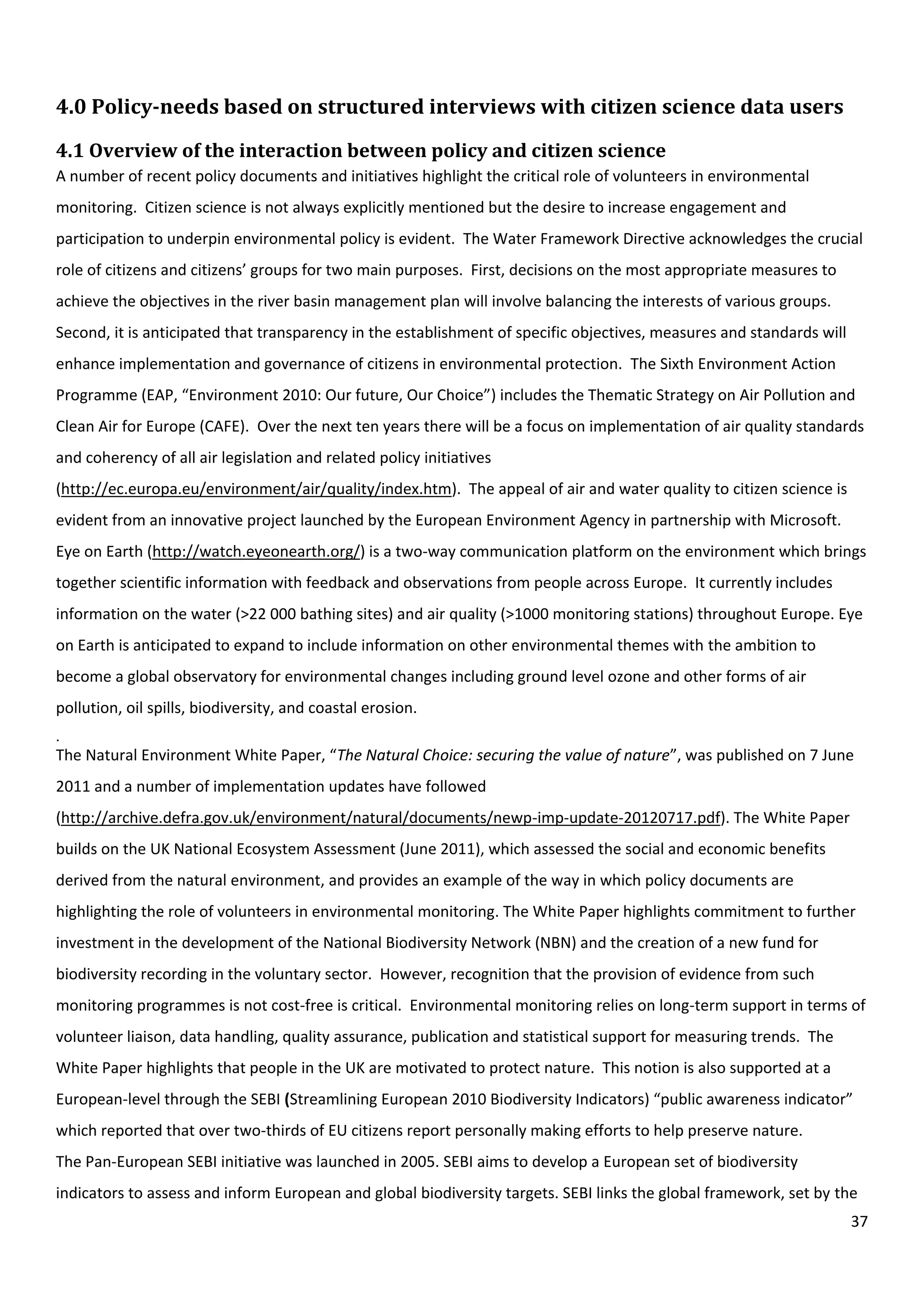 37
4.0 Policy-needs based on structured interviews with citizen science data users
4.1 Overview of the interaction between policy and citizen science
A number of recent policy documents and initiatives highlight the critical role of volunteers in environmental
monitoring. Citizen science is not always explicitly mentioned but the desire to increase engagement and
participation to underpin environmental policy is evident. The Water Framework Directive acknowledges the crucial
role of citizens and citizens’ groups for two main purposes. First, decisions on the most appropriate measures to
achieve the objectives in the river basin management plan will involve balancing the interests of various groups.
Second, it is anticipated that transparency in the establishment of specific objectives, measures and standards will
enhance implementation and governance of citizens in environmental protection. The Sixth Environment Action
Programme (EAP, “Environment 2010: Our future, Our Choice”) includes the Thematic Strategy on Air Pollution and
Clean Air for Europe (CAFE). Over the next ten years there will be a focus on implementation of air quality standards
and coherency of all air legislation and related policy initiatives
(http://ec.europa.eu/environment/air/quality/index.htm). The appeal of air and water quality to citizen science is
evident from an innovative project launched by the European Environment Agency in partnership with Microsoft.
Eye on Earth (http://watch.eyeonearth.org/) is a two-way communication platform on the environment which brings
together scientific information with feedback and observations from people across Europe. It currently includes
information on the water (>22 000 bathing sites) and air quality (>1000 monitoring stations) throughout Europe. Eye
on Earth is anticipated to expand to include information on other environmental themes with the ambition to
become a global observatory for environmental changes including ground level ozone and other forms of air
pollution, oil spills, biodiversity, and coastal erosion.
.
The Natural Environment White Paper, “The Natural Choice: securing the value of nature”, was published on 7 June
2011 and a number of implementation updates have followed
(http://archive.defra.gov.uk/environment/natural/documents/newp-imp-update-20120717.pdf). The White Paper
builds on the UK National Ecosystem Assessment (June 2011), which assessed the social and economic benefits
derived from the natural environment, and provides an example of the way in which policy documents are
highlighting the role of volunteers in environmental monitoring. The White Paper highlights commitment to further
investment in the development of the National Biodiversity Network (NBN) and the creation of a new fund for
biodiversity recording in the voluntary sector. However, recognition that the provision of evidence from such
monitoring programmes is not cost-free is critical. Environmental monitoring relies on long-term support in terms of
volunteer liaison, data handling, quality assurance, publication and statistical support for measuring trends. The
White Paper highlights that people in the UK are motivated to protect nature. This notion is also supported at a
European-level through the SEBI (Streamlining European 2010 Biodiversity Indicators) “public awareness indicator”
which reported that over two-thirds of EU citizens report personally making efforts to help preserve nature.
The Pan-European SEBI initiative was launched in 2005. SEBI aims to develop a European set of biodiversity
indicators to assess and inform European and global biodiversity targets. SEBI links the global framework, set by the
 