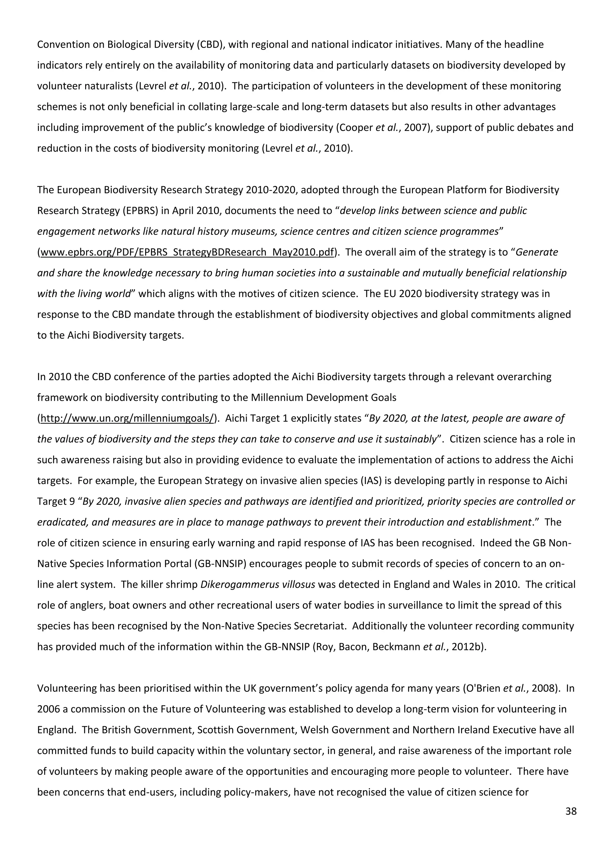 38
Convention on Biological Diversity (CBD), with regional and national indicator initiatives. Many of the headline
indicators rely entirely on the availability of monitoring data and particularly datasets on biodiversity developed by
volunteer naturalists (Levrel et al., 2010). The participation of volunteers in the development of these monitoring
schemes is not only beneficial in collating large-scale and long-term datasets but also results in other advantages
including improvement of the public’s knowledge of biodiversity (Cooper et al., 2007), support of public debates and
reduction in the costs of biodiversity monitoring (Levrel et al., 2010).
The European Biodiversity Research Strategy 2010-2020, adopted through the European Platform for Biodiversity
Research Strategy (EPBRS) in April 2010, documents the need to “develop links between science and public
engagement networks like natural history museums, science centres and citizen science programmes”
(www.epbrs.org/PDF/EPBRS_StrategyBDResearch_May2010.pdf). The overall aim of the strategy is to “Generate
and share the knowledge necessary to bring human societies into a sustainable and mutually beneficial relationship
with the living world” which aligns with the motives of citizen science. The EU 2020 biodiversity strategy was in
response to the CBD mandate through the establishment of biodiversity objectives and global commitments aligned
to the Aichi Biodiversity targets.
In 2010 the CBD conference of the parties adopted the Aichi Biodiversity targets through a relevant overarching
framework on biodiversity contributing to the Millennium Development Goals
(http://www.un.org/millenniumgoals/). Aichi Target 1 explicitly states “By 2020, at the latest, people are aware of
the values of biodiversity and the steps they can take to conserve and use it sustainably”. Citizen science has a role in
such awareness raising but also in providing evidence to evaluate the implementation of actions to address the Aichi
targets. For example, the European Strategy on invasive alien species (IAS) is developing partly in response to Aichi
Target 9 “By 2020, invasive alien species and pathways are identified and prioritized, priority species are controlled or
eradicated, and measures are in place to manage pathways to prevent their introduction and establishment.” The
role of citizen science in ensuring early warning and rapid response of IAS has been recognised. Indeed the GB Non-
Native Species Information Portal (GB-NNSIP) encourages people to submit records of species of concern to an on-
line alert system. The killer shrimp Dikerogammerus villosus was detected in England and Wales in 2010. The critical
role of anglers, boat owners and other recreational users of water bodies in surveillance to limit the spread of this
species has been recognised by the Non-Native Species Secretariat. Additionally the volunteer recording community
has provided much of the information within the GB-NNSIP (Roy, Bacon, Beckmann et al., 2012b).
Volunteering has been prioritised within the UK government’s policy agenda for many years (O'Brien et al., 2008). In
2006 a commission on the Future of Volunteering was established to develop a long-term vision for volunteering in
England. The British Government, Scottish Government, Welsh Government and Northern Ireland Executive have all
committed funds to build capacity within the voluntary sector, in general, and raise awareness of the important role
of volunteers by making people aware of the opportunities and encouraging more people to volunteer. There have
been concerns that end-users, including policy-makers, have not recognised the value of citizen science for
 
