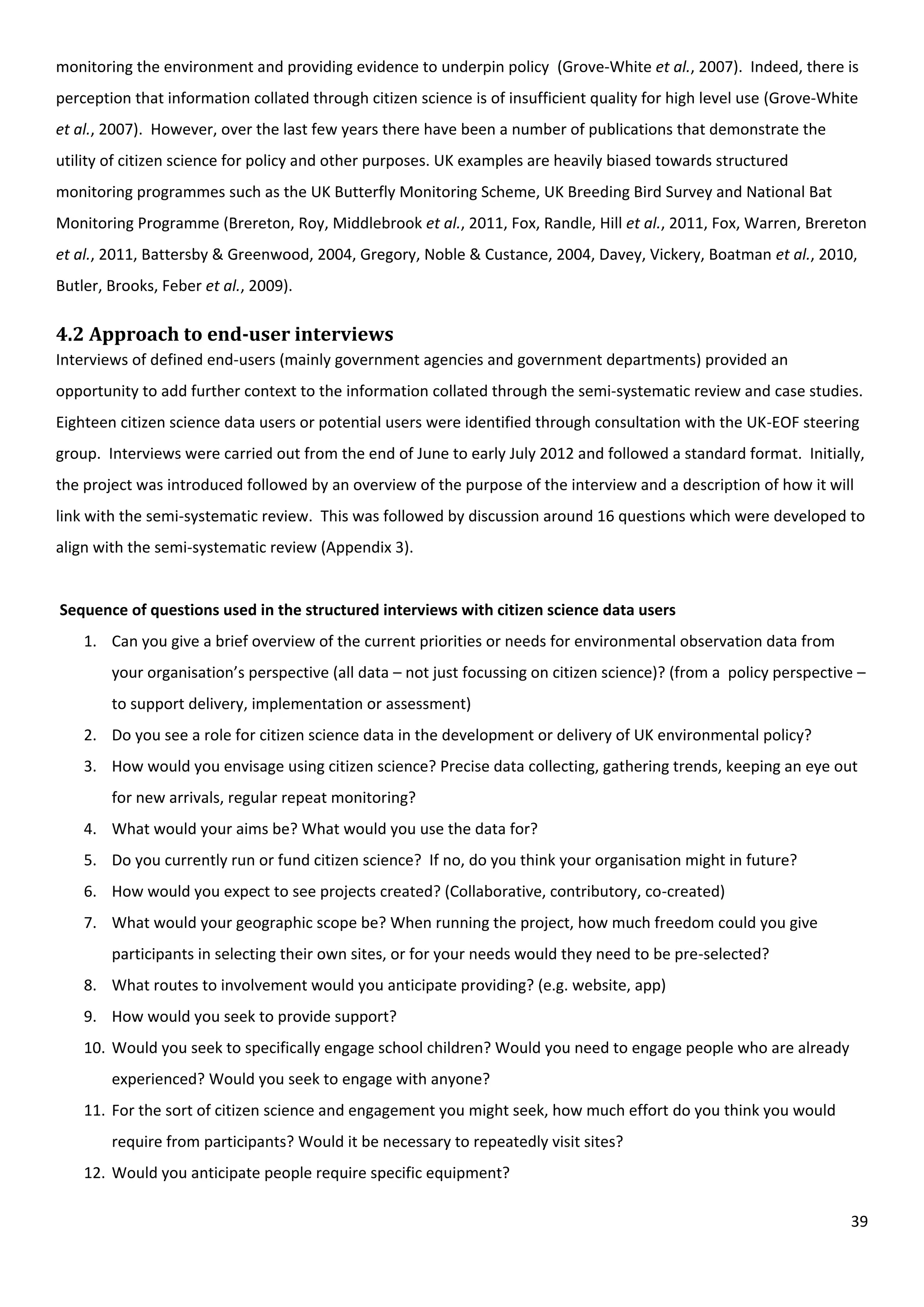 39
monitoring the environment and providing evidence to underpin policy (Grove-White et al., 2007). Indeed, there is
perception that information collated through citizen science is of insufficient quality for high level use (Grove-White
et al., 2007). However, over the last few years there have been a number of publications that demonstrate the
utility of citizen science for policy and other purposes. UK examples are heavily biased towards structured
monitoring programmes such as the UK Butterfly Monitoring Scheme, UK Breeding Bird Survey and National Bat
Monitoring Programme (Brereton, Roy, Middlebrook et al., 2011, Fox, Randle, Hill et al., 2011, Fox, Warren, Brereton
et al., 2011, Battersby & Greenwood, 2004, Gregory, Noble & Custance, 2004, Davey, Vickery, Boatman et al., 2010,
Butler, Brooks, Feber et al., 2009).
4.2 Approach to end-user interviews
Interviews of defined end-users (mainly government agencies and government departments) provided an
opportunity to add further context to the information collated through the semi-systematic review and case studies.
Eighteen citizen science data users or potential users were identified through consultation with the UK-EOF steering
group. Interviews were carried out from the end of June to early July 2012 and followed a standard format. Initially,
the project was introduced followed by an overview of the purpose of the interview and a description of how it will
link with the semi-systematic review. This was followed by discussion around 16 questions which were developed to
align with the semi-systematic review (Appendix 3).
Sequence of questions used in the structured interviews with citizen science data users
1. Can you give a brief overview of the current priorities or needs for environmental observation data from
your organisation’s perspective (all data – not just focussing on citizen science)? (from a policy perspective –
to support delivery, implementation or assessment)
2. Do you see a role for citizen science data in the development or delivery of UK environmental policy?
3. How would you envisage using citizen science? Precise data collecting, gathering trends, keeping an eye out
for new arrivals, regular repeat monitoring?
4. What would your aims be? What would you use the data for?
5. Do you currently run or fund citizen science? If no, do you think your organisation might in future?
6. How would you expect to see projects created? (Collaborative, contributory, co-created)
7. What would your geographic scope be? When running the project, how much freedom could you give
participants in selecting their own sites, or for your needs would they need to be pre-selected?
8. What routes to involvement would you anticipate providing? (e.g. website, app)
9. How would you seek to provide support?
10. Would you seek to specifically engage school children? Would you need to engage people who are already
experienced? Would you seek to engage with anyone?
11. For the sort of citizen science and engagement you might seek, how much effort do you think you would
require from participants? Would it be necessary to repeatedly visit sites?
12. Would you anticipate people require specific equipment?
 