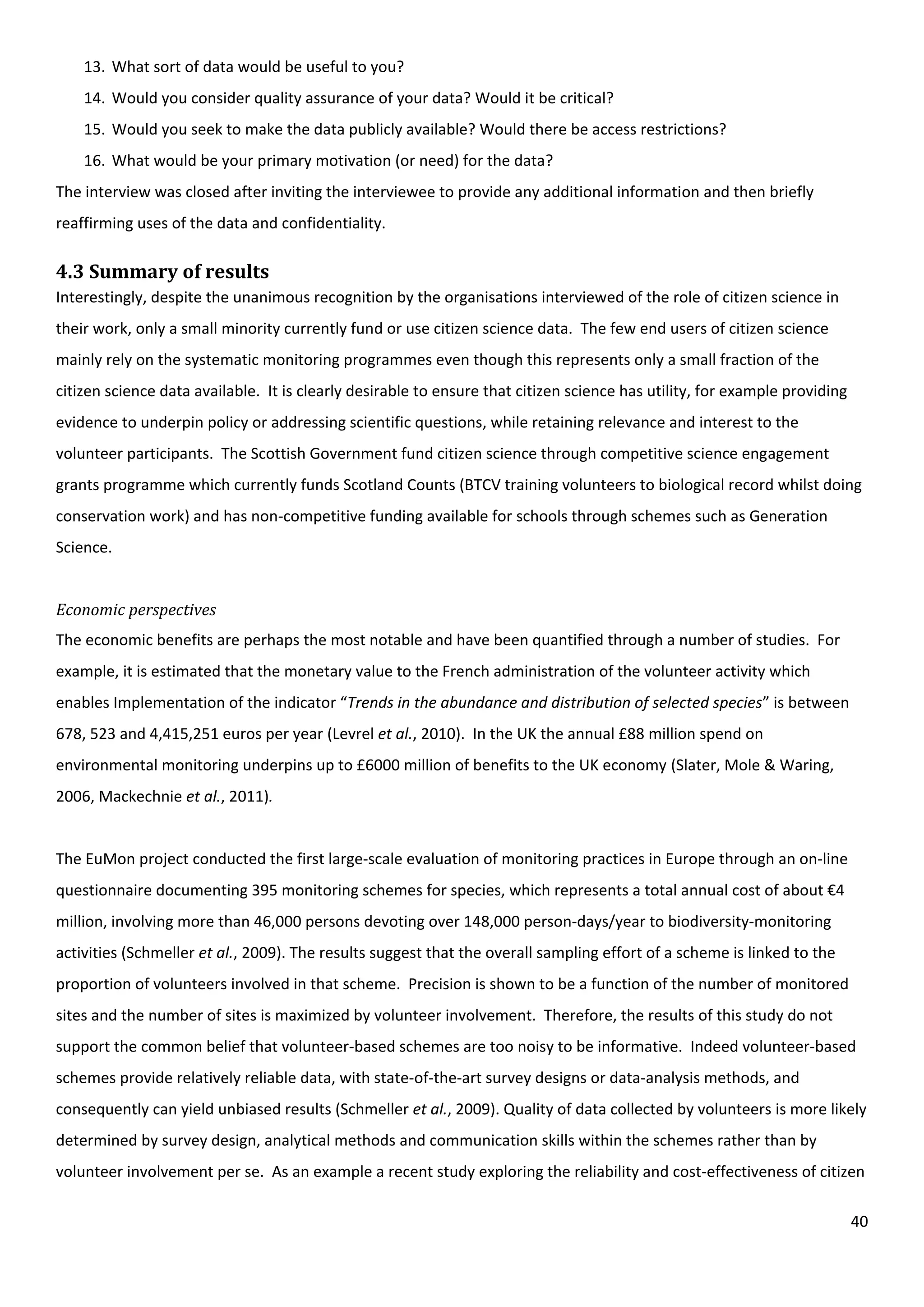 40
13. What sort of data would be useful to you?
14. Would you consider quality assurance of your data? Would it be critical?
15. Would you seek to make the data publicly available? Would there be access restrictions?
16. What would be your primary motivation (or need) for the data?
The interview was closed after inviting the interviewee to provide any additional information and then briefly
reaffirming uses of the data and confidentiality.
4.3 Summary of results
Interestingly, despite the unanimous recognition by the organisations interviewed of the role of citizen science in
their work, only a small minority currently fund or use citizen science data. The few end users of citizen science
mainly rely on the systematic monitoring programmes even though this represents only a small fraction of the
citizen science data available. It is clearly desirable to ensure that citizen science has utility, for example providing
evidence to underpin policy or addressing scientific questions, while retaining relevance and interest to the
volunteer participants. The Scottish Government fund citizen science through competitive science engagement
grants programme which currently funds Scotland Counts (BTCV training volunteers to biological record whilst doing
conservation work) and has non-competitive funding available for schools through schemes such as Generation
Science.
Economic perspectives
The economic benefits are perhaps the most notable and have been quantified through a number of studies. For
example, it is estimated that the monetary value to the French administration of the volunteer activity which
enables Implementation of the indicator “Trends in the abundance and distribution of selected species” is between
678, 523 and 4,415,251 euros per year (Levrel et al., 2010). In the UK the annual £88 million spend on
environmental monitoring underpins up to £6000 million of benefits to the UK economy (Slater, Mole & Waring,
2006, Mackechnie et al., 2011).
The EuMon project conducted the first large-scale evaluation of monitoring practices in Europe through an on-line
questionnaire documenting 395 monitoring schemes for species, which represents a total annual cost of about €4
million, involving more than 46,000 persons devoting over 148,000 person-days/year to biodiversity-monitoring
activities (Schmeller et al., 2009). The results suggest that the overall sampling effort of a scheme is linked to the
proportion of volunteers involved in that scheme. Precision is shown to be a function of the number of monitored
sites and the number of sites is maximized by volunteer involvement. Therefore, the results of this study do not
support the common belief that volunteer-based schemes are too noisy to be informative. Indeed volunteer-based
schemes provide relatively reliable data, with state-of-the-art survey designs or data-analysis methods, and
consequently can yield unbiased results (Schmeller et al., 2009). Quality of data collected by volunteers is more likely
determined by survey design, analytical methods and communication skills within the schemes rather than by
volunteer involvement per se. As an example a recent study exploring the reliability and cost-effectiveness of citizen
 