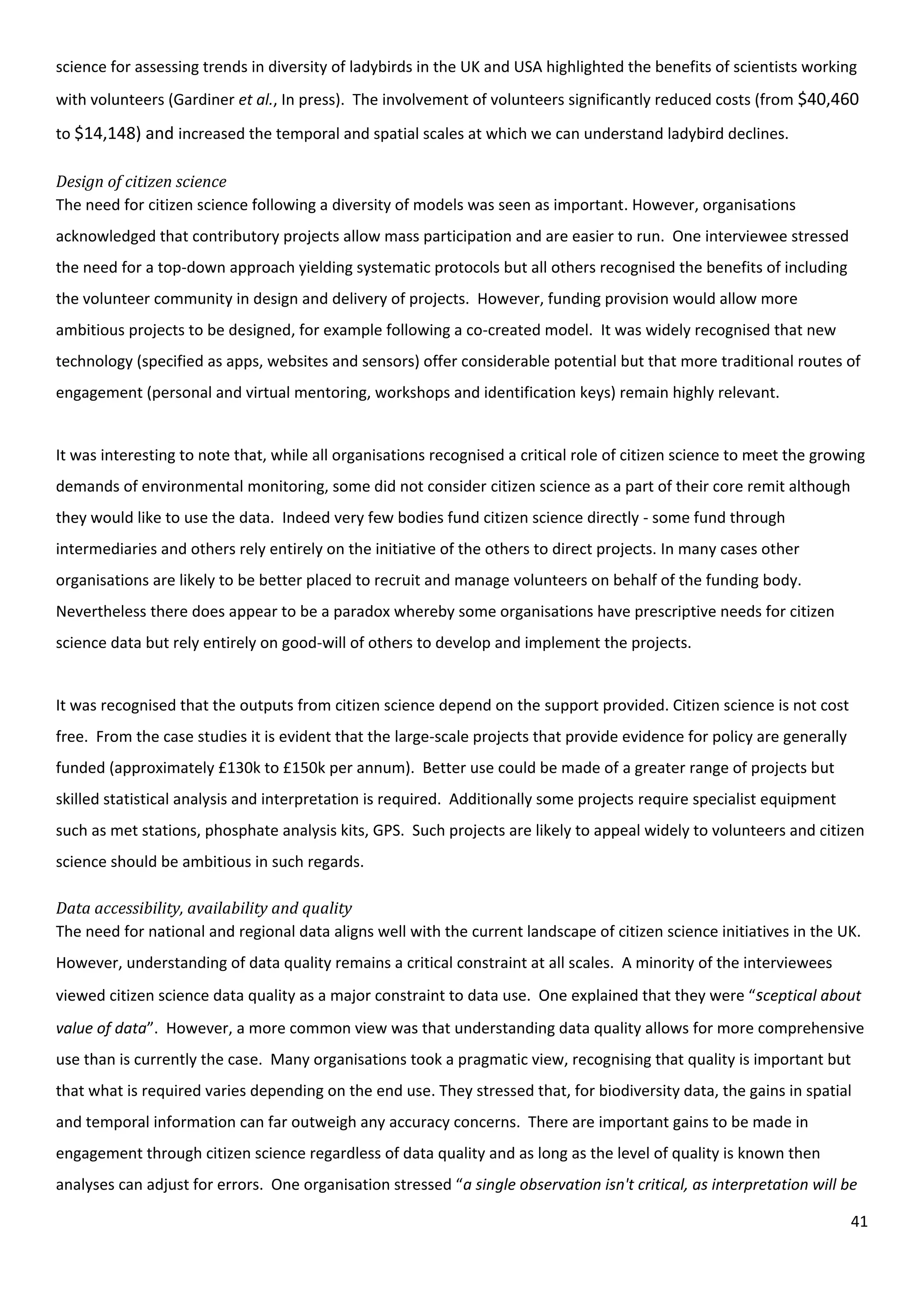 41
science for assessing trends in diversity of ladybirds in the UK and USA highlighted the benefits of scientists working
with volunteers (Gardiner et al., In press). The involvement of volunteers significantly reduced costs (from $40,460
to $14,148) and increased the temporal and spatial scales at which we can understand ladybird declines.
Design of citizen science
The need for citizen science following a diversity of models was seen as important. However, organisations
acknowledged that contributory projects allow mass participation and are easier to run. One interviewee stressed
the need for a top-down approach yielding systematic protocols but all others recognised the benefits of including
the volunteer community in design and delivery of projects. However, funding provision would allow more
ambitious projects to be designed, for example following a co-created model. It was widely recognised that new
technology (specified as apps, websites and sensors) offer considerable potential but that more traditional routes of
engagement (personal and virtual mentoring, workshops and identification keys) remain highly relevant.
It was interesting to note that, while all organisations recognised a critical role of citizen science to meet the growing
demands of environmental monitoring, some did not consider citizen science as a part of their core remit although
they would like to use the data. Indeed very few bodies fund citizen science directly - some fund through
intermediaries and others rely entirely on the initiative of the others to direct projects. In many cases other
organisations are likely to be better placed to recruit and manage volunteers on behalf of the funding body.
Nevertheless there does appear to be a paradox whereby some organisations have prescriptive needs for citizen
science data but rely entirely on good-will of others to develop and implement the projects.
It was recognised that the outputs from citizen science depend on the support provided. Citizen science is not cost
free. From the case studies it is evident that the large-scale projects that provide evidence for policy are generally
funded (approximately £130k to £150k per annum). Better use could be made of a greater range of projects but
skilled statistical analysis and interpretation is required. Additionally some projects require specialist equipment
such as met stations, phosphate analysis kits, GPS. Such projects are likely to appeal widely to volunteers and citizen
science should be ambitious in such regards.
Data accessibility, availability and quality
The need for national and regional data aligns well with the current landscape of citizen science initiatives in the UK.
However, understanding of data quality remains a critical constraint at all scales. A minority of the interviewees
viewed citizen science data quality as a major constraint to data use. One explained that they were “sceptical about
value of data”. However, a more common view was that understanding data quality allows for more comprehensive
use than is currently the case. Many organisations took a pragmatic view, recognising that quality is important but
that what is required varies depending on the end use. They stressed that, for biodiversity data, the gains in spatial
and temporal information can far outweigh any accuracy concerns. There are important gains to be made in
engagement through citizen science regardless of data quality and as long as the level of quality is known then
analyses can adjust for errors. One organisation stressed “a single observation isn't critical, as interpretation will be
 