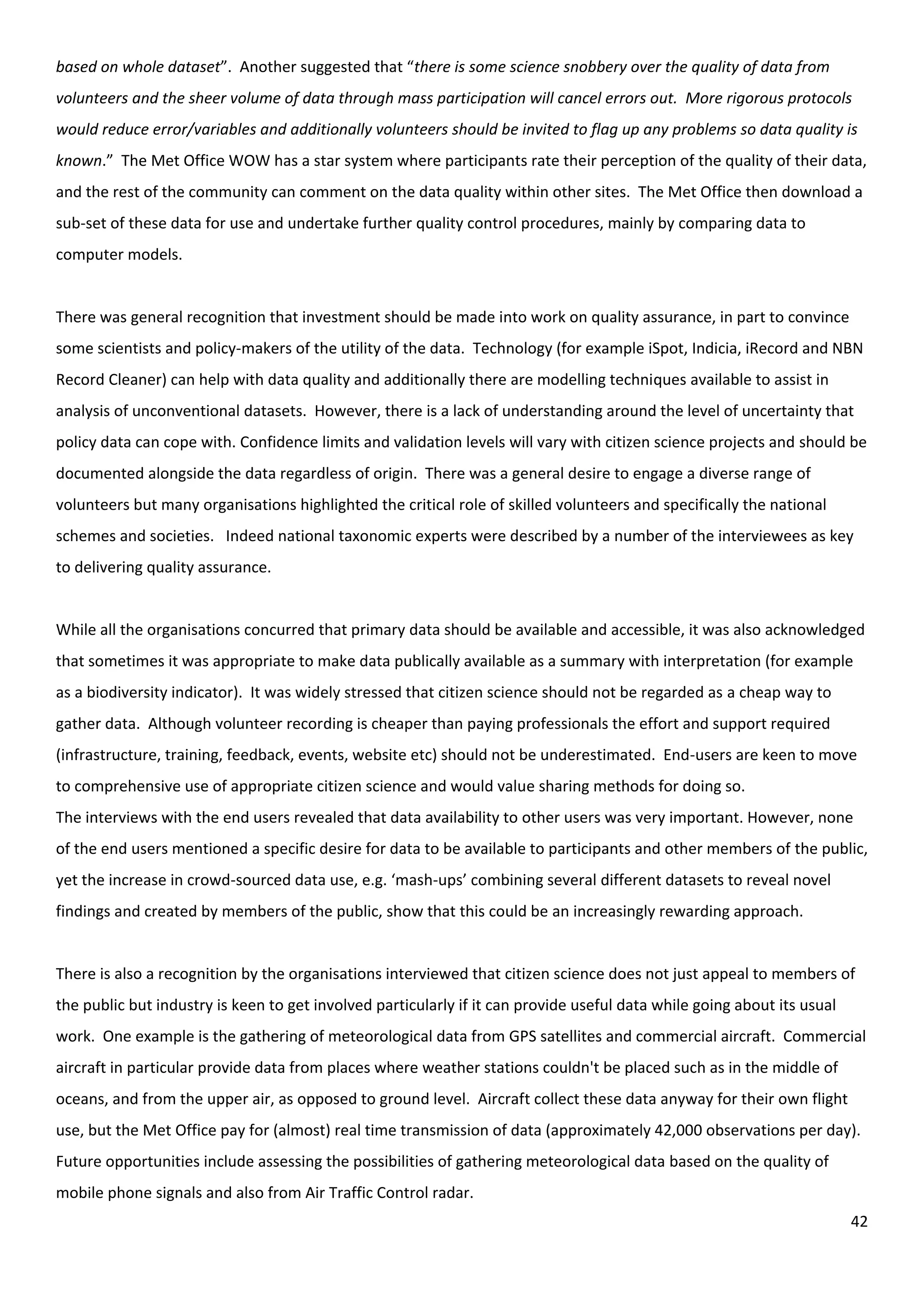 42
based on whole dataset”. Another suggested that “there is some science snobbery over the quality of data from
volunteers and the sheer volume of data through mass participation will cancel errors out. More rigorous protocols
would reduce error/variables and additionally volunteers should be invited to flag up any problems so data quality is
known.” The Met Office WOW has a star system where participants rate their perception of the quality of their data,
and the rest of the community can comment on the data quality within other sites. The Met Office then download a
sub-set of these data for use and undertake further quality control procedures, mainly by comparing data to
computer models.
There was general recognition that investment should be made into work on quality assurance, in part to convince
some scientists and policy-makers of the utility of the data. Technology (for example iSpot, Indicia, iRecord and NBN
Record Cleaner) can help with data quality and additionally there are modelling techniques available to assist in
analysis of unconventional datasets. However, there is a lack of understanding around the level of uncertainty that
policy data can cope with. Confidence limits and validation levels will vary with citizen science projects and should be
documented alongside the data regardless of origin. There was a general desire to engage a diverse range of
volunteers but many organisations highlighted the critical role of skilled volunteers and specifically the national
schemes and societies. Indeed national taxonomic experts were described by a number of the interviewees as key
to delivering quality assurance.
While all the organisations concurred that primary data should be available and accessible, it was also acknowledged
that sometimes it was appropriate to make data publically available as a summary with interpretation (for example
as a biodiversity indicator). It was widely stressed that citizen science should not be regarded as a cheap way to
gather data. Although volunteer recording is cheaper than paying professionals the effort and support required
(infrastructure, training, feedback, events, website etc) should not be underestimated. End-users are keen to move
to comprehensive use of appropriate citizen science and would value sharing methods for doing so.
The interviews with the end users revealed that data availability to other users was very important. However, none
of the end users mentioned a specific desire for data to be available to participants and other members of the public,
yet the increase in crowd-sourced data use, e.g. ‘mash-ups’ combining several different datasets to reveal novel
findings and created by members of the public, show that this could be an increasingly rewarding approach.
There is also a recognition by the organisations interviewed that citizen science does not just appeal to members of
the public but industry is keen to get involved particularly if it can provide useful data while going about its usual
work. One example is the gathering of meteorological data from GPS satellites and commercial aircraft. Commercial
aircraft in particular provide data from places where weather stations couldn't be placed such as in the middle of
oceans, and from the upper air, as opposed to ground level. Aircraft collect these data anyway for their own flight
use, but the Met Office pay for (almost) real time transmission of data (approximately 42,000 observations per day).
Future opportunities include assessing the possibilities of gathering meteorological data based on the quality of
mobile phone signals and also from Air Traffic Control radar.
 