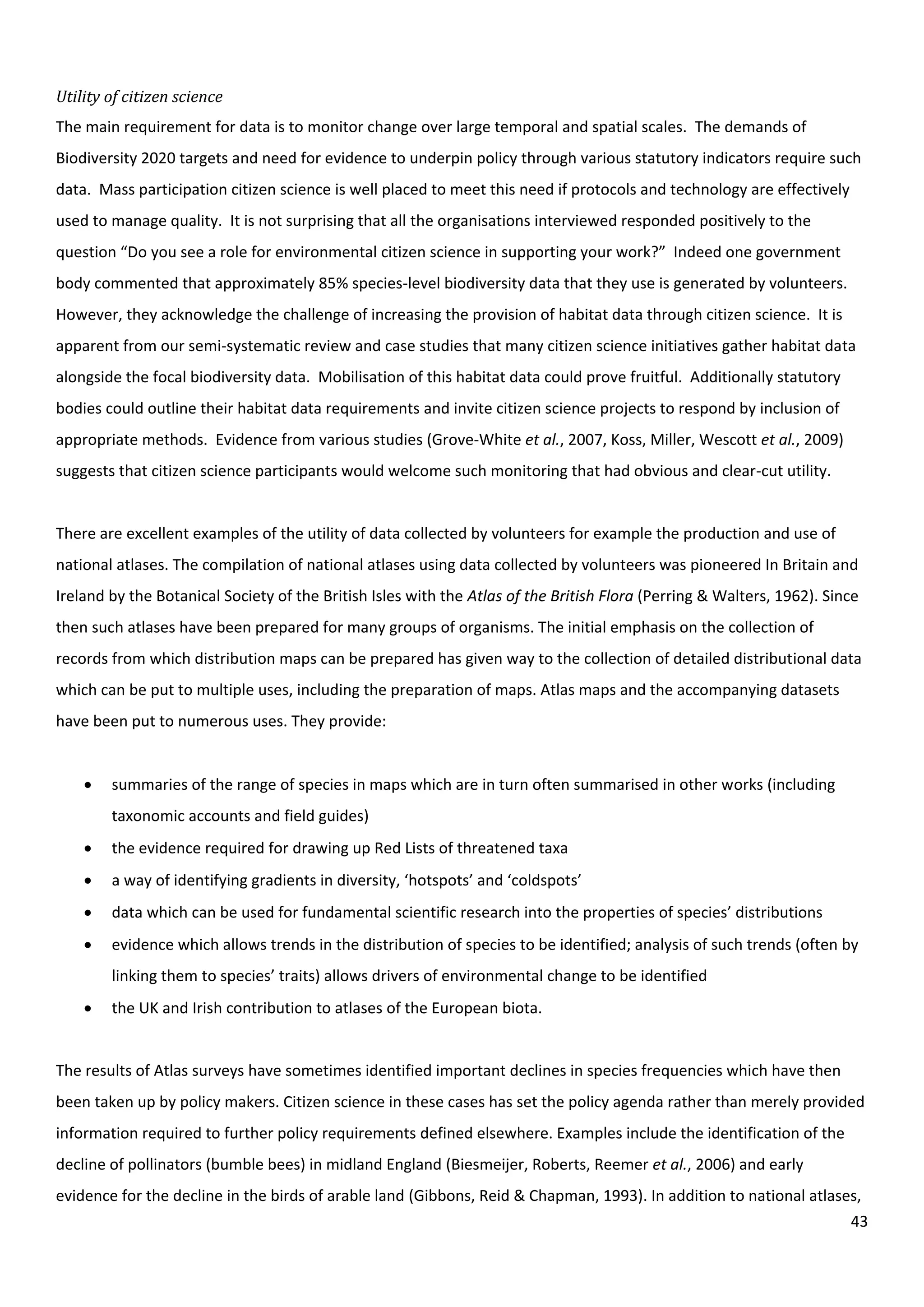 43
Utility of citizen science
The main requirement for data is to monitor change over large temporal and spatial scales. The demands of
Biodiversity 2020 targets and need for evidence to underpin policy through various statutory indicators require such
data. Mass participation citizen science is well placed to meet this need if protocols and technology are effectively
used to manage quality. It is not surprising that all the organisations interviewed responded positively to the
question “Do you see a role for environmental citizen science in supporting your work?” Indeed one government
body commented that approximately 85% species-level biodiversity data that they use is generated by volunteers.
However, they acknowledge the challenge of increasing the provision of habitat data through citizen science. It is
apparent from our semi-systematic review and case studies that many citizen science initiatives gather habitat data
alongside the focal biodiversity data. Mobilisation of this habitat data could prove fruitful. Additionally statutory
bodies could outline their habitat data requirements and invite citizen science projects to respond by inclusion of
appropriate methods. Evidence from various studies (Grove-White et al., 2007, Koss, Miller, Wescott et al., 2009)
suggests that citizen science participants would welcome such monitoring that had obvious and clear-cut utility.
There are excellent examples of the utility of data collected by volunteers for example the production and use of
national atlases. The compilation of national atlases using data collected by volunteers was pioneered In Britain and
Ireland by the Botanical Society of the British Isles with the Atlas of the British Flora (Perring & Walters, 1962). Since
then such atlases have been prepared for many groups of organisms. The initial emphasis on the collection of
records from which distribution maps can be prepared has given way to the collection of detailed distributional data
which can be put to multiple uses, including the preparation of maps. Atlas maps and the accompanying datasets
have been put to numerous uses. They provide:
 summaries of the range of species in maps which are in turn often summarised in other works (including
taxonomic accounts and field guides)
 the evidence required for drawing up Red Lists of threatened taxa
 a way of identifying gradients in diversity, ‘hotspots’ and ‘coldspots’
 data which can be used for fundamental scientific research into the properties of species’ distributions
 evidence which allows trends in the distribution of species to be identified; analysis of such trends (often by
linking them to species’ traits) allows drivers of environmental change to be identified
 the UK and Irish contribution to atlases of the European biota.
The results of Atlas surveys have sometimes identified important declines in species frequencies which have then
been taken up by policy makers. Citizen science in these cases has set the policy agenda rather than merely provided
information required to further policy requirements defined elsewhere. Examples include the identification of the
decline of pollinators (bumble bees) in midland England (Biesmeijer, Roberts, Reemer et al., 2006) and early
evidence for the decline in the birds of arable land (Gibbons, Reid & Chapman, 1993). In addition to national atlases,
 