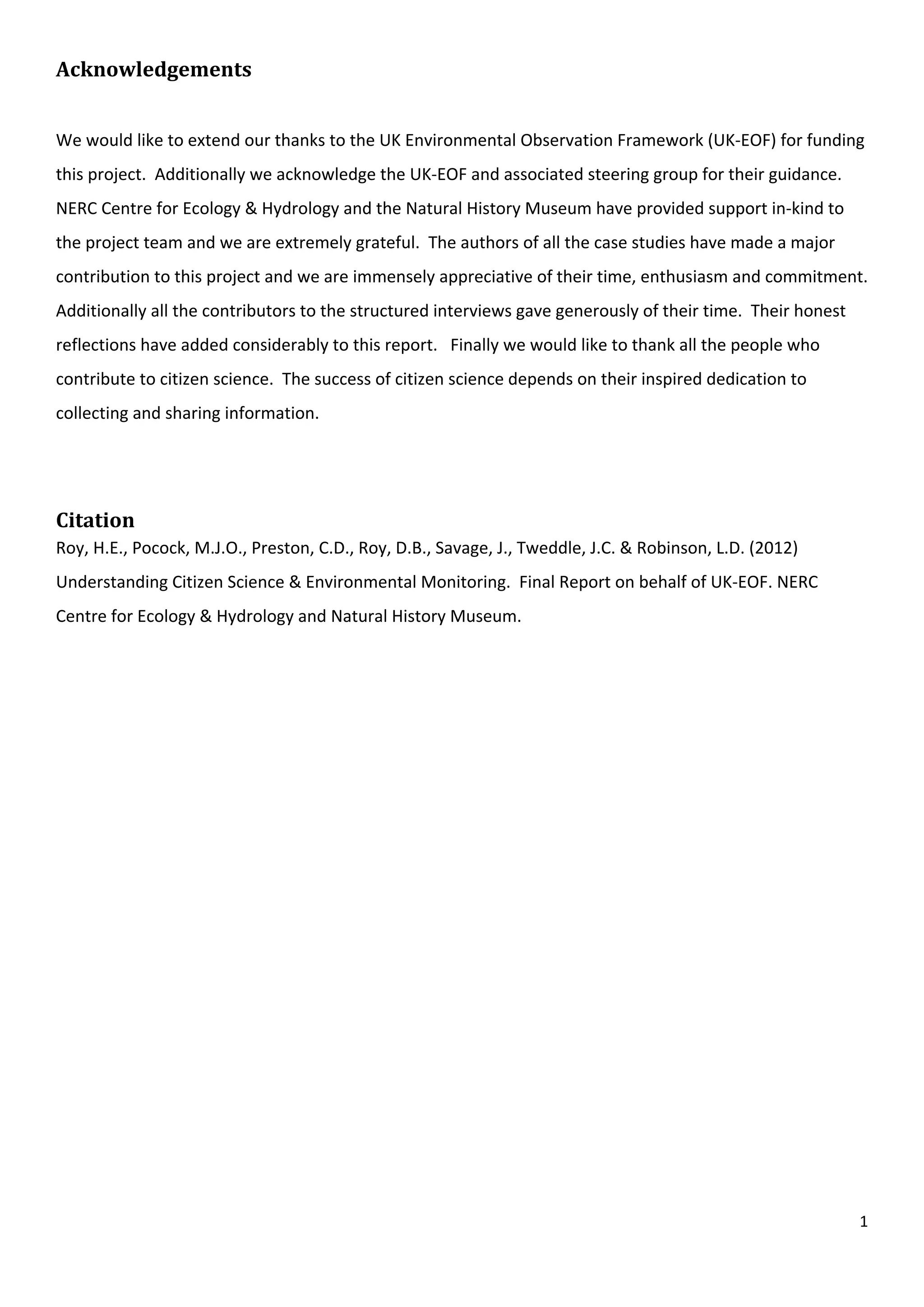 1
Acknowledgements
We would like to extend our thanks to the UK Environmental Observation Framework (UK-EOF) for funding
this project. Additionally we acknowledge the UK-EOF and associated steering group for their guidance.
NERC Centre for Ecology & Hydrology and the Natural History Museum have provided support in-kind to
the project team and we are extremely grateful. The authors of all the case studies have made a major
contribution to this project and we are immensely appreciative of their time, enthusiasm and commitment.
Additionally all the contributors to the structured interviews gave generously of their time. Their honest
reflections have added considerably to this report. Finally we would like to thank all the people who
contribute to citizen science. The success of citizen science depends on their inspired dedication to
collecting and sharing information.
Citation
Roy, H.E., Pocock, M.J.O., Preston, C.D., Roy, D.B., Savage, J., Tweddle, J.C. & Robinson, L.D. (2012)
Understanding Citizen Science & Environmental Monitoring. Final Report on behalf of UK-EOF. NERC
Centre for Ecology & Hydrology and Natural History Museum.
 
