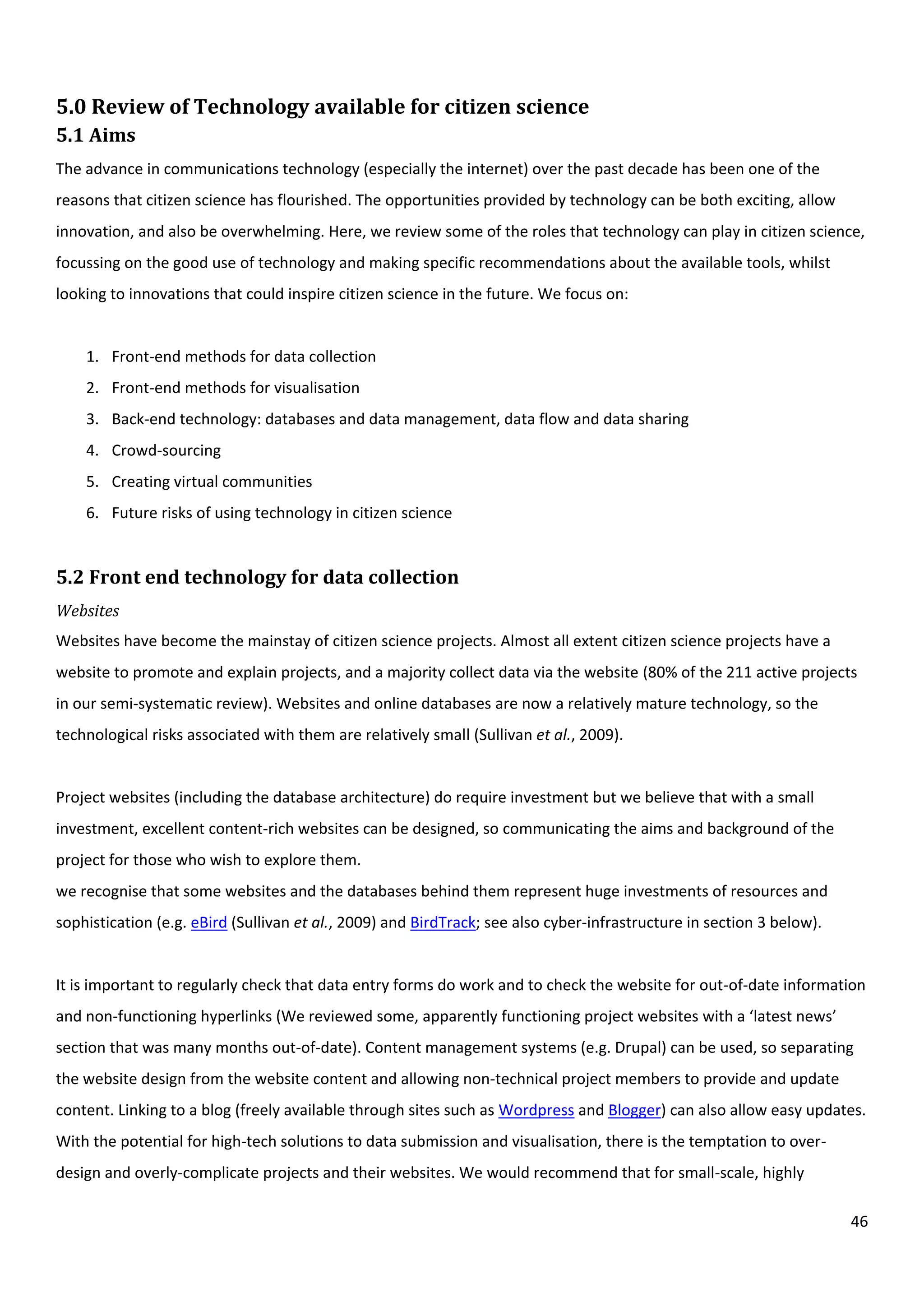 46
5.0 Review of Technology available for citizen science
5.1 Aims
The advance in communications technology (especially the internet) over the past decade has been one of the
reasons that citizen science has flourished. The opportunities provided by technology can be both exciting, allow
innovation, and also be overwhelming. Here, we review some of the roles that technology can play in citizen science,
focussing on the good use of technology and making specific recommendations about the available tools, whilst
looking to innovations that could inspire citizen science in the future. We focus on:
1. Front-end methods for data collection
2. Front-end methods for visualisation
3. Back-end technology: databases and data management, data flow and data sharing
4. Crowd-sourcing
5. Creating virtual communities
6. Future risks of using technology in citizen science
5.2 Front end technology for data collection
Websites
Websites have become the mainstay of citizen science projects. Almost all extent citizen science projects have a
website to promote and explain projects, and a majority collect data via the website (80% of the 211 active projects
in our semi-systematic review). Websites and online databases are now a relatively mature technology, so the
technological risks associated with them are relatively small (Sullivan et al., 2009).
Project websites (including the database architecture) do require investment but we believe that with a small
investment, excellent content-rich websites can be designed, so communicating the aims and background of the
project for those who wish to explore them.
we recognise that some websites and the databases behind them represent huge investments of resources and
sophistication (e.g. eBird (Sullivan et al., 2009) and BirdTrack; see also cyber-infrastructure in section 3 below).
It is important to regularly check that data entry forms do work and to check the website for out-of-date information
and non-functioning hyperlinks (We reviewed some, apparently functioning project websites with a ‘latest news’
section that was many months out-of-date). Content management systems (e.g. Drupal) can be used, so separating
the website design from the website content and allowing non-technical project members to provide and update
content. Linking to a blog (freely available through sites such as Wordpress and Blogger) can also allow easy updates.
With the potential for high-tech solutions to data submission and visualisation, there is the temptation to over-
design and overly-complicate projects and their websites. We would recommend that for small-scale, highly
 