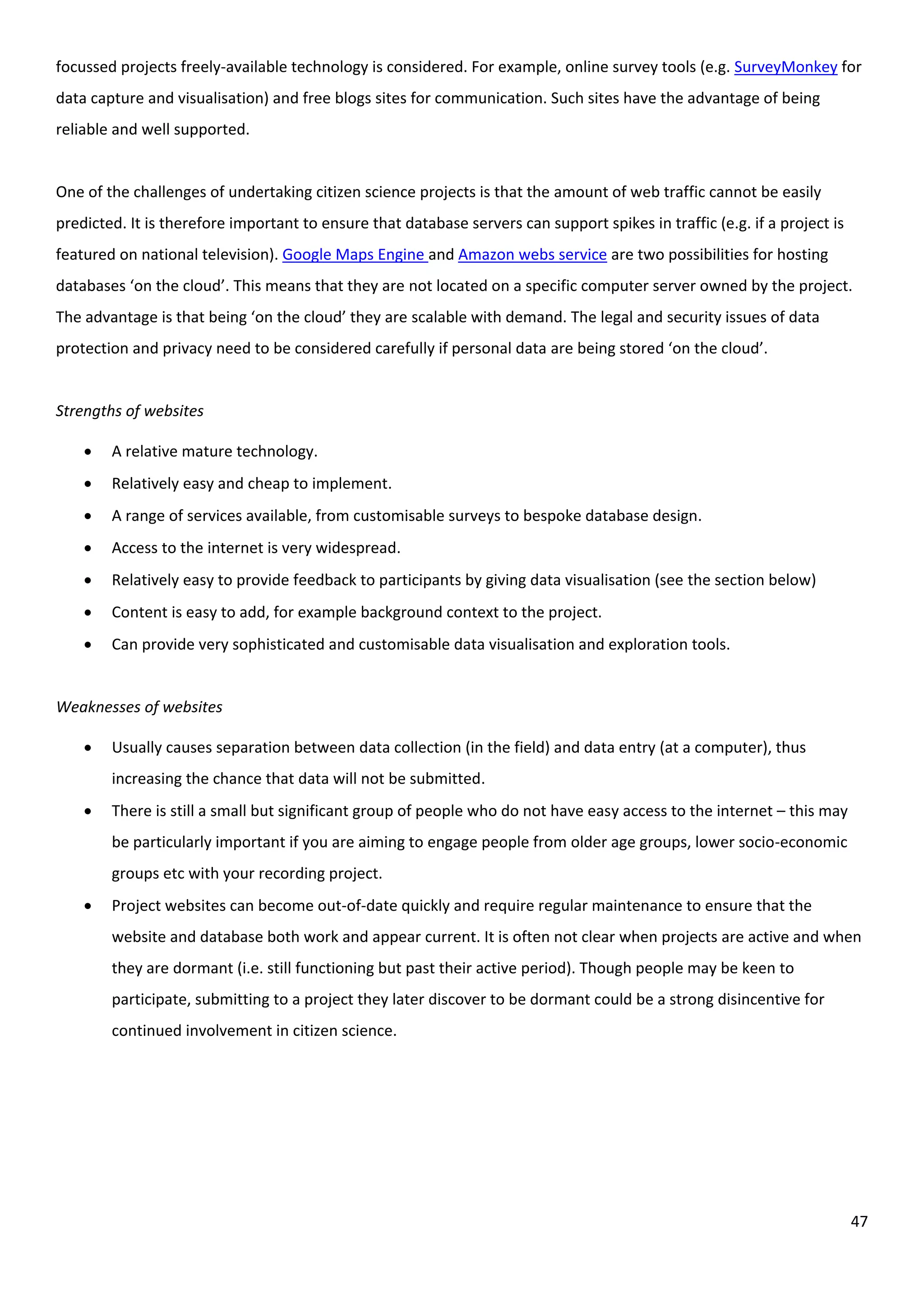 47
focussed projects freely-available technology is considered. For example, online survey tools (e.g. SurveyMonkey for
data capture and visualisation) and free blogs sites for communication. Such sites have the advantage of being
reliable and well supported.
One of the challenges of undertaking citizen science projects is that the amount of web traffic cannot be easily
predicted. It is therefore important to ensure that database servers can support spikes in traffic (e.g. if a project is
featured on national television). Google Maps Engine and Amazon webs service are two possibilities for hosting
databases ‘on the cloud’. This means that they are not located on a specific computer server owned by the project.
The advantage is that being ‘on the cloud’ they are scalable with demand. The legal and security issues of data
protection and privacy need to be considered carefully if personal data are being stored ‘on the cloud’.
Strengths of websites
 A relative mature technology.
 Relatively easy and cheap to implement.
 A range of services available, from customisable surveys to bespoke database design.
 Access to the internet is very widespread.
 Relatively easy to provide feedback to participants by giving data visualisation (see the section below)
 Content is easy to add, for example background context to the project.
 Can provide very sophisticated and customisable data visualisation and exploration tools.
Weaknesses of websites
 Usually causes separation between data collection (in the field) and data entry (at a computer), thus
increasing the chance that data will not be submitted.
 There is still a small but significant group of people who do not have easy access to the internet – this may
be particularly important if you are aiming to engage people from older age groups, lower socio-economic
groups etc with your recording project.
 Project websites can become out-of-date quickly and require regular maintenance to ensure that the
website and database both work and appear current. It is often not clear when projects are active and when
they are dormant (i.e. still functioning but past their active period). Though people may be keen to
participate, submitting to a project they later discover to be dormant could be a strong disincentive for
continued involvement in citizen science.
 