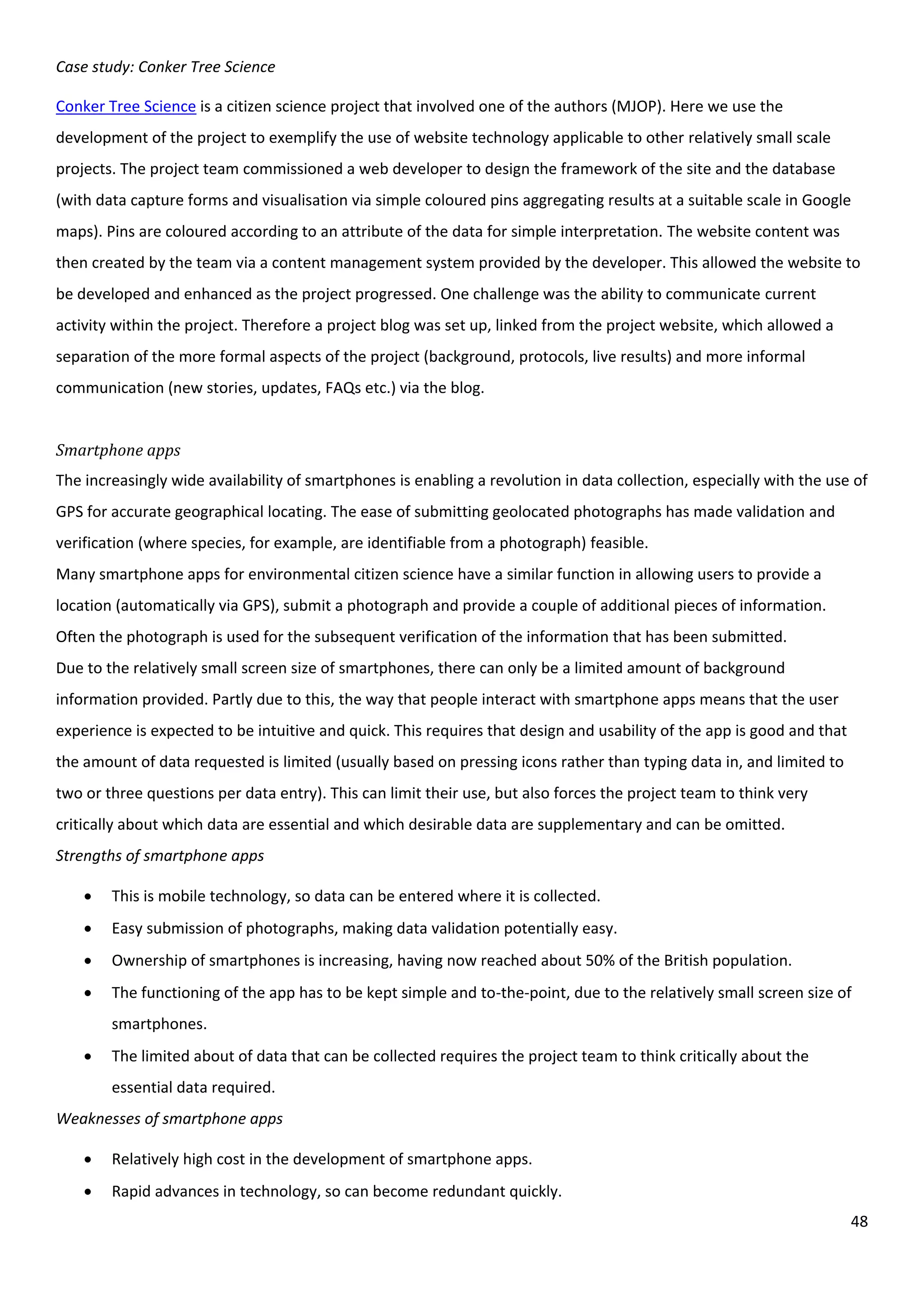 48
Case study: Conker Tree Science
Conker Tree Science is a citizen science project that involved one of the authors (MJOP). Here we use the
development of the project to exemplify the use of website technology applicable to other relatively small scale
projects. The project team commissioned a web developer to design the framework of the site and the database
(with data capture forms and visualisation via simple coloured pins aggregating results at a suitable scale in Google
maps). Pins are coloured according to an attribute of the data for simple interpretation. The website content was
then created by the team via a content management system provided by the developer. This allowed the website to
be developed and enhanced as the project progressed. One challenge was the ability to communicate current
activity within the project. Therefore a project blog was set up, linked from the project website, which allowed a
separation of the more formal aspects of the project (background, protocols, live results) and more informal
communication (new stories, updates, FAQs etc.) via the blog.
Smartphone apps
The increasingly wide availability of smartphones is enabling a revolution in data collection, especially with the use of
GPS for accurate geographical locating. The ease of submitting geolocated photographs has made validation and
verification (where species, for example, are identifiable from a photograph) feasible.
Many smartphone apps for environmental citizen science have a similar function in allowing users to provide a
location (automatically via GPS), submit a photograph and provide a couple of additional pieces of information.
Often the photograph is used for the subsequent verification of the information that has been submitted.
Due to the relatively small screen size of smartphones, there can only be a limited amount of background
information provided. Partly due to this, the way that people interact with smartphone apps means that the user
experience is expected to be intuitive and quick. This requires that design and usability of the app is good and that
the amount of data requested is limited (usually based on pressing icons rather than typing data in, and limited to
two or three questions per data entry). This can limit their use, but also forces the project team to think very
critically about which data are essential and which desirable data are supplementary and can be omitted.
Strengths of smartphone apps
 This is mobile technology, so data can be entered where it is collected.
 Easy submission of photographs, making data validation potentially easy.
 Ownership of smartphones is increasing, having now reached about 50% of the British population.
 The functioning of the app has to be kept simple and to-the-point, due to the relatively small screen size of
smartphones.
 The limited about of data that can be collected requires the project team to think critically about the
essential data required.
Weaknesses of smartphone apps
 Relatively high cost in the development of smartphone apps.
 Rapid advances in technology, so can become redundant quickly.
 