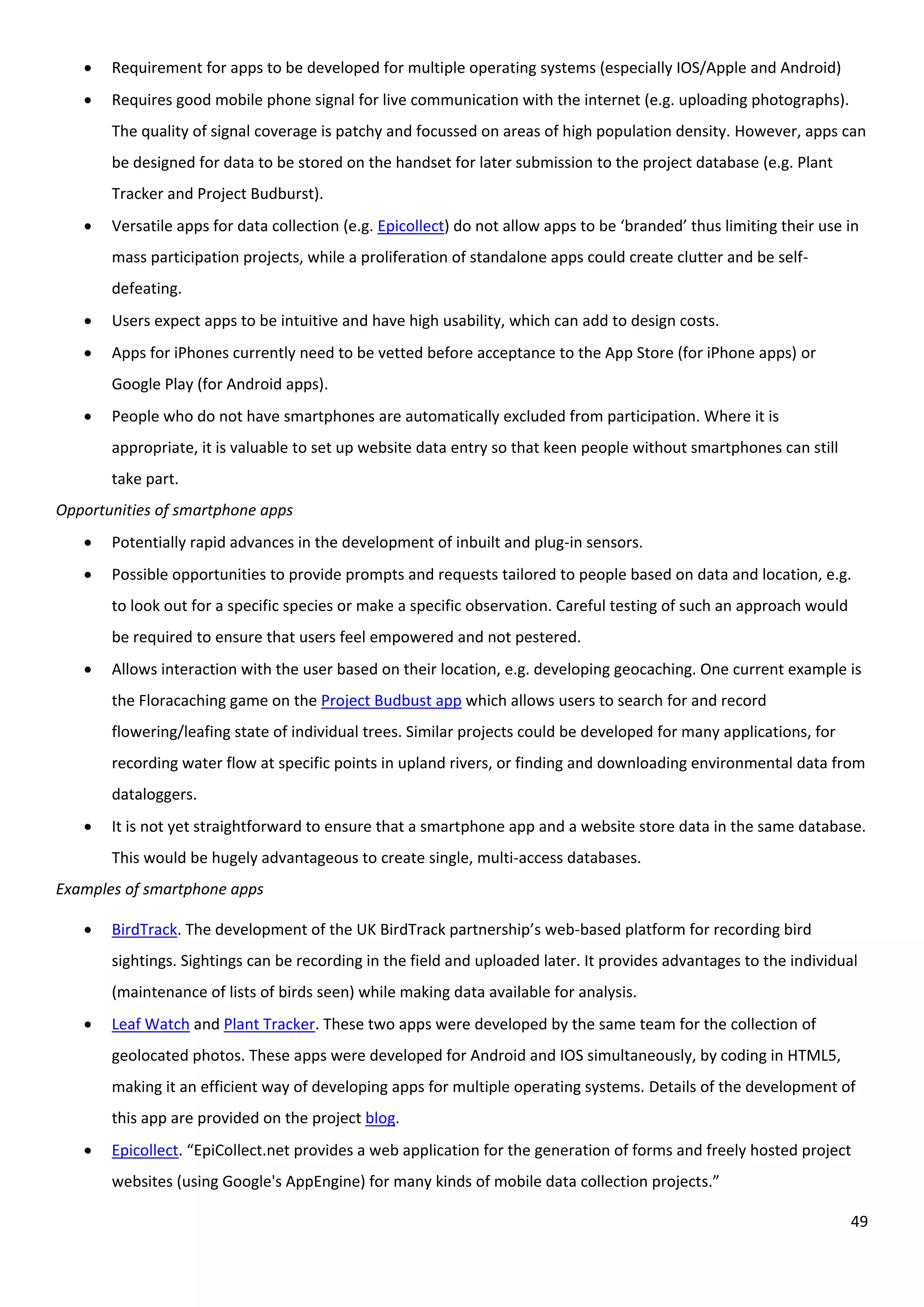49
 Requirement for apps to be developed for multiple operating systems (especially IOS/Apple and Android)
 Requires good mobile phone signal for live communication with the internet (e.g. uploading photographs).
The quality of signal coverage is patchy and focussed on areas of high population density. However, apps can
be designed for data to be stored on the handset for later submission to the project database (e.g. Plant
Tracker and Project Budburst).
 Versatile apps for data collection (e.g. Epicollect) do not allow apps to be ‘branded’ thus limiting their use in
mass participation projects, while a proliferation of standalone apps could create clutter and be self-
defeating.
 Users expect apps to be intuitive and have high usability, which can add to design costs.
 Apps for iPhones currently need to be vetted before acceptance to the App Store (for iPhone apps) or
Google Play (for Android apps).
 People who do not have smartphones are automatically excluded from participation. Where it is
appropriate, it is valuable to set up website data entry so that keen people without smartphones can still
take part.
Opportunities of smartphone apps
 Potentially rapid advances in the development of inbuilt and plug-in sensors.
 Possible opportunities to provide prompts and requests tailored to people based on data and location, e.g.
to look out for a specific species or make a specific observation. Careful testing of such an approach would
be required to ensure that users feel empowered and not pestered.
 Allows interaction with the user based on their location, e.g. developing geocaching. One current example is
the Floracaching game on the Project Budbust app which allows users to search for and record
flowering/leafing state of individual trees. Similar projects could be developed for many applications, for
recording water flow at specific points in upland rivers, or finding and downloading environmental data from
dataloggers.
 It is not yet straightforward to ensure that a smartphone app and a website store data in the same database.
This would be hugely advantageous to create single, multi-access databases.
Examples of smartphone apps
 BirdTrack. The development of the UK BirdTrack partnership’s web-based platform for recording bird
sightings. Sightings can be recording in the field and uploaded later. It provides advantages to the individual
(maintenance of lists of birds seen) while making data available for analysis.
 Leaf Watch and Plant Tracker. These two apps were developed by the same team for the collection of
geolocated photos. These apps were developed for Android and IOS simultaneously, by coding in HTML5,
making it an efficient way of developing apps for multiple operating systems. Details of the development of
this app are provided on the project blog.
 Epicollect. “EpiCollect.net provides a web application for the generation of forms and freely hosted project
websites (using Google's AppEngine) for many kinds of mobile data collection projects.”
 