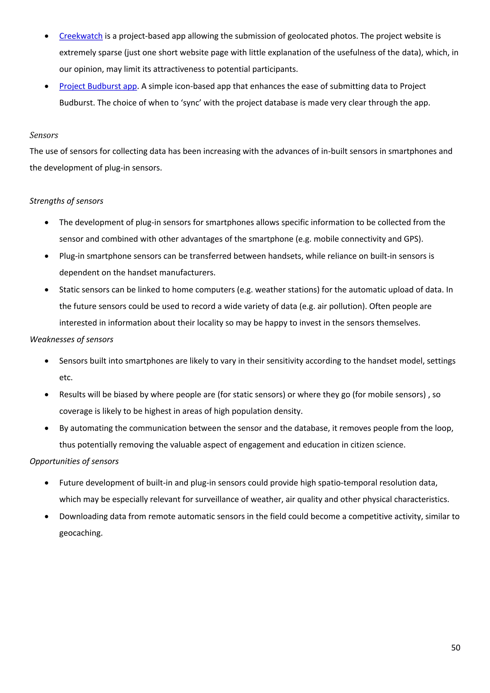 50
 Creekwatch is a project-based app allowing the submission of geolocated photos. The project website is
extremely sparse (just one short website page with little explanation of the usefulness of the data), which, in
our opinion, may limit its attractiveness to potential participants.
 Project Budburst app. A simple icon-based app that enhances the ease of submitting data to Project
Budburst. The choice of when to ‘sync’ with the project database is made very clear through the app.
Sensors
The use of sensors for collecting data has been increasing with the advances of in-built sensors in smartphones and
the development of plug-in sensors.
Strengths of sensors
 The development of plug-in sensors for smartphones allows specific information to be collected from the
sensor and combined with other advantages of the smartphone (e.g. mobile connectivity and GPS).
 Plug-in smartphone sensors can be transferred between handsets, while reliance on built-in sensors is
dependent on the handset manufacturers.
 Static sensors can be linked to home computers (e.g. weather stations) for the automatic upload of data. In
the future sensors could be used to record a wide variety of data (e.g. air pollution). Often people are
interested in information about their locality so may be happy to invest in the sensors themselves.
Weaknesses of sensors
 Sensors built into smartphones are likely to vary in their sensitivity according to the handset model, settings
etc.
 Results will be biased by where people are (for static sensors) or where they go (for mobile sensors) , so
coverage is likely to be highest in areas of high population density.
 By automating the communication between the sensor and the database, it removes people from the loop,
thus potentially removing the valuable aspect of engagement and education in citizen science.
Opportunities of sensors
 Future development of built-in and plug-in sensors could provide high spatio-temporal resolution data,
which may be especially relevant for surveillance of weather, air quality and other physical characteristics.
 Downloading data from remote automatic sensors in the field could become a competitive activity, similar to
geocaching.
 