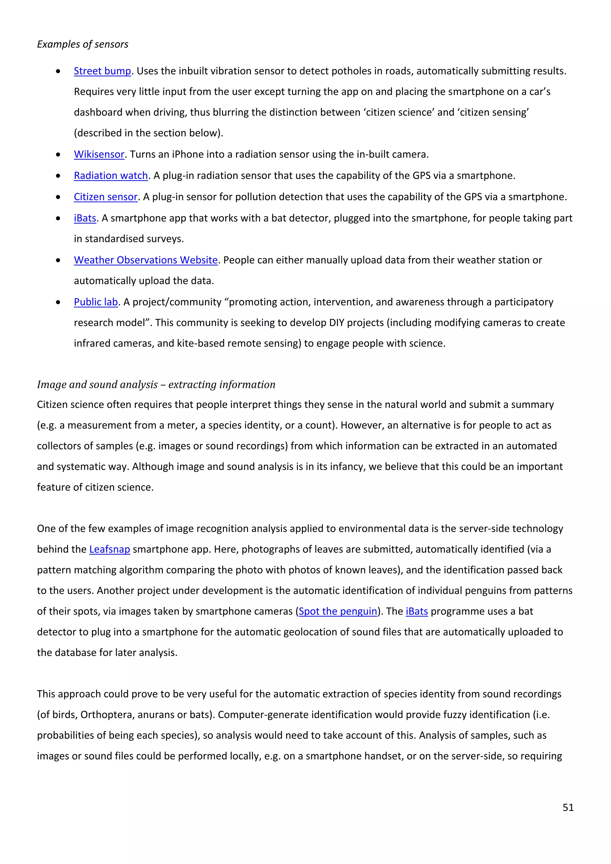 51
Examples of sensors
 Street bump. Uses the inbuilt vibration sensor to detect potholes in roads, automatically submitting results.
Requires very little input from the user except turning the app on and placing the smartphone on a car’s
dashboard when driving, thus blurring the distinction between ‘citizen science’ and ‘citizen sensing’
(described in the section below).
 Wikisensor. Turns an iPhone into a radiation sensor using the in-built camera.
 Radiation watch. A plug-in radiation sensor that uses the capability of the GPS via a smartphone.
 Citizen sensor. A plug-in sensor for pollution detection that uses the capability of the GPS via a smartphone.
 iBats. A smartphone app that works with a bat detector, plugged into the smartphone, for people taking part
in standardised surveys.
 Weather Observations Website. People can either manually upload data from their weather station or
automatically upload the data.
 Public lab. A project/community “promoting action, intervention, and awareness through a participatory
research model”. This community is seeking to develop DIY projects (including modifying cameras to create
infrared cameras, and kite-based remote sensing) to engage people with science.
Image and sound analysis – extracting information
Citizen science often requires that people interpret things they sense in the natural world and submit a summary
(e.g. a measurement from a meter, a species identity, or a count). However, an alternative is for people to act as
collectors of samples (e.g. images or sound recordings) from which information can be extracted in an automated
and systematic way. Although image and sound analysis is in its infancy, we believe that this could be an important
feature of citizen science.
One of the few examples of image recognition analysis applied to environmental data is the server-side technology
behind the Leafsnap smartphone app. Here, photographs of leaves are submitted, automatically identified (via a
pattern matching algorithm comparing the photo with photos of known leaves), and the identification passed back
to the users. Another project under development is the automatic identification of individual penguins from patterns
of their spots, via images taken by smartphone cameras (Spot the penguin). The iBats programme uses a bat
detector to plug into a smartphone for the automatic geolocation of sound files that are automatically uploaded to
the database for later analysis.
This approach could prove to be very useful for the automatic extraction of species identity from sound recordings
(of birds, Orthoptera, anurans or bats). Computer-generate identification would provide fuzzy identification (i.e.
probabilities of being each species), so analysis would need to take account of this. Analysis of samples, such as
images or sound files could be performed locally, e.g. on a smartphone handset, or on the server-side, so requiring
 