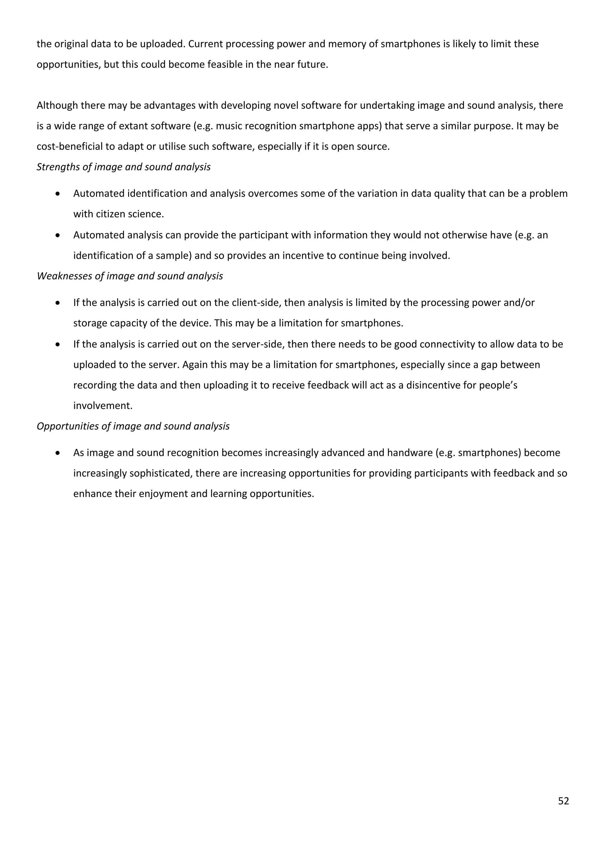 52
the original data to be uploaded. Current processing power and memory of smartphones is likely to limit these
opportunities, but this could become feasible in the near future.
Although there may be advantages with developing novel software for undertaking image and sound analysis, there
is a wide range of extant software (e.g. music recognition smartphone apps) that serve a similar purpose. It may be
cost-beneficial to adapt or utilise such software, especially if it is open source.
Strengths of image and sound analysis
 Automated identification and analysis overcomes some of the variation in data quality that can be a problem
with citizen science.
 Automated analysis can provide the participant with information they would not otherwise have (e.g. an
identification of a sample) and so provides an incentive to continue being involved.
Weaknesses of image and sound analysis
 If the analysis is carried out on the client-side, then analysis is limited by the processing power and/or
storage capacity of the device. This may be a limitation for smartphones.
 If the analysis is carried out on the server-side, then there needs to be good connectivity to allow data to be
uploaded to the server. Again this may be a limitation for smartphones, especially since a gap between
recording the data and then uploading it to receive feedback will act as a disincentive for people’s
involvement.
Opportunities of image and sound analysis
 As image and sound recognition becomes increasingly advanced and handware (e.g. smartphones) become
increasingly sophisticated, there are increasing opportunities for providing participants with feedback and so
enhance their enjoyment and learning opportunities.
 