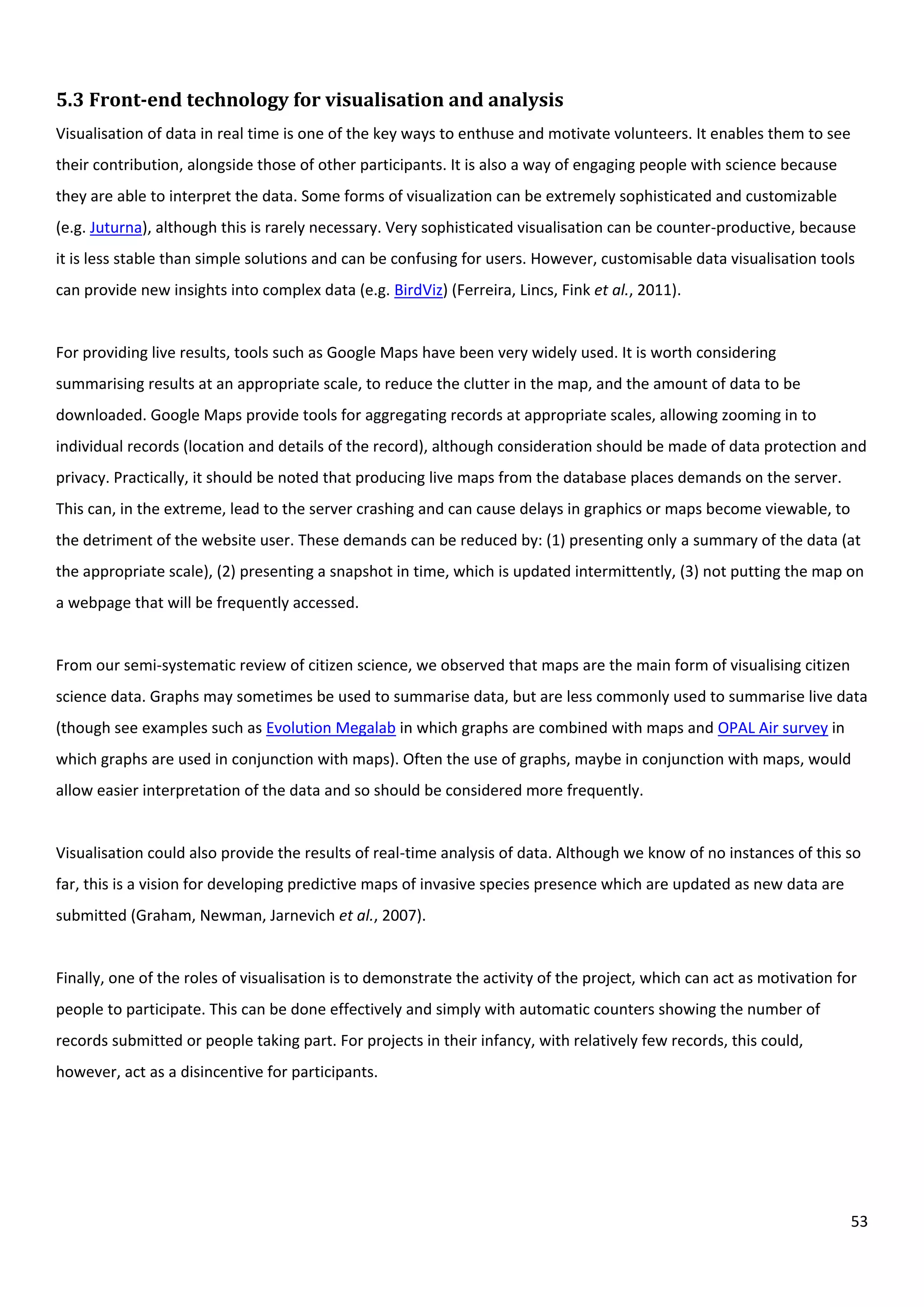 53
5.3 Front-end technology for visualisation and analysis
Visualisation of data in real time is one of the key ways to enthuse and motivate volunteers. It enables them to see
their contribution, alongside those of other participants. It is also a way of engaging people with science because
they are able to interpret the data. Some forms of visualization can be extremely sophisticated and customizable
(e.g. Juturna), although this is rarely necessary. Very sophisticated visualisation can be counter-productive, because
it is less stable than simple solutions and can be confusing for users. However, customisable data visualisation tools
can provide new insights into complex data (e.g. BirdViz) (Ferreira, Lincs, Fink et al., 2011).
For providing live results, tools such as Google Maps have been very widely used. It is worth considering
summarising results at an appropriate scale, to reduce the clutter in the map, and the amount of data to be
downloaded. Google Maps provide tools for aggregating records at appropriate scales, allowing zooming in to
individual records (location and details of the record), although consideration should be made of data protection and
privacy. Practically, it should be noted that producing live maps from the database places demands on the server.
This can, in the extreme, lead to the server crashing and can cause delays in graphics or maps become viewable, to
the detriment of the website user. These demands can be reduced by: (1) presenting only a summary of the data (at
the appropriate scale), (2) presenting a snapshot in time, which is updated intermittently, (3) not putting the map on
a webpage that will be frequently accessed.
From our semi-systematic review of citizen science, we observed that maps are the main form of visualising citizen
science data. Graphs may sometimes be used to summarise data, but are less commonly used to summarise live data
(though see examples such as Evolution Megalab in which graphs are combined with maps and OPAL Air survey in
which graphs are used in conjunction with maps). Often the use of graphs, maybe in conjunction with maps, would
allow easier interpretation of the data and so should be considered more frequently.
Visualisation could also provide the results of real-time analysis of data. Although we know of no instances of this so
far, this is a vision for developing predictive maps of invasive species presence which are updated as new data are
submitted (Graham, Newman, Jarnevich et al., 2007).
Finally, one of the roles of visualisation is to demonstrate the activity of the project, which can act as motivation for
people to participate. This can be done effectively and simply with automatic counters showing the number of
records submitted or people taking part. For projects in their infancy, with relatively few records, this could,
however, act as a disincentive for participants.
 