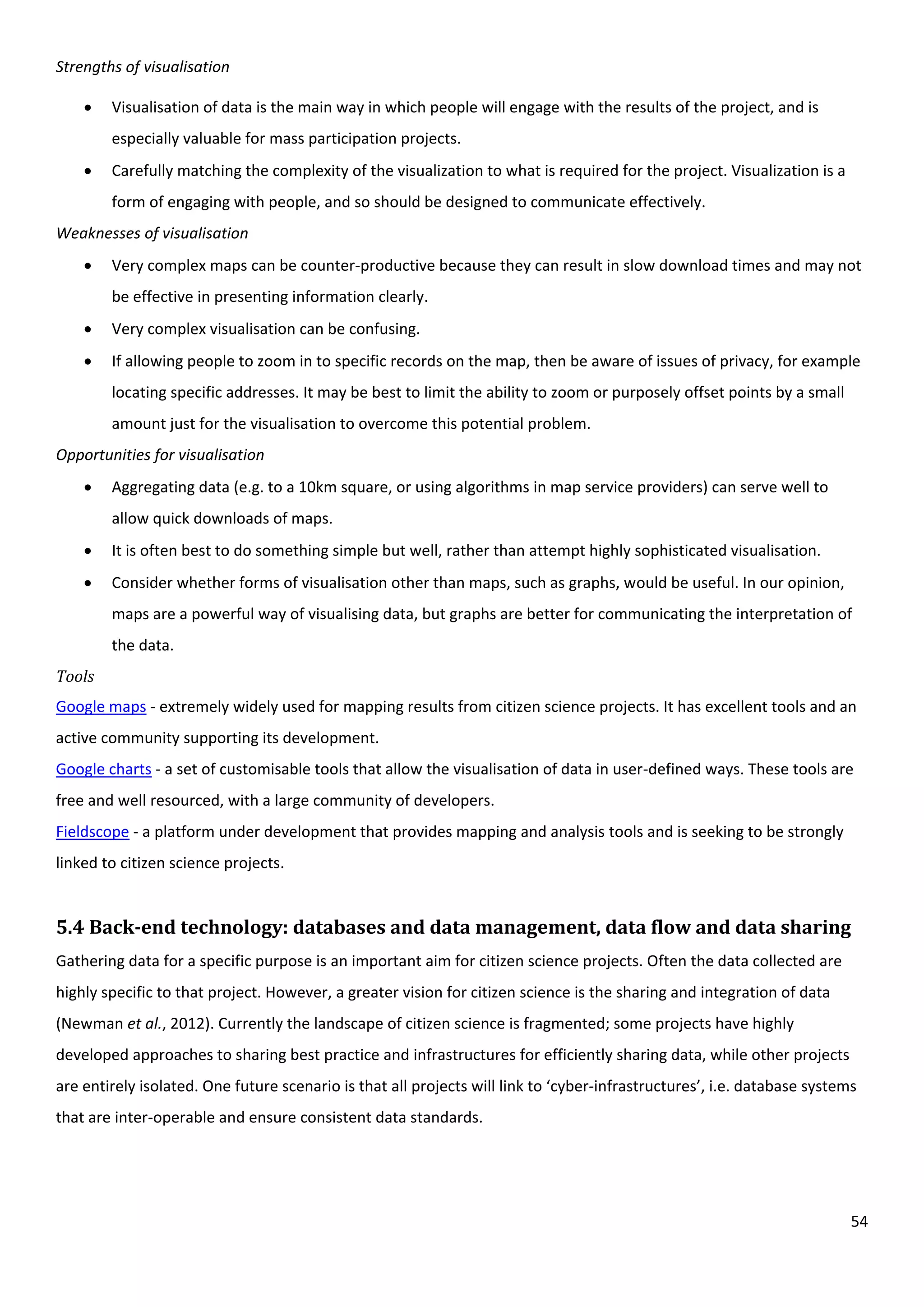 54
Strengths of visualisation
 Visualisation of data is the main way in which people will engage with the results of the project, and is
especially valuable for mass participation projects.
 Carefully matching the complexity of the visualization to what is required for the project. Visualization is a
form of engaging with people, and so should be designed to communicate effectively.
Weaknesses of visualisation
 Very complex maps can be counter-productive because they can result in slow download times and may not
be effective in presenting information clearly.
 Very complex visualisation can be confusing.
 If allowing people to zoom in to specific records on the map, then be aware of issues of privacy, for example
locating specific addresses. It may be best to limit the ability to zoom or purposely offset points by a small
amount just for the visualisation to overcome this potential problem.
Opportunities for visualisation
 Aggregating data (e.g. to a 10km square, or using algorithms in map service providers) can serve well to
allow quick downloads of maps.
 It is often best to do something simple but well, rather than attempt highly sophisticated visualisation.
 Consider whether forms of visualisation other than maps, such as graphs, would be useful. In our opinion,
maps are a powerful way of visualising data, but graphs are better for communicating the interpretation of
the data.
Tools
Google maps - extremely widely used for mapping results from citizen science projects. It has excellent tools and an
active community supporting its development.
Google charts - a set of customisable tools that allow the visualisation of data in user-defined ways. These tools are
free and well resourced, with a large community of developers.
Fieldscope - a platform under development that provides mapping and analysis tools and is seeking to be strongly
linked to citizen science projects.
5.4 Back-end technology: databases and data management, data flow and data sharing
Gathering data for a specific purpose is an important aim for citizen science projects. Often the data collected are
highly specific to that project. However, a greater vision for citizen science is the sharing and integration of data
(Newman et al., 2012). Currently the landscape of citizen science is fragmented; some projects have highly
developed approaches to sharing best practice and infrastructures for efficiently sharing data, while other projects
are entirely isolated. One future scenario is that all projects will link to ‘cyber-infrastructures’, i.e. database systems
that are inter-operable and ensure consistent data standards.
 