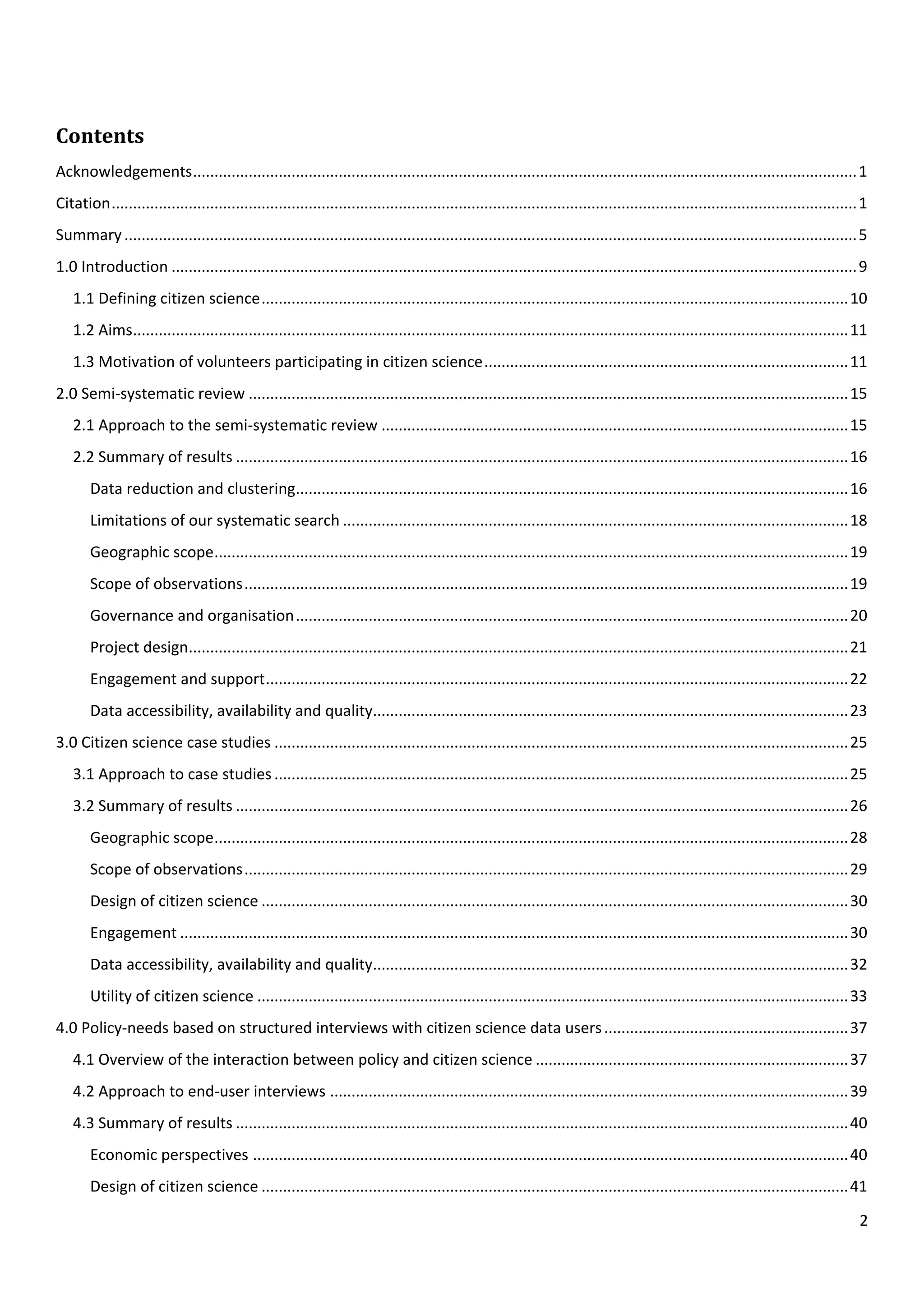 2
Contents
Acknowledgements...........................................................................................................................................................1
Citation..............................................................................................................................................................................1
Summary...........................................................................................................................................................................5
1.0 Introduction ................................................................................................................................................................9
1.1 Defining citizen science.........................................................................................................................................10
1.2 Aims.......................................................................................................................................................................11
1.3 Motivation of volunteers participating in citizen science.....................................................................................11
2.0 Semi-systematic review ............................................................................................................................................15
2.1 Approach to the semi-systematic review .............................................................................................................15
2.2 Summary of results ...............................................................................................................................................16
Data reduction and clustering.................................................................................................................................16
Limitations of our systematic search ......................................................................................................................18
Geographic scope....................................................................................................................................................19
Scope of observations.............................................................................................................................................19
Governance and organisation.................................................................................................................................20
Project design..........................................................................................................................................................21
Engagement and support........................................................................................................................................22
Data accessibility, availability and quality...............................................................................................................23
3.0 Citizen science case studies ......................................................................................................................................25
3.1 Approach to case studies......................................................................................................................................25
3.2 Summary of results ...............................................................................................................................................26
Geographic scope....................................................................................................................................................28
Scope of observations.............................................................................................................................................29
Design of citizen science .........................................................................................................................................30
Engagement ............................................................................................................................................................30
Data accessibility, availability and quality...............................................................................................................32
Utility of citizen science ..........................................................................................................................................33
4.0 Policy-needs based on structured interviews with citizen science data users.........................................................37
4.1 Overview of the interaction between policy and citizen science .........................................................................37
4.2 Approach to end-user interviews .........................................................................................................................39
4.3 Summary of results ...............................................................................................................................................40
Economic perspectives ...........................................................................................................................................40
Design of citizen science .........................................................................................................................................41
 