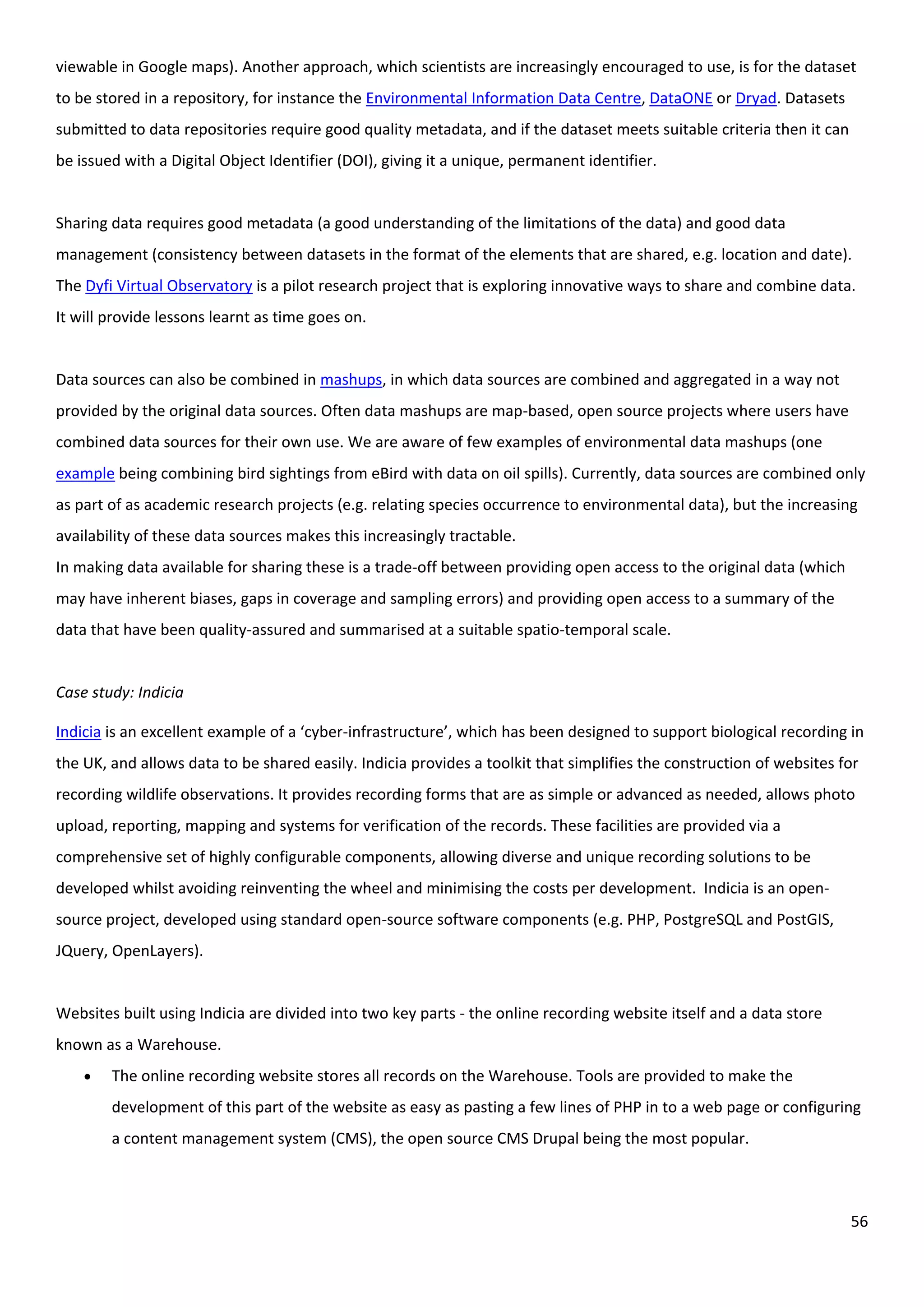 56
viewable in Google maps). Another approach, which scientists are increasingly encouraged to use, is for the dataset
to be stored in a repository, for instance the Environmental Information Data Centre, DataONE or Dryad. Datasets
submitted to data repositories require good quality metadata, and if the dataset meets suitable criteria then it can
be issued with a Digital Object Identifier (DOI), giving it a unique, permanent identifier.
Sharing data requires good metadata (a good understanding of the limitations of the data) and good data
management (consistency between datasets in the format of the elements that are shared, e.g. location and date).
The Dyfi Virtual Observatory is a pilot research project that is exploring innovative ways to share and combine data.
It will provide lessons learnt as time goes on.
Data sources can also be combined in mashups, in which data sources are combined and aggregated in a way not
provided by the original data sources. Often data mashups are map-based, open source projects where users have
combined data sources for their own use. We are aware of few examples of environmental data mashups (one
example being combining bird sightings from eBird with data on oil spills). Currently, data sources are combined only
as part of as academic research projects (e.g. relating species occurrence to environmental data), but the increasing
availability of these data sources makes this increasingly tractable.
In making data available for sharing these is a trade-off between providing open access to the original data (which
may have inherent biases, gaps in coverage and sampling errors) and providing open access to a summary of the
data that have been quality-assured and summarised at a suitable spatio-temporal scale.
Case study: Indicia
Indicia is an excellent example of a ‘cyber-infrastructure’, which has been designed to support biological recording in
the UK, and allows data to be shared easily. Indicia provides a toolkit that simplifies the construction of websites for
recording wildlife observations. It provides recording forms that are as simple or advanced as needed, allows photo
upload, reporting, mapping and systems for verification of the records. These facilities are provided via a
comprehensive set of highly configurable components, allowing diverse and unique recording solutions to be
developed whilst avoiding reinventing the wheel and minimising the costs per development. Indicia is an open-
source project, developed using standard open-source software components (e.g. PHP, PostgreSQL and PostGIS,
JQuery, OpenLayers).
Websites built using Indicia are divided into two key parts - the online recording website itself and a data store
known as a Warehouse.
 The online recording website stores all records on the Warehouse. Tools are provided to make the
development of this part of the website as easy as pasting a few lines of PHP in to a web page or configuring
a content management system (CMS), the open source CMS Drupal being the most popular.
 
