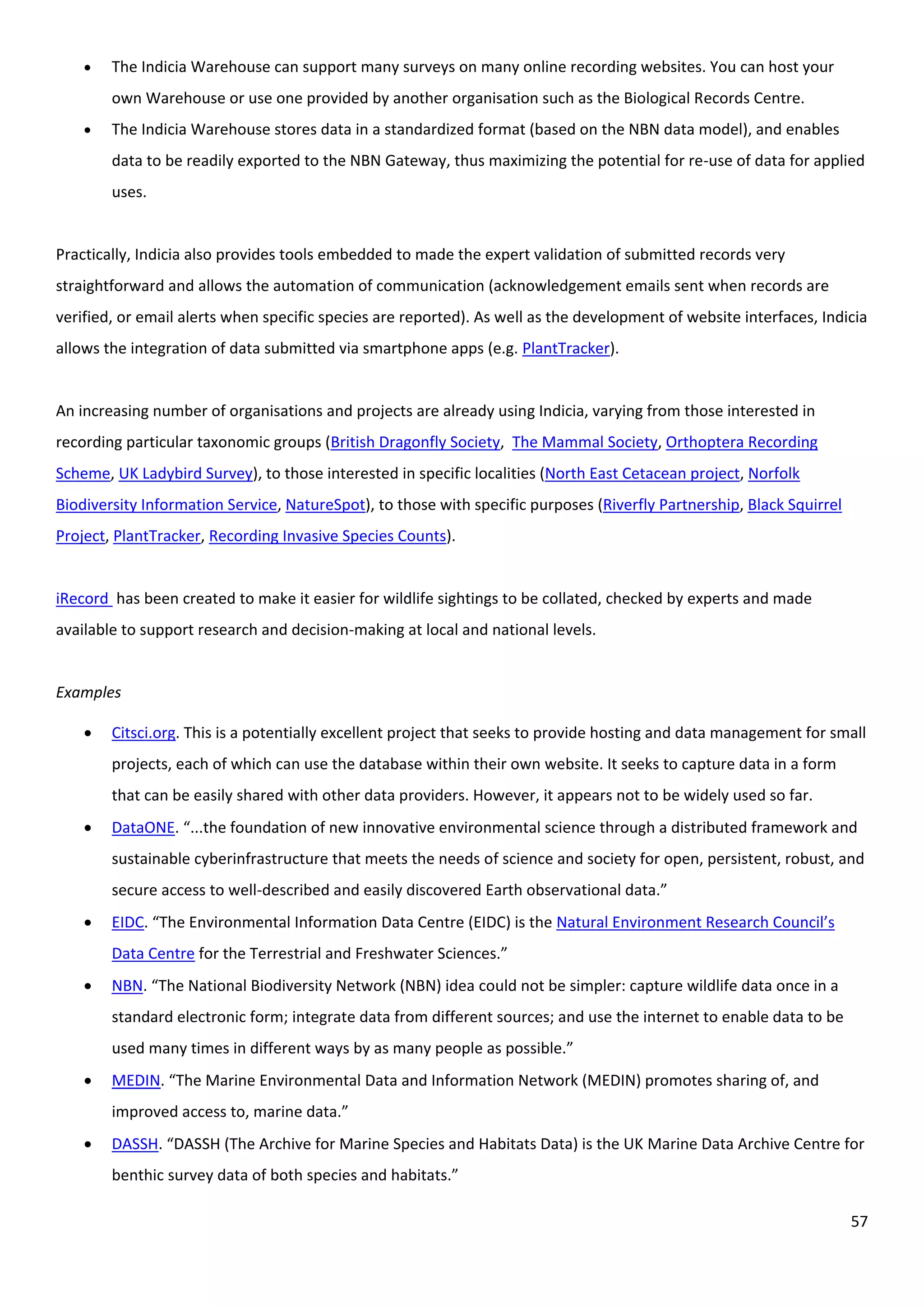 57
 The Indicia Warehouse can support many surveys on many online recording websites. You can host your
own Warehouse or use one provided by another organisation such as the Biological Records Centre.
 The Indicia Warehouse stores data in a standardized format (based on the NBN data model), and enables
data to be readily exported to the NBN Gateway, thus maximizing the potential for re-use of data for applied
uses.
Practically, Indicia also provides tools embedded to made the expert validation of submitted records very
straightforward and allows the automation of communication (acknowledgement emails sent when records are
verified, or email alerts when specific species are reported). As well as the development of website interfaces, Indicia
allows the integration of data submitted via smartphone apps (e.g. PlantTracker).
An increasing number of organisations and projects are already using Indicia, varying from those interested in
recording particular taxonomic groups (British Dragonfly Society, The Mammal Society, Orthoptera Recording
Scheme, UK Ladybird Survey), to those interested in specific localities (North East Cetacean project, Norfolk
Biodiversity Information Service, NatureSpot), to those with specific purposes (Riverfly Partnership, Black Squirrel
Project, PlantTracker, Recording Invasive Species Counts).
iRecord has been created to make it easier for wildlife sightings to be collated, checked by experts and made
available to support research and decision-making at local and national levels.
Examples
 Citsci.org. This is a potentially excellent project that seeks to provide hosting and data management for small
projects, each of which can use the database within their own website. It seeks to capture data in a form
that can be easily shared with other data providers. However, it appears not to be widely used so far.
 DataONE. “...the foundation of new innovative environmental science through a distributed framework and
sustainable cyberinfrastructure that meets the needs of science and society for open, persistent, robust, and
secure access to well-described and easily discovered Earth observational data.”
 EIDC. “The Environmental Information Data Centre (EIDC) is the Natural Environment Research Council’s
Data Centre for the Terrestrial and Freshwater Sciences.”
 NBN. “The National Biodiversity Network (NBN) idea could not be simpler: capture wildlife data once in a
standard electronic form; integrate data from different sources; and use the internet to enable data to be
used many times in different ways by as many people as possible.”
 MEDIN. “The Marine Environmental Data and Information Network (MEDIN) promotes sharing of, and
improved access to, marine data.”
 DASSH. “DASSH (The Archive for Marine Species and Habitats Data) is the UK Marine Data Archive Centre for
benthic survey data of both species and habitats.”
 