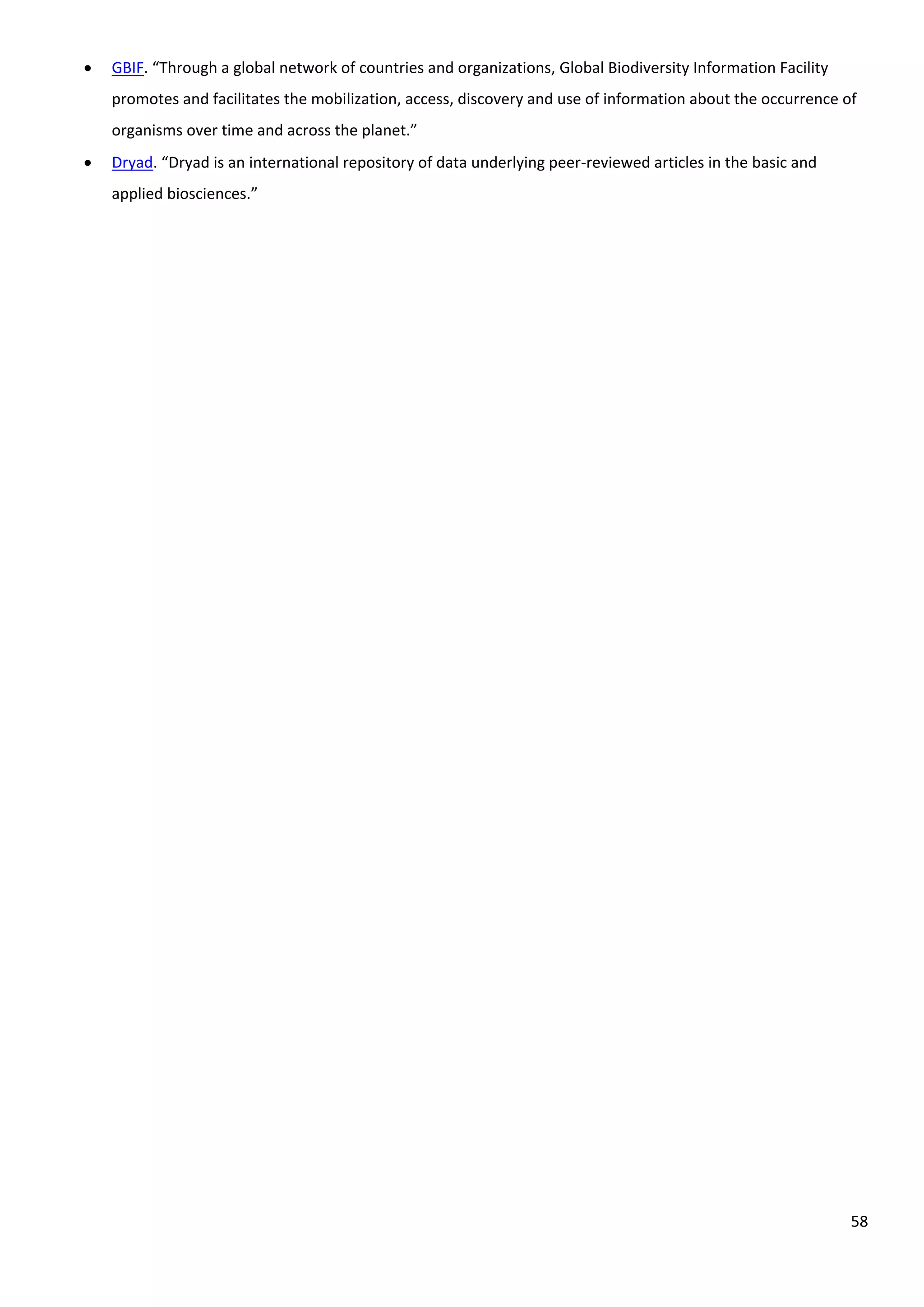 58
 GBIF. “Through a global network of countries and organizations, Global Biodiversity Information Facility
promotes and facilitates the mobilization, access, discovery and use of information about the occurrence of
organisms over time and across the planet.”
 Dryad. “Dryad is an international repository of data underlying peer-reviewed articles in the basic and
applied biosciences.”
 