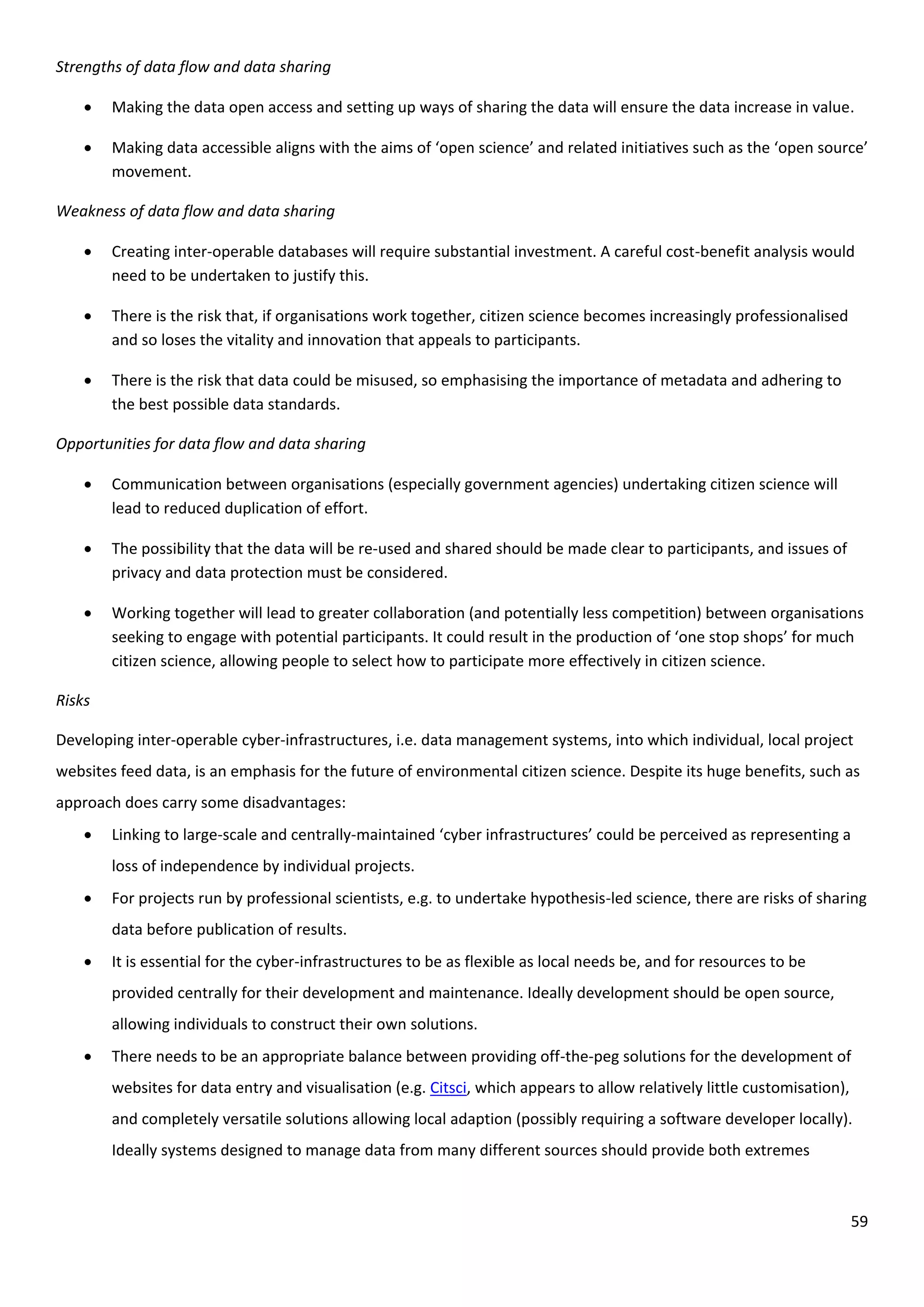 59
Strengths of data flow and data sharing
 Making the data open access and setting up ways of sharing the data will ensure the data increase in value.
 Making data accessible aligns with the aims of ‘open science’ and related initiatives such as the ‘open source’
movement.
Weakness of data flow and data sharing
 Creating inter-operable databases will require substantial investment. A careful cost-benefit analysis would
need to be undertaken to justify this.
 There is the risk that, if organisations work together, citizen science becomes increasingly professionalised
and so loses the vitality and innovation that appeals to participants.
 There is the risk that data could be misused, so emphasising the importance of metadata and adhering to
the best possible data standards.
Opportunities for data flow and data sharing
 Communication between organisations (especially government agencies) undertaking citizen science will
lead to reduced duplication of effort.
 The possibility that the data will be re-used and shared should be made clear to participants, and issues of
privacy and data protection must be considered.
 Working together will lead to greater collaboration (and potentially less competition) between organisations
seeking to engage with potential participants. It could result in the production of ‘one stop shops’ for much
citizen science, allowing people to select how to participate more effectively in citizen science.
Risks
Developing inter-operable cyber-infrastructures, i.e. data management systems, into which individual, local project
websites feed data, is an emphasis for the future of environmental citizen science. Despite its huge benefits, such as
approach does carry some disadvantages:
 Linking to large-scale and centrally-maintained ‘cyber infrastructures’ could be perceived as representing a
loss of independence by individual projects.
 For projects run by professional scientists, e.g. to undertake hypothesis-led science, there are risks of sharing
data before publication of results.
 It is essential for the cyber-infrastructures to be as flexible as local needs be, and for resources to be
provided centrally for their development and maintenance. Ideally development should be open source,
allowing individuals to construct their own solutions.
 There needs to be an appropriate balance between providing off-the-peg solutions for the development of
websites for data entry and visualisation (e.g. Citsci, which appears to allow relatively little customisation),
and completely versatile solutions allowing local adaption (possibly requiring a software developer locally).
Ideally systems designed to manage data from many different sources should provide both extremes
 