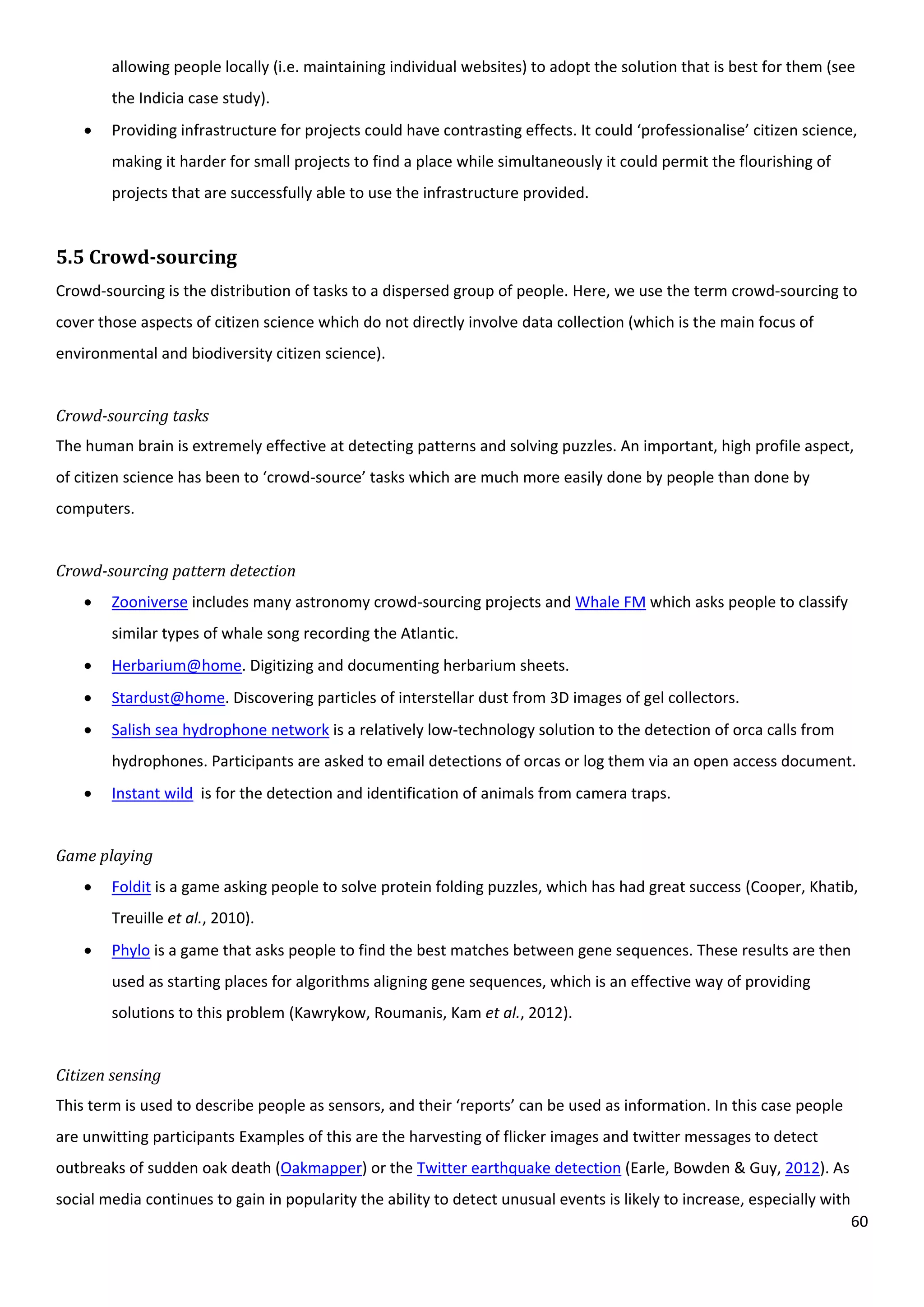 60
allowing people locally (i.e. maintaining individual websites) to adopt the solution that is best for them (see
the Indicia case study).
 Providing infrastructure for projects could have contrasting effects. It could ‘professionalise’ citizen science,
making it harder for small projects to find a place while simultaneously it could permit the flourishing of
projects that are successfully able to use the infrastructure provided.
5.5 Crowd-sourcing
Crowd-sourcing is the distribution of tasks to a dispersed group of people. Here, we use the term crowd-sourcing to
cover those aspects of citizen science which do not directly involve data collection (which is the main focus of
environmental and biodiversity citizen science).
Crowd-sourcing tasks
The human brain is extremely effective at detecting patterns and solving puzzles. An important, high profile aspect,
of citizen science has been to ‘crowd-source’ tasks which are much more easily done by people than done by
computers.
Crowd-sourcing pattern detection
 Zooniverse includes many astronomy crowd-sourcing projects and Whale FM which asks people to classify
similar types of whale song recording the Atlantic.
 Herbarium@home. Digitizing and documenting herbarium sheets.
 Stardust@home. Discovering particles of interstellar dust from 3D images of gel collectors.
 Salish sea hydrophone network is a relatively low-technology solution to the detection of orca calls from
hydrophones. Participants are asked to email detections of orcas or log them via an open access document.
 Instant wild is for the detection and identification of animals from camera traps.
Game playing
 Foldit is a game asking people to solve protein folding puzzles, which has had great success (Cooper, Khatib,
Treuille et al., 2010).
 Phylo is a game that asks people to find the best matches between gene sequences. These results are then
used as starting places for algorithms aligning gene sequences, which is an effective way of providing
solutions to this problem (Kawrykow, Roumanis, Kam et al., 2012).
Citizen sensing
This term is used to describe people as sensors, and their ‘reports’ can be used as information. In this case people
are unwitting participants Examples of this are the harvesting of flicker images and twitter messages to detect
outbreaks of sudden oak death (Oakmapper) or the Twitter earthquake detection (Earle, Bowden & Guy, 2012). As
social media continues to gain in popularity the ability to detect unusual events is likely to increase, especially with
 