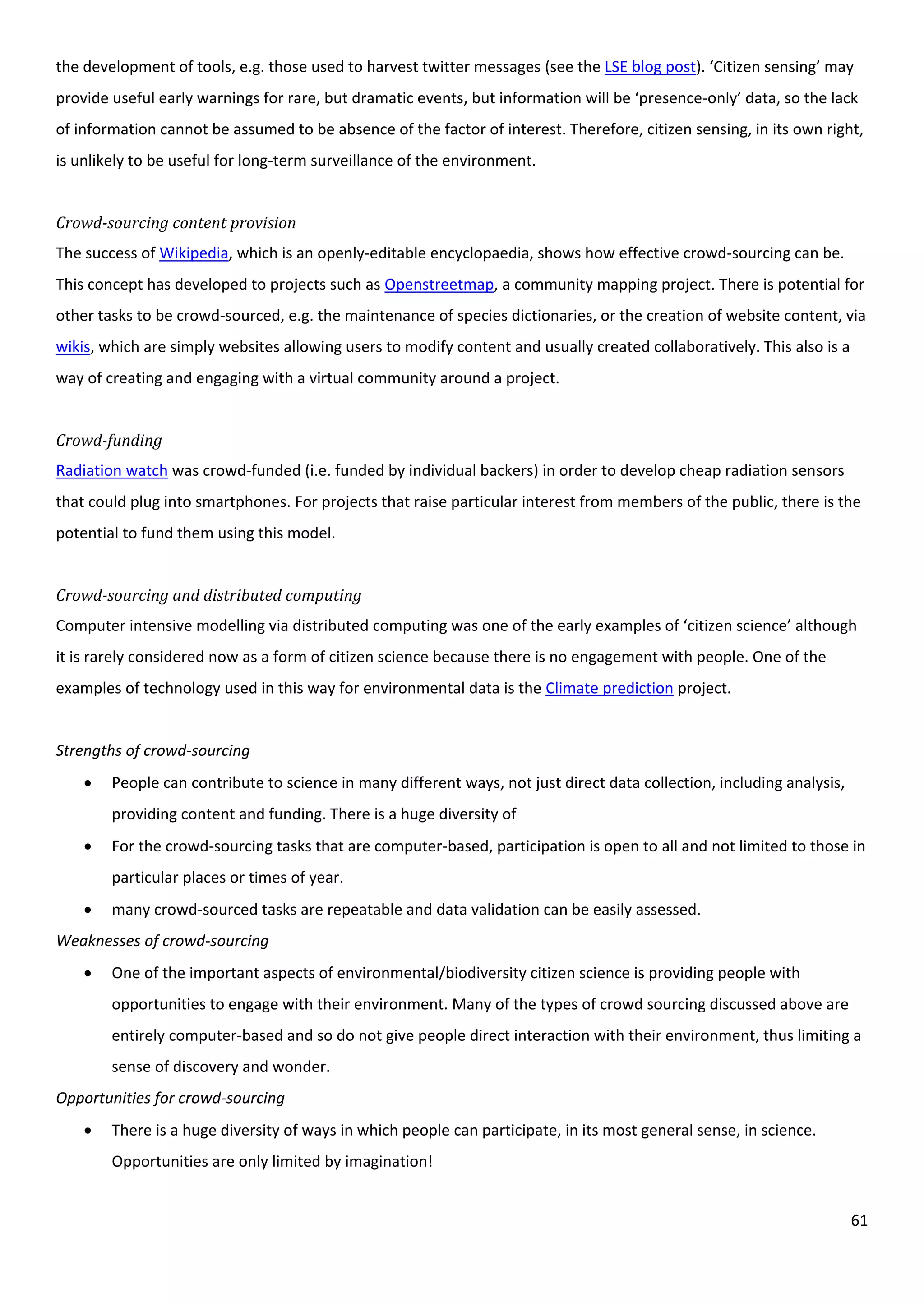 61
the development of tools, e.g. those used to harvest twitter messages (see the LSE blog post). ‘Citizen sensing’ may
provide useful early warnings for rare, but dramatic events, but information will be ‘presence-only’ data, so the lack
of information cannot be assumed to be absence of the factor of interest. Therefore, citizen sensing, in its own right,
is unlikely to be useful for long-term surveillance of the environment.
Crowd-sourcing content provision
The success of Wikipedia, which is an openly-editable encyclopaedia, shows how effective crowd-sourcing can be.
This concept has developed to projects such as Openstreetmap, a community mapping project. There is potential for
other tasks to be crowd-sourced, e.g. the maintenance of species dictionaries, or the creation of website content, via
wikis, which are simply websites allowing users to modify content and usually created collaboratively. This also is a
way of creating and engaging with a virtual community around a project.
Crowd-funding
Radiation watch was crowd-funded (i.e. funded by individual backers) in order to develop cheap radiation sensors
that could plug into smartphones. For projects that raise particular interest from members of the public, there is the
potential to fund them using this model.
Crowd-sourcing and distributed computing
Computer intensive modelling via distributed computing was one of the early examples of ‘citizen science’ although
it is rarely considered now as a form of citizen science because there is no engagement with people. One of the
examples of technology used in this way for environmental data is the Climate prediction project.
Strengths of crowd-sourcing
 People can contribute to science in many different ways, not just direct data collection, including analysis,
providing content and funding. There is a huge diversity of
 For the crowd-sourcing tasks that are computer-based, participation is open to all and not limited to those in
particular places or times of year.
 many crowd-sourced tasks are repeatable and data validation can be easily assessed.
Weaknesses of crowd-sourcing
 One of the important aspects of environmental/biodiversity citizen science is providing people with
opportunities to engage with their environment. Many of the types of crowd sourcing discussed above are
entirely computer-based and so do not give people direct interaction with their environment, thus limiting a
sense of discovery and wonder.
Opportunities for crowd-sourcing
 There is a huge diversity of ways in which people can participate, in its most general sense, in science.
Opportunities are only limited by imagination!
 