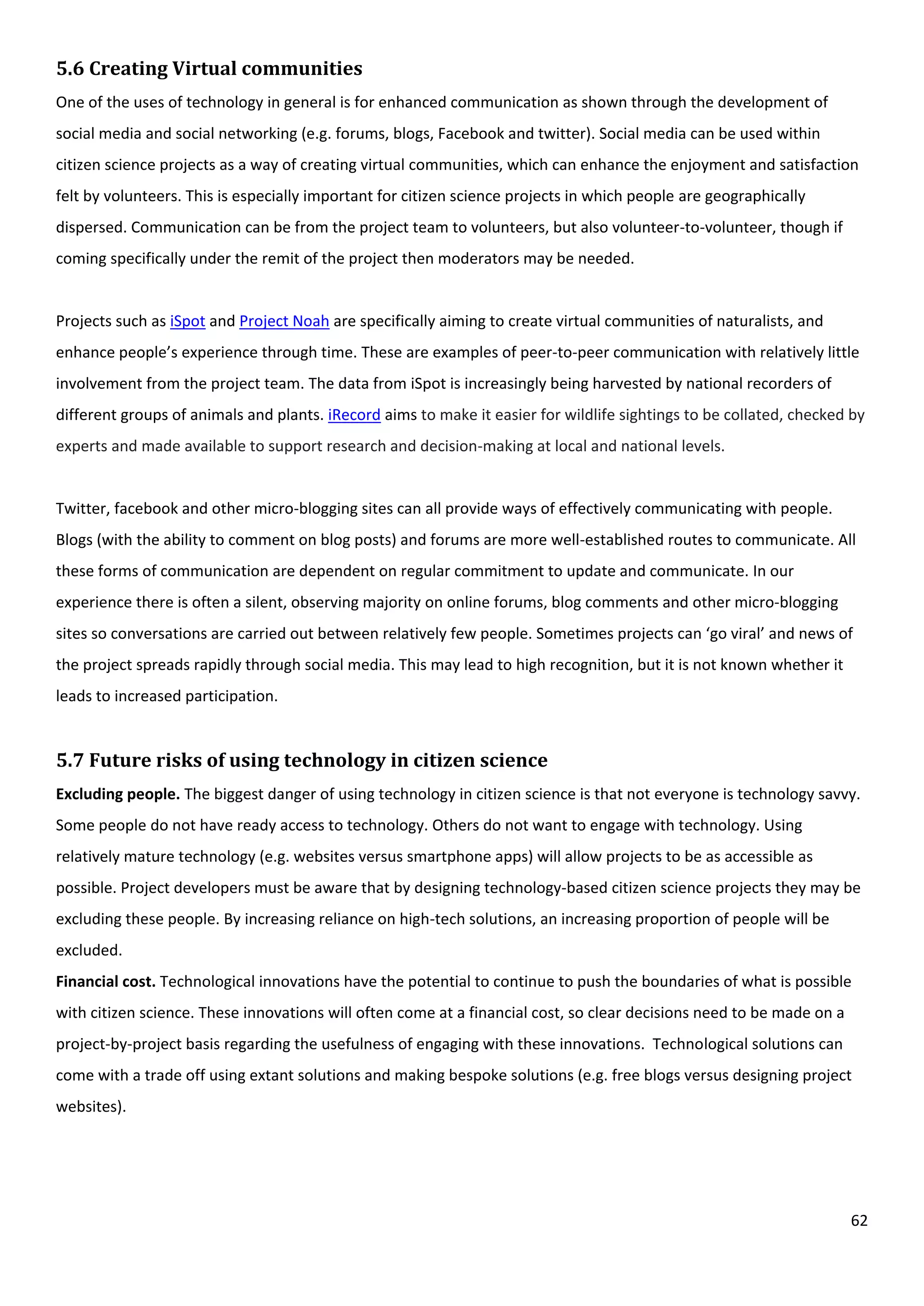 62
5.6 Creating Virtual communities
One of the uses of technology in general is for enhanced communication as shown through the development of
social media and social networking (e.g. forums, blogs, Facebook and twitter). Social media can be used within
citizen science projects as a way of creating virtual communities, which can enhance the enjoyment and satisfaction
felt by volunteers. This is especially important for citizen science projects in which people are geographically
dispersed. Communication can be from the project team to volunteers, but also volunteer-to-volunteer, though if
coming specifically under the remit of the project then moderators may be needed.
Projects such as iSpot and Project Noah are specifically aiming to create virtual communities of naturalists, and
enhance people’s experience through time. These are examples of peer-to-peer communication with relatively little
involvement from the project team. The data from iSpot is increasingly being harvested by national recorders of
different groups of animals and plants. iRecord aims to make it easier for wildlife sightings to be collated, checked by
experts and made available to support research and decision-making at local and national levels.
Twitter, facebook and other micro-blogging sites can all provide ways of effectively communicating with people.
Blogs (with the ability to comment on blog posts) and forums are more well-established routes to communicate. All
these forms of communication are dependent on regular commitment to update and communicate. In our
experience there is often a silent, observing majority on online forums, blog comments and other micro-blogging
sites so conversations are carried out between relatively few people. Sometimes projects can ‘go viral’ and news of
the project spreads rapidly through social media. This may lead to high recognition, but it is not known whether it
leads to increased participation.
5.7 Future risks of using technology in citizen science
Excluding people. The biggest danger of using technology in citizen science is that not everyone is technology savvy.
Some people do not have ready access to technology. Others do not want to engage with technology. Using
relatively mature technology (e.g. websites versus smartphone apps) will allow projects to be as accessible as
possible. Project developers must be aware that by designing technology-based citizen science projects they may be
excluding these people. By increasing reliance on high-tech solutions, an increasing proportion of people will be
excluded.
Financial cost. Technological innovations have the potential to continue to push the boundaries of what is possible
with citizen science. These innovations will often come at a financial cost, so clear decisions need to be made on a
project-by-project basis regarding the usefulness of engaging with these innovations. Technological solutions can
come with a trade off using extant solutions and making bespoke solutions (e.g. free blogs versus designing project
websites).
 