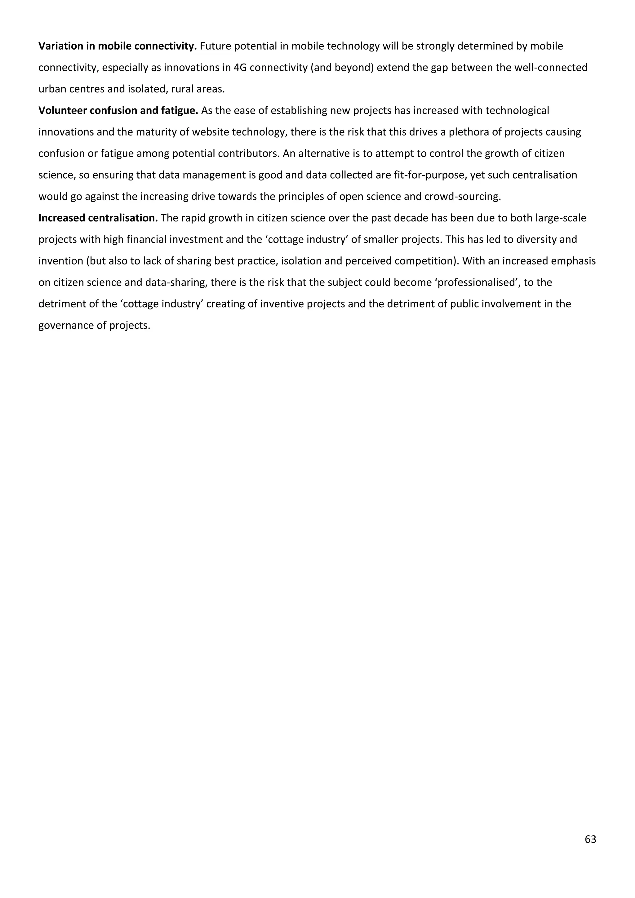 63
Variation in mobile connectivity. Future potential in mobile technology will be strongly determined by mobile
connectivity, especially as innovations in 4G connectivity (and beyond) extend the gap between the well-connected
urban centres and isolated, rural areas.
Volunteer confusion and fatigue. As the ease of establishing new projects has increased with technological
innovations and the maturity of website technology, there is the risk that this drives a plethora of projects causing
confusion or fatigue among potential contributors. An alternative is to attempt to control the growth of citizen
science, so ensuring that data management is good and data collected are fit-for-purpose, yet such centralisation
would go against the increasing drive towards the principles of open science and crowd-sourcing.
Increased centralisation. The rapid growth in citizen science over the past decade has been due to both large-scale
projects with high financial investment and the ‘cottage industry’ of smaller projects. This has led to diversity and
invention (but also to lack of sharing best practice, isolation and perceived competition). With an increased emphasis
on citizen science and data-sharing, there is the risk that the subject could become ‘professionalised’, to the
detriment of the ‘cottage industry’ creating of inventive projects and the detriment of public involvement in the
governance of projects.
 