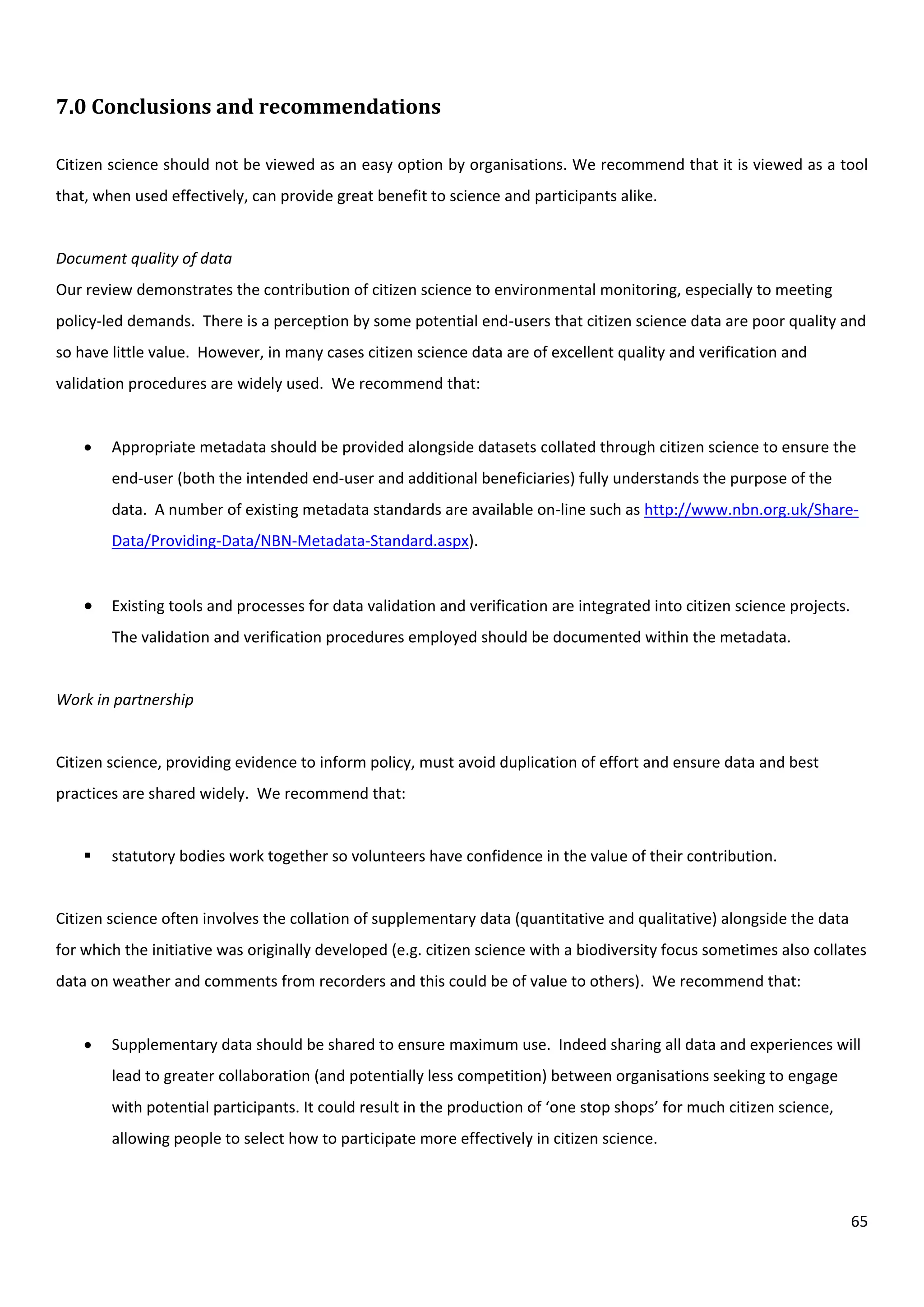 65
7.0 Conclusions and recommendations
Citizen science should not be viewed as an easy option by organisations. We recommend that it is viewed as a tool
that, when used effectively, can provide great benefit to science and participants alike.
Document quality of data
Our review demonstrates the contribution of citizen science to environmental monitoring, especially to meeting
policy-led demands. There is a perception by some potential end-users that citizen science data are poor quality and
so have little value. However, in many cases citizen science data are of excellent quality and verification and
validation procedures are widely used. We recommend that:
 Appropriate metadata should be provided alongside datasets collated through citizen science to ensure the
end-user (both the intended end-user and additional beneficiaries) fully understands the purpose of the
data. A number of existing metadata standards are available on-line such as http://www.nbn.org.uk/Share-
Data/Providing-Data/NBN-Metadata-Standard.aspx).
 Existing tools and processes for data validation and verification are integrated into citizen science projects.
The validation and verification procedures employed should be documented within the metadata.
Work in partnership
Citizen science, providing evidence to inform policy, must avoid duplication of effort and ensure data and best
practices are shared widely. We recommend that:
 statutory bodies work together so volunteers have confidence in the value of their contribution.
Citizen science often involves the collation of supplementary data (quantitative and qualitative) alongside the data
for which the initiative was originally developed (e.g. citizen science with a biodiversity focus sometimes also collates
data on weather and comments from recorders and this could be of value to others). We recommend that:
 Supplementary data should be shared to ensure maximum use. Indeed sharing all data and experiences will
lead to greater collaboration (and potentially less competition) between organisations seeking to engage
with potential participants. It could result in the production of ‘one stop shops’ for much citizen science,
allowing people to select how to participate more effectively in citizen science.
 