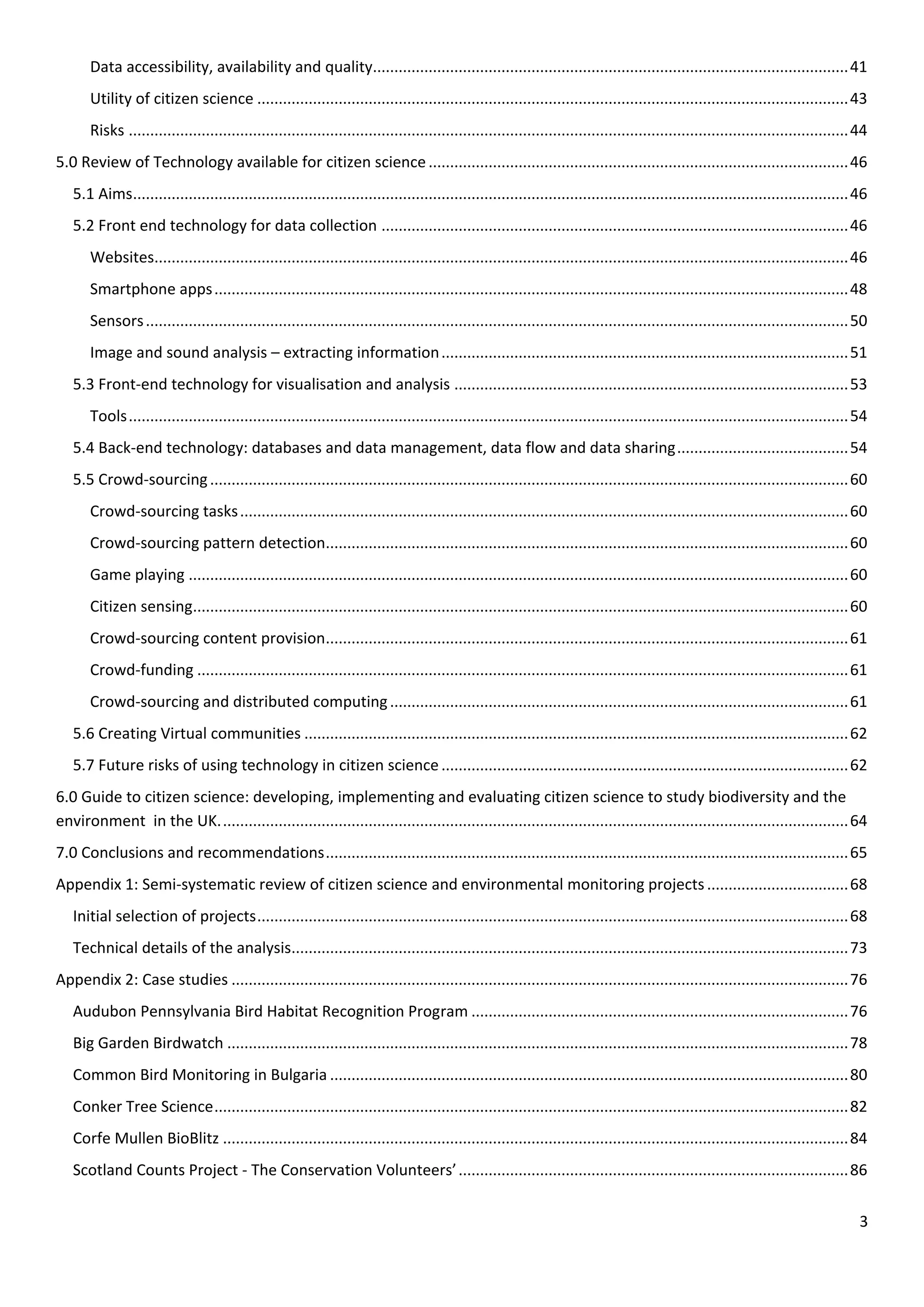 3
Data accessibility, availability and quality...............................................................................................................41
Utility of citizen science ..........................................................................................................................................43
Risks ........................................................................................................................................................................44
5.0 Review of Technology available for citizen science..................................................................................................46
5.1 Aims.......................................................................................................................................................................46
5.2 Front end technology for data collection .............................................................................................................46
Websites..................................................................................................................................................................46
Smartphone apps....................................................................................................................................................48
Sensors....................................................................................................................................................................50
Image and sound analysis – extracting information...............................................................................................51
5.3 Front-end technology for visualisation and analysis ............................................................................................53
Tools........................................................................................................................................................................54
5.4 Back-end technology: databases and data management, data flow and data sharing........................................54
5.5 Crowd-sourcing.....................................................................................................................................................60
Crowd-sourcing tasks..............................................................................................................................................60
Crowd-sourcing pattern detection..........................................................................................................................60
Game playing ..........................................................................................................................................................60
Citizen sensing.........................................................................................................................................................60
Crowd-sourcing content provision..........................................................................................................................61
Crowd-funding ........................................................................................................................................................61
Crowd-sourcing and distributed computing...........................................................................................................61
5.6 Creating Virtual communities ...............................................................................................................................62
5.7 Future risks of using technology in citizen science...............................................................................................62
6.0 Guide to citizen science: developing, implementing and evaluating citizen science to study biodiversity and the
environment in the UK...................................................................................................................................................64
7.0 Conclusions and recommendations..........................................................................................................................65
Appendix 1: Semi-systematic review of citizen science and environmental monitoring projects.................................68
Initial selection of projects..........................................................................................................................................68
Technical details of the analysis..................................................................................................................................73
Appendix 2: Case studies ................................................................................................................................................76
Audubon Pennsylvania Bird Habitat Recognition Program ........................................................................................76
Big Garden Birdwatch .................................................................................................................................................78
Common Bird Monitoring in Bulgaria .........................................................................................................................80
Conker Tree Science....................................................................................................................................................82
Corfe Mullen BioBlitz ..................................................................................................................................................84
Scotland Counts Project - The Conservation Volunteers’...........................................................................................86
 