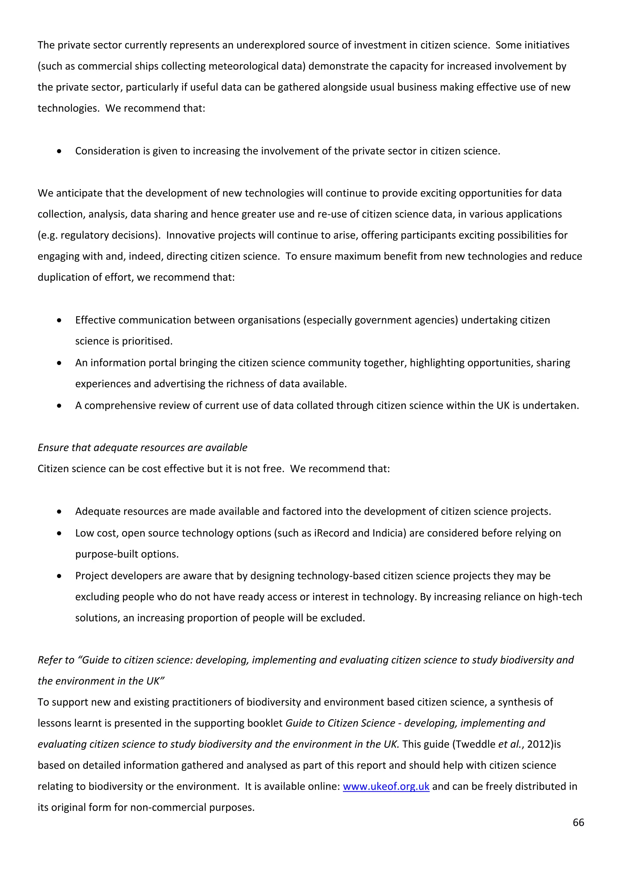 66
The private sector currently represents an underexplored source of investment in citizen science. Some initiatives
(such as commercial ships collecting meteorological data) demonstrate the capacity for increased involvement by
the private sector, particularly if useful data can be gathered alongside usual business making effective use of new
technologies. We recommend that:
 Consideration is given to increasing the involvement of the private sector in citizen science.
We anticipate that the development of new technologies will continue to provide exciting opportunities for data
collection, analysis, data sharing and hence greater use and re-use of citizen science data, in various applications
(e.g. regulatory decisions). Innovative projects will continue to arise, offering participants exciting possibilities for
engaging with and, indeed, directing citizen science. To ensure maximum benefit from new technologies and reduce
duplication of effort, we recommend that:
 Effective communication between organisations (especially government agencies) undertaking citizen
science is prioritised.
 An information portal bringing the citizen science community together, highlighting opportunities, sharing
experiences and advertising the richness of data available.
 A comprehensive review of current use of data collated through citizen science within the UK is undertaken.
Ensure that adequate resources are available
Citizen science can be cost effective but it is not free. We recommend that:
 Adequate resources are made available and factored into the development of citizen science projects.
 Low cost, open source technology options (such as iRecord and Indicia) are considered before relying on
purpose-built options.
 Project developers are aware that by designing technology-based citizen science projects they may be
excluding people who do not have ready access or interest in technology. By increasing reliance on high-tech
solutions, an increasing proportion of people will be excluded.
Refer to “Guide to citizen science: developing, implementing and evaluating citizen science to study biodiversity and
the environment in the UK”
To support new and existing practitioners of biodiversity and environment based citizen science, a synthesis of
lessons learnt is presented in the supporting booklet Guide to Citizen Science - developing, implementing and
evaluating citizen science to study biodiversity and the environment in the UK. This guide (Tweddle et al., 2012)is
based on detailed information gathered and analysed as part of this report and should help with citizen science
relating to biodiversity or the environment. It is available online: www.ukeof.org.uk and can be freely distributed in
its original form for non-commercial purposes.
 
