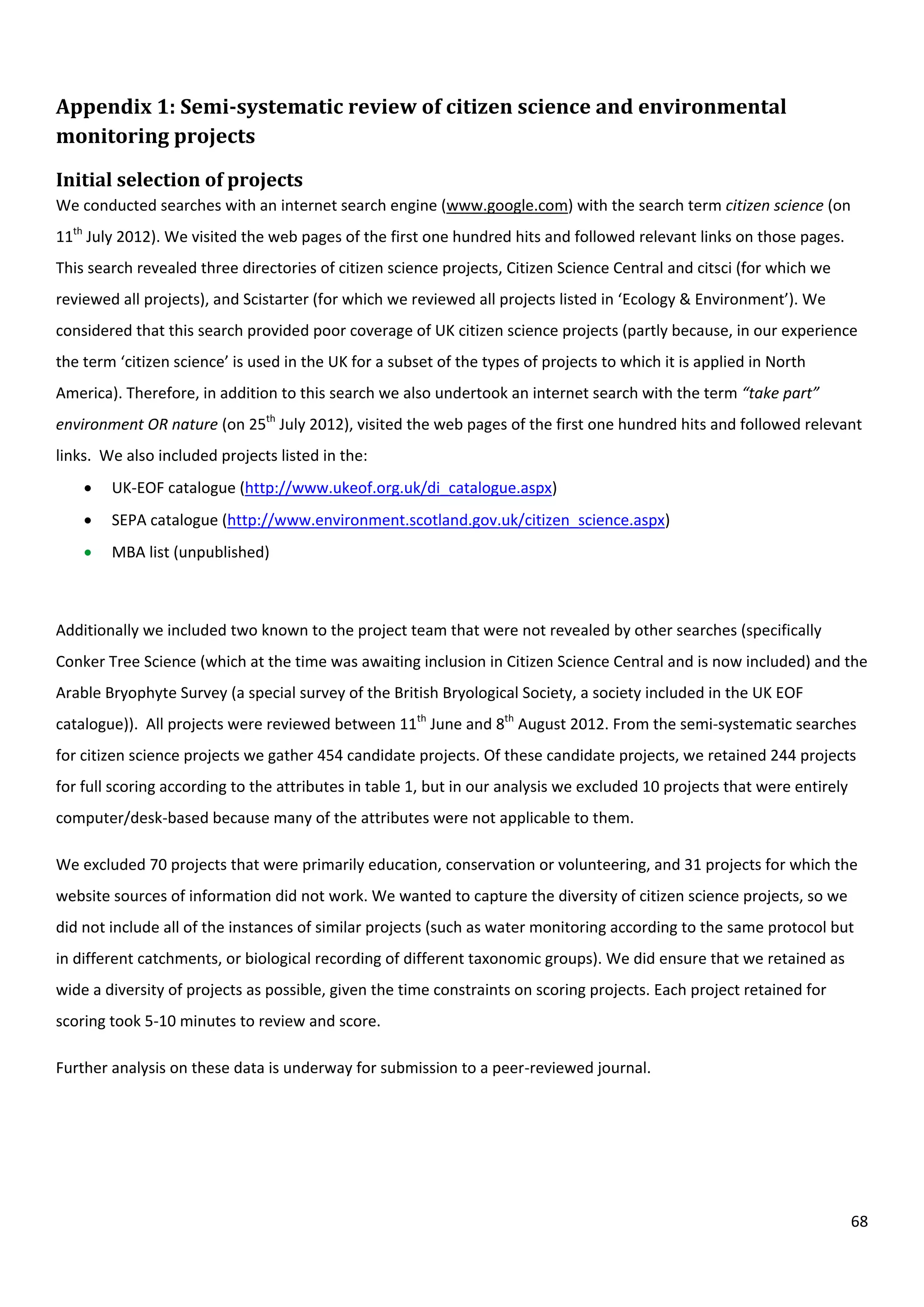 68
Appendix 1: Semi-systematic review of citizen science and environmental
monitoring projects
Initial selection of projects
We conducted searches with an internet search engine (www.google.com) with the search term citizen science (on
11th
July 2012). We visited the web pages of the first one hundred hits and followed relevant links on those pages.
This search revealed three directories of citizen science projects, Citizen Science Central and citsci (for which we
reviewed all projects), and Scistarter (for which we reviewed all projects listed in ‘Ecology & Environment’). We
considered that this search provided poor coverage of UK citizen science projects (partly because, in our experience
the term ‘citizen science’ is used in the UK for a subset of the types of projects to which it is applied in North
America). Therefore, in addition to this search we also undertook an internet search with the term “take part”
environment OR nature (on 25th
July 2012), visited the web pages of the first one hundred hits and followed relevant
links. We also included projects listed in the:
 UK-EOF catalogue (http://www.ukeof.org.uk/di_catalogue.aspx)
 SEPA catalogue (http://www.environment.scotland.gov.uk/citizen_science.aspx)
 MBA list (unpublished)
Additionally we included two known to the project team that were not revealed by other searches (specifically
Conker Tree Science (which at the time was awaiting inclusion in Citizen Science Central and is now included) and the
Arable Bryophyte Survey (a special survey of the British Bryological Society, a society included in the UK EOF
catalogue)). All projects were reviewed between 11th
June and 8th
August 2012. From the semi-systematic searches
for citizen science projects we gather 454 candidate projects. Of these candidate projects, we retained 244 projects
for full scoring according to the attributes in table 1, but in our analysis we excluded 10 projects that were entirely
computer/desk-based because many of the attributes were not applicable to them.
We excluded 70 projects that were primarily education, conservation or volunteering, and 31 projects for which the
website sources of information did not work. We wanted to capture the diversity of citizen science projects, so we
did not include all of the instances of similar projects (such as water monitoring according to the same protocol but
in different catchments, or biological recording of different taxonomic groups). We did ensure that we retained as
wide a diversity of projects as possible, given the time constraints on scoring projects. Each project retained for
scoring took 5-10 minutes to review and score.
Further analysis on these data is underway for submission to a peer-reviewed journal.
 